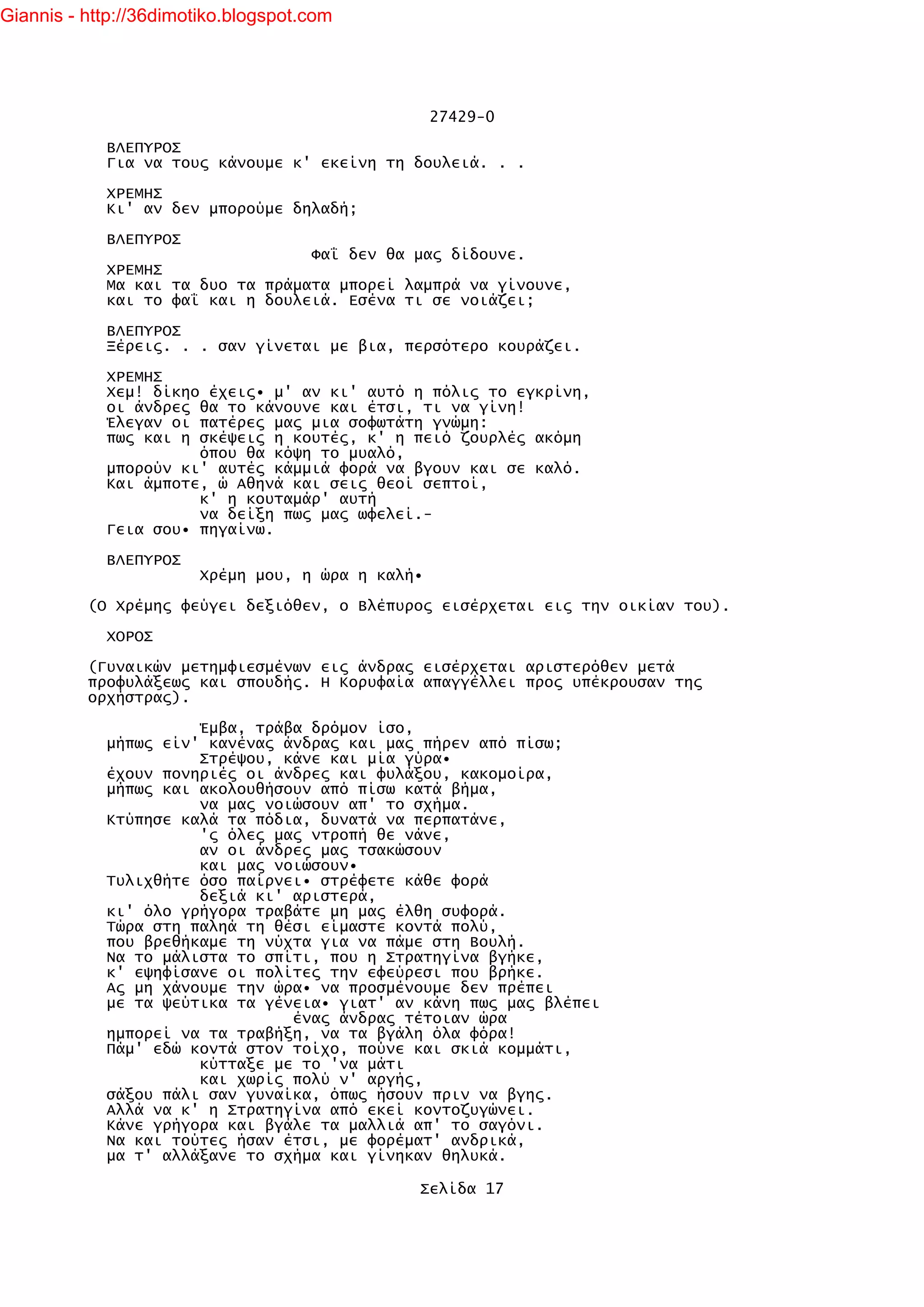 Giannis - http://36dimotiko.blogspot.com




                                                   27429-0

            ΒΛΕΠΥΡΟΣ
            Για να τους κάνουμε κ' εκείνη τη δουλειά. . .

            ΧΡΕΜΗΣ
            Κι' αν δεν μπορούμε δηλαδή;

            ΒΛΕΠΥΡΟΣ
                                  Φαΐ δεν θα μας δίδουνε.
            ΧΡΕΜΗΣ
            Μα και τα δυο τα πράματα μπορεί λαμπρά να γίνουνε,
            και το φαΐ και η δουλειά. Εσένα τι σε νοιάζει;

            ΒΛΕΠΥΡΟΣ
            Ξέρεις. . . σαν γίνεται με βια, περσότερο κουράζει.

            ΧΡΕΜΗΣ
            Χεμ! δίκηο έχεις• μ' αν κι' αυτό η πόλις το εγκρίνη,
            οι άνδρες θα το κάνουνε και έτσι, τι να γίνη!
            Έλεγαν οι πατέρες μας μια σοφωτάτη γνώμη:
            πως και η σκέψεις η κουτές, κ' η πειό ζουρλές ακόμη
                      όπου θα κόψη το μυαλό,
            μπορούν κι' αυτές κάμμιά φορά να βγουν και σε καλό.
            Και άμποτε, ώ Αθηνά και σεις θεοί σεπτοί,
                      κ' η κουταμάρ' αυτή
                      να δείξη πως μας ωφελεί.-
            Γεια σου• πηγαίνω.

            ΒΛΕΠΥΡΟΣ
                        Χρέμη μου, η ώρα η καλή•

          (Ο Χρέμης φεύγει δεξιόθεν, ο Βλέπυρος εισέρχεται εις την οικίαν του).

            ΧΟΡΟΣ

          (Γυναικών μετημφιεσμένων εις άνδρας εισέρχεται αριστερόθεν μετά
          προφυλάξεως και σπουδής. Η Κορυφαία απαγγέλλει προς υπέκρουσαν της
          ορχήστρας).

                      Έμβα, τράβα δρόμον ίσο,
            μήπως είν' κανένας άνδρας και μας πήρεν από πίσω;
                      Στρέψου, κάνε και μία γύρα•
            έχουν πονηριές οι άνδρες και φυλάξου, κακομοίρα,
            μήπως και ακολουθήσουν από πίσω κατά βήμα,
                      να μας νοιώσουν απ' το σχήμα.
            Κτύπησε καλά τα πόδια, δυνατά να περπατάνε,
                      'ς όλες μας ντροπή θε νάνε,
                      αν οι άνδρες μας τσακώσουν
                      και μας νοιώσουν•
            Τυλιχθήτε όσο παίρνει• στρέφετε κάθε φορά
                      δεξιά κι' αριστερά,
            κι' όλο γρήγορα τραβάτε μη μας έλθη συφορά.
            Τώρα στη παληά τη θέσι είμαστε κοντά πολύ,
            που βρεθήκαμε τη νύχτα για να πάμε στη Βουλή.
            Να το μάλιστα το σπίτι, που η Στρατηγίνα βγήκε,
            κ' εψηφίσανε οι πολίτες την εφεύρεσι που βρήκε.
            Ας μη χάνουμε την ώρα• να προσμένουμε δεν πρέπει
            με τα ψεύτικα τα γένεια• γιατ' αν κάνη πως μας βλέπει
                                ένας άνδρας τέτοιαν ώρα
            ημπορεί να τα τραβήξη, να τα βγάλη όλα φόρα!
            Πάμ' εδώ κοντά στον τοίχο, πούνε και σκιά κομμάτι,
                      κύτταξε με το 'να μάτι
                      και χωρίς πολύ ν' αργής,
            σάξου πάλι σαν γυναίκα, όπως ήσουν πριν να βγης.
            Αλλά να κ' η Στρατηγίνα από εκεί κοντοζυγώνει.
            Κάνε γρήγορα και βγάλε τα μαλλιά απ' το σαγόνι.
            Να και τούτες ήσαν έτσι, με φορέματ' ανδρικά,
            μα τ' αλλάξανε το σχήμα και γίνηκαν θηλυκά.

                                               Σελίδα 17
 