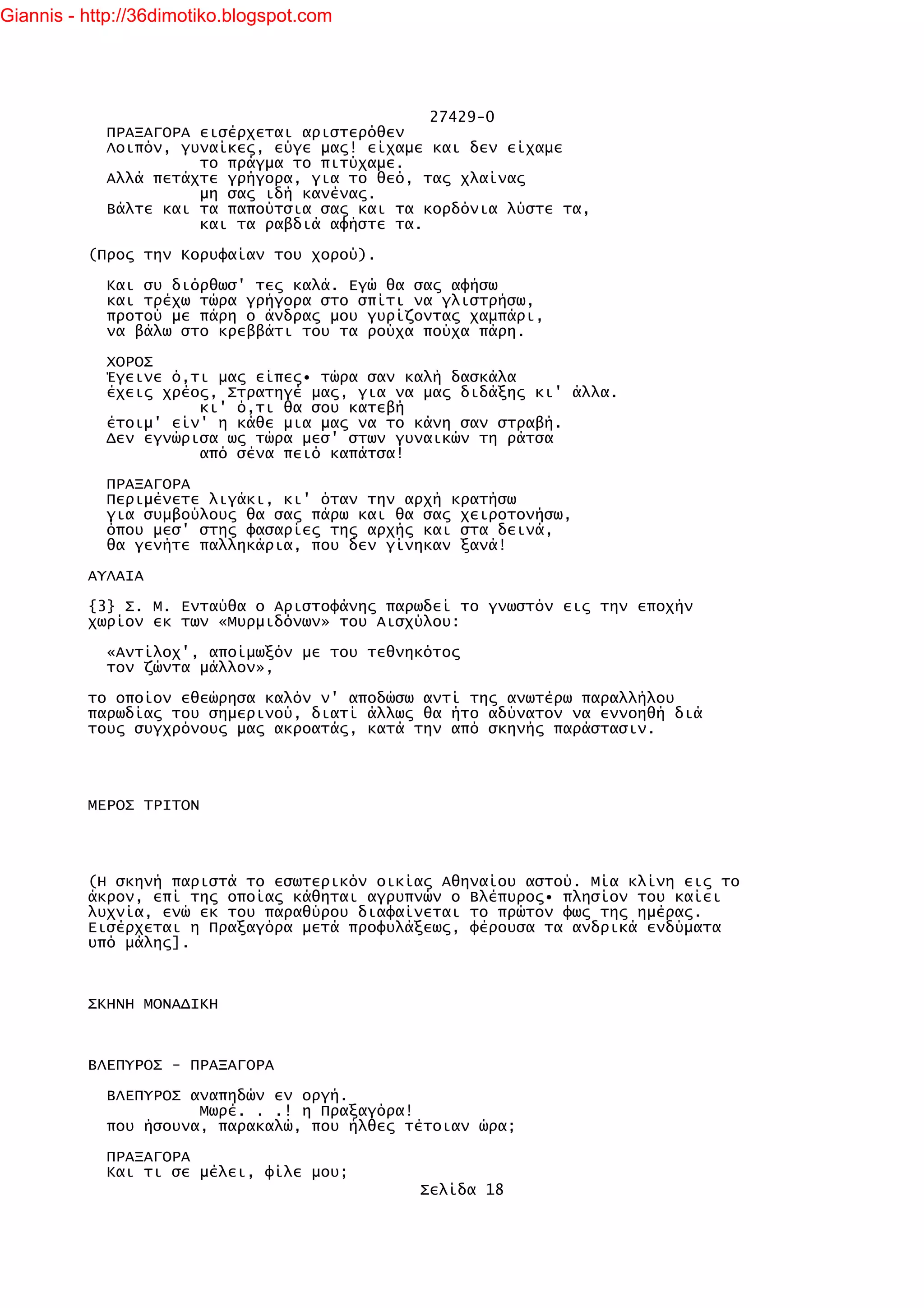 Giannis - http://36dimotiko.blogspot.com




                                               27429-0
            ΠΡΑΞΑΓΟΡΑ εισέρχεται αριστερόθεν
            Λοιπόν, γυναίκες, εύγε μας! είχαμε και δεν είχαμε
                      το πράγμα το πιτύχαμε.
            Αλλά πετάχτε γρήγορα, για το θεό, τας χλαίνας
                      μη σας ιδή κανένας.
            Βάλτε και τα παπούτσια σας και τα κορδόνια λύστε τα,
                      και τα ραβδιά αφήστε τα.

          (Προς την Κορυφαίαν του χορού).

            Και συ διόρθωσ' τες καλά. Εγώ θα σας αφήσω
            και τρέχω τώρα γρήγορα στο σπίτι να γλιστρήσω,
            προτού με πάρη ο άνδρας μου γυρίζοντας χαμπάρι,
            να βάλω στο κρεββάτι του τα ρούχα πούχα πάρη.

            ΧΟΡΟΣ
            Έγεινε ό,τι μας είπες• τώρα σαν καλή δασκάλα
            έχεις χρέος, Στρατηγέ μας, για να μας διδάξης κι' άλλα.
                      κι' ό,τι θα σου κατεβή
            έτοιμ' είν' η κάθε μια μας να το κάνη σαν στραβή.
            Δεν εγνώρισα ως τώρα μεσ' στων γυναικών τη ράτσα
                      από σένα πειό καπάτσα!

            ΠΡΑΞΑΓΟΡΑ
            Περιμένετε λιγάκι, κι' όταν την αρχή κρατήσω
            για συμβούλους θα σας πάρω και θα σας χειροτονήσω,
            όπου μεσ' στης φασαρίες της αρχής και στα δεινά,
            θα γενήτε παλληκάρια, που δεν γίνηκαν ξανά!

          ΑΥΛΑΙΑ

          {3} Σ. Μ. Ενταύθα ο Αριστοφάνης παρωδεί το γνωστόν εις την εποχήν
          χωρίον εκ των «Μυρμιδόνων» του Αισχύλου:

            «Αντίλοχ', αποίμωξόν με του τεθνηκότος
            τον ζώντα μάλλον»,

          το οποίον εθεώρησα καλόν ν' αποδώσω αντί της ανωτέρω παραλλήλου
          παρωδίας του σημερινού, διατί άλλως θα ήτο αδύνατον να εννοηθή διά
          τους συγχρόνους μας ακροατάς, κατά την από σκηνής παράστασιν.




          ΜΕΡΟΣ ΤΡΙΤΟΝ




          (Η σκηνή παριστά το εσωτερικόν οικίας Αθηναίου αστού. Μία κλίνη εις το
          άκρον, επί της οποίας κάθηται αγρυπνών ο Βλέπυρος• πλησίον του καίει
          λυχνία, ενώ εκ του παραθύρου διαφαίνεται το πρώτον φως της ημέρας.
          Εισέρχεται η Πραξαγόρα μετά προφυλάξεως, φέρουσα τα ανδρικά ενδύματα
          υπό μάλης].



          ΣΚΗΝΗ ΜΟΝΑΔΙΚΗ



          ΒΛΕΠΥΡΟΣ - ΠΡΑΞΑΓΟΡΑ

            ΒΛΕΠΥΡΟΣ αναπηδών εν οργή.
                      Μωρέ. . .! η Πραξαγόρα!
            που ήσουνα, παρακαλώ, που ήλθες τέτοιαν ώρα;

            ΠΡΑΞΑΓΟΡΑ
            Και τι σε μέλει, φίλε μου;
                                             Σελίδα 18
 