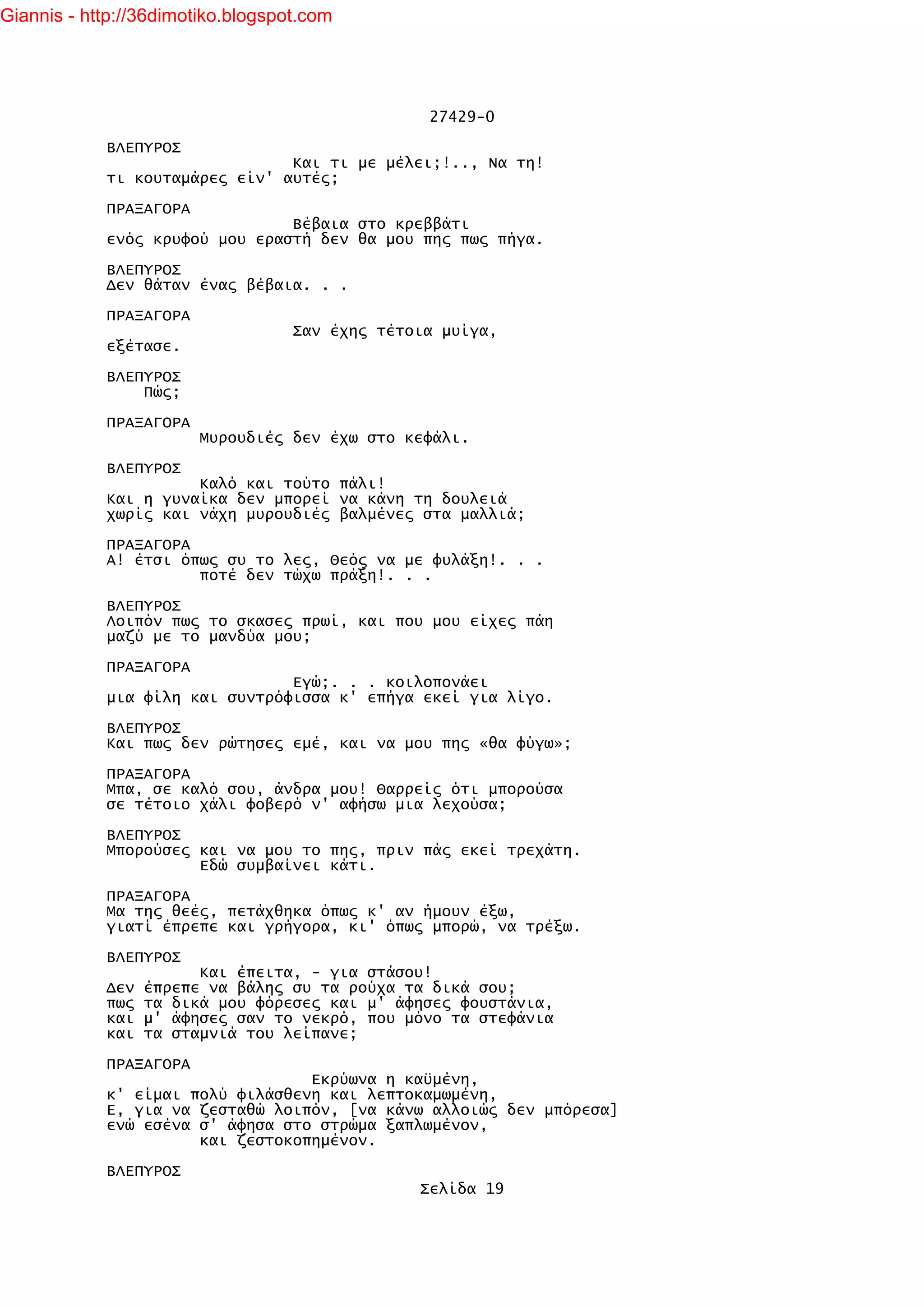 Giannis - http://36dimotiko.blogspot.com




                                                 27429-0

            ΒΛΕΠΥΡΟΣ
                                Και τι με μέλει;!.., Να τη!
            τι κουταμάρες είν' αυτές;

            ΠΡΑΞΑΓΟΡΑ
                                Βέβαια στο κρεββάτι
            ενός κρυφού μου εραστή δεν θα μου πης πως πήγα.

            ΒΛΕΠΥΡΟΣ
            Δεν θάταν ένας βέβαια. . .

            ΠΡΑΞΑΓΟΡΑ
                                   Σαν έχης τέτοια μυίγα,
            εξέτασε.

            ΒΛΕΠΥΡΟΣ
                Πώς;

            ΠΡΑΞΑΓΟΡΑ
                        Μυρουδιές δεν έχω στο κεφάλι.

            ΒΛΕΠΥΡΟΣ
                      Καλό και τούτο πάλι!
            Και η γυναίκα δεν μπορεί να κάνη τη δουλειά
            χωρίς και νάχη μυρουδιές βαλμένες στα μαλλιά;

            ΠΡΑΞΑΓΟΡΑ
            Α! έτσι όπως συ το λες, Θεός να με φυλάξη!. . .
                      ποτέ δεν τώχω πράξη!. . .

            ΒΛΕΠΥΡΟΣ
            Λοιπόν πως το σκασες πρωί, και που μου είχες πάη
            μαζύ με το μανδύα μου;

            ΠΡΑΞΑΓΟΡΑ
                                Εγώ;. . . κοιλοπονάει
            μια φίλη και συντρόφισσα κ' επήγα εκεί για λίγο.

            ΒΛΕΠΥΡΟΣ
            Και πως δεν ρώτησες εμέ, και να μου πης «θα φύγω»;

            ΠΡΑΞΑΓΟΡΑ
            Μπα, σε καλό σου, άνδρα μου! Θαρρείς ότι μπορούσα
            σε τέτοιο χάλι φοβερό ν' αφήσω μια λεχούσα;

            ΒΛΕΠΥΡΟΣ
            Μπορούσες και να μου το πης, πριν πάς εκεί τρεχάτη.
                      Εδώ συμβαίνει κάτι.

            ΠΡΑΞΑΓΟΡΑ
            Μα της θεές, πετάχθηκα όπως κ' αν ήμουν έξω,
            γιατί έπρεπε και γρήγορα, κι' όπως μπορώ, να τρέξω.

            ΒΛΕΠΥΡΟΣ
                        Και έπειτα, - για στάσου!
            Δεν   έπρεπε να βάλης συ τα ρούχα τα δικά σου;
            πως   τα δικά μου φόρεσες και μ' άφησες φουστάνια,
            και   μ' άφησες σαν το νεκρό, που μόνο τα στεφάνια
            και   τα σταμνιά του λείπανε;

            ΠΡΑΞΑΓΟΡΑ
                                  Εκρύωνα η καϋμένη,
            κ' είμαι πολύ φιλάσθενη και λεπτοκαμωμένη,
            Ε, για να ζεσταθώ λοιπόν, [να κάνω αλλοιώς δεν μπόρεσα]
            ενώ εσένα σ' άφησα στο στρώμα ξαπλωμένον,
                      και ζεστοκοπημένον.

            ΒΛΕΠΥΡΟΣ
                                                Σελίδα 19
 