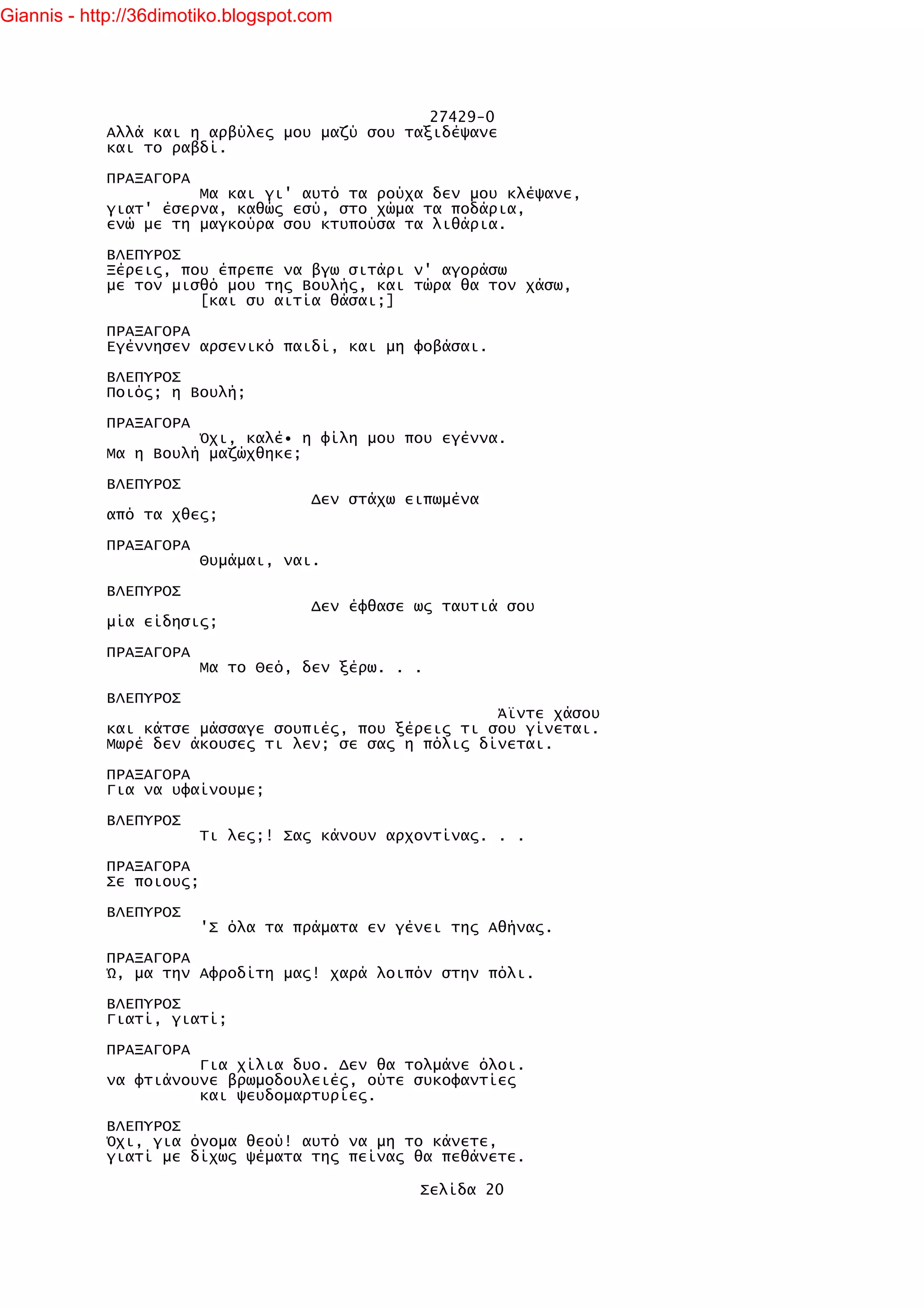 Giannis - http://36dimotiko.blogspot.com




                                               27429-0
            Αλλά και η αρβύλες μου μαζύ σου ταξιδέψανε
            και το ραβδί.

            ΠΡΑΞΑΓΟΡΑ
                      Μα και γι' αυτό τα ρούχα δεν μου κλέψανε,
            γιατ' έσερνα, καθώς εσύ, στο χώμα τα ποδάρια,
            ενώ με τη μαγκούρα σου κτυπούσα τα λιθάρια.

            ΒΛΕΠΥΡΟΣ
            Ξέρεις, που έπρεπε να βγω σιτάρι ν' αγοράσω
            με τον μισθό μου της Βουλής, και τώρα θα τον χάσω,
                      [και συ αιτία θάσαι;]

            ΠΡΑΞΑΓΟΡΑ
            Εγέννησεν αρσενικό παιδί, και μη φοβάσαι.

            ΒΛΕΠΥΡΟΣ
            Ποιός; η Βουλή;

            ΠΡΑΞΑΓΟΡΑ
                      Όχι, καλέ• η φίλη μου που εγέννα.
            Μα η Βουλή μαζώχθηκε;

            ΒΛΕΠΥΡΟΣ
                                     Δεν στάχω ειπωμένα
            από τα χθες;

            ΠΡΑΞΑΓΟΡΑ
                         Θυμάμαι, ναι.

            ΒΛΕΠΥΡΟΣ
                                     Δεν έφθασε ως ταυτιά σου
            μία είδησις;

            ΠΡΑΞΑΓΟΡΑ
                         Μα το Θεό, δεν ξέρω. . .

            ΒΛΕΠΥΡΟΣ
                                                      Άϊντε χάσου
            και κάτσε μάσσαγε σουπιές, που ξέρεις τι σου γίνεται.
            Μωρέ δεν άκουσες τι λεν; σε σας η πόλις δίνεται.

            ΠΡΑΞΑΓΟΡΑ
            Για να υφαίνουμε;

            ΒΛΕΠΥΡΟΣ
                         Τι λες;! Σας κάνουν αρχοντίνας. . .

            ΠΡΑΞΑΓΟΡΑ
            Σε ποιους;

            ΒΛΕΠΥΡΟΣ
                         'Σ όλα τα πράματα εν γένει της Αθήνας.

            ΠΡΑΞΑΓΟΡΑ
            Ώ, μα την Αφροδίτη μας! χαρά λοιπόν στην πόλι.

            ΒΛΕΠΥΡΟΣ
            Γιατί, γιατί;

            ΠΡΑΞΑΓΟΡΑ
                      Για χίλια δυο. Δεν θα τολμάνε όλοι.
            να φτιάνουνε βρωμοδουλειές, ούτε συκοφαντίες
                      και ψευδομαρτυρίες.

            ΒΛΕΠΥΡΟΣ
            Όχι, για όνομα θεού! αυτό να μη το κάνετε,
            γιατί με δίχως ψέματα της πείνας θα πεθάνετε.

                                                Σελίδα 20
 