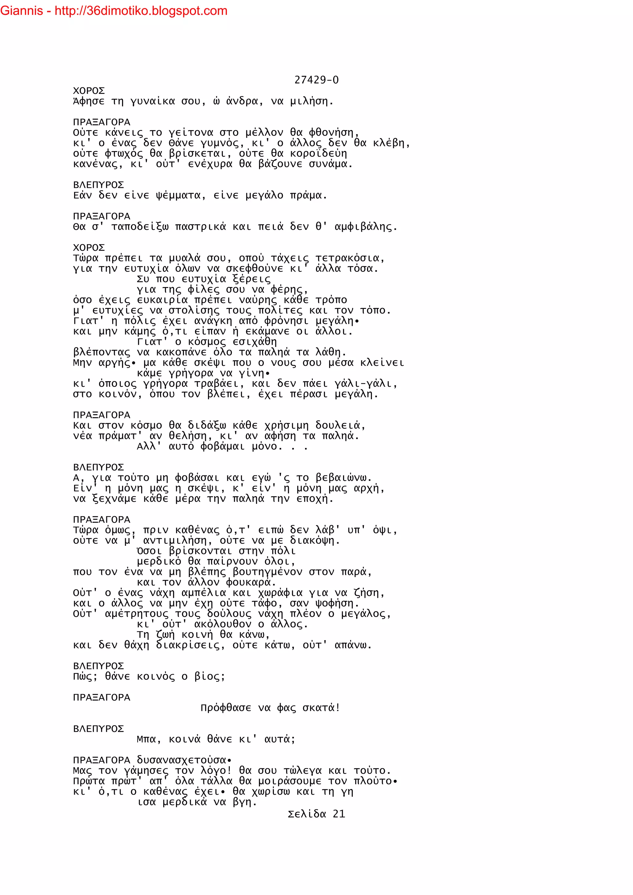 Giannis - http://36dimotiko.blogspot.com




                                               27429-0
            ΧΟΡΟΣ
            Άφησε τη γυναίκα σου, ώ άνδρα, να μιλήση.

            ΠΡΑΞΑΓΟΡΑ
            Ούτε κάνεις το γείτονα στο μέλλον θα φθονήση,
            κι' ο ένας δεν Θάνε γυμνός, κι' ο άλλος δεν θα κλέβη,
            ούτε φτωχός θα βρίσκεται, ούτε θα κοροϊδεύη
            κανένας, κι' ούτ' ενέχυρα θα βάζουνε συνάμα.

            ΒΛΕΠΥΡΟΣ
            Εάν δεν είνε ψέμματα, είνε μεγάλο πράμα.

            ΠΡΑΞΑΓΟΡΑ
            Θα σ' ταποδείξω παστρικά και πειά δεν θ' αμφιβάλης.

            ΧΟΡΟΣ
            Τώρα πρέπει τα μυαλά σου, οπού τάχεις τετρακόσια,
            για την ευτυχία όλων να σκεφθούνε κι' άλλα τόσα.
                      Συ που ευτυχία ξέρεις
                      για της φίλες σου να φέρης,
            όσο έχεις ευκαιρία πρέπει ναύρης κάθε τρόπο
            μ' ευτυχίες να στολίσης τους πολίτες και τον τόπο.
            Γιατ' η πόλις έχει ανάγκη από φρόνησι μεγάλη•
            και μην κάμης ό,τι είπαν ή εκάμανε οι άλλοι.
                      Γιατ' ο κόσμος εσιχάθη
            βλέποντας να κακοπάνε όλο τα παληά τα λάθη.
            Μην αργής• μα κάθε σκέψι που ο νους σου μέσα κλείνει
                      κάμε γρήγορα να γίνη•
            κι' όποιος γρήγορα τραβάει, και δεν πάει γάλι-γάλι,
            στο κοινόν, όπου τον βλέπει, έχει πέρασι μεγάλη.

            ΠΡΑΞΑΓΟΡΑ
            Και στον κόσμο θα διδάξω κάθε χρήσιμη δουλειά,
            νέα πράματ' αν θελήση, κι' αν αφήση τα παληά.
                      Αλλ' αυτό φοβάμαι μόνο. . .

            ΒΛΕΠΥΡΟΣ
            Α, για τούτο μη φοβάσαι και εγώ 'ς το βεβαιώνω.
            Είν' η μόνη μας η σκέψι, κ' είν' η μόνη μας αρχή,
            να ξεχνάμε κάθε μέρα την παληά την εποχή.

            ΠΡΑΞΑΓΟΡΑ
            Τώρα όμως, πριν καθένας ό,τ' ειπώ δεν λάβ' υπ' όψι,
            ούτε να μ' αντιμιλήση, ούτε να με διακόψη.
                      Όσοι βρίσκονται στην πόλι
                      μερδικό θα παίρνουν όλοι,
            που τον ένα να μη βλέπης βουτηγμένον στον παρά,
                      και τον άλλον φουκαρά.
            Ούτ' ο ένας νάχη αμπέλια και χωράφια για να ζήση,
            και ο άλλος να μην έχη ούτε τάφο, σαν ψοφήση.
            Ούτ' αμέτρητους τους δούλους νάχη πλέον ο μεγάλος,
                      κι' ούτ' ακόλουθον ο άλλος.
                      Τη ζωή κοινή θα κάνω,
            και δεν θάχη διακρίσεις, ούτε κάτω, ούτ' απάνω.

            ΒΛΕΠΥΡΟΣ
            Πώς; θάνε κοινός ο βίος;

            ΠΡΑΞΑΓΟΡΑ
                                   Πρόφθασε να φας σκατά!

            ΒΛΕΠΥΡΟΣ
                        Μπα, κοινά θάνε κι' αυτά;

            ΠΡΑΞΑΓΟΡΑ δυσανασχετούσα•
            Μας τον γάμησες τον λόγο! θα σου τώλεγα και τούτο.
            Πρώτα πρώτ' απ' όλα τάλλα θα μοιράσουμε τον πλούτο•
            κι' ό,τι ο καθένας έχει• θα χωρίσω και τη γη
                      ισα μερδικά να βγη.
                                              Σελίδα 21
 
