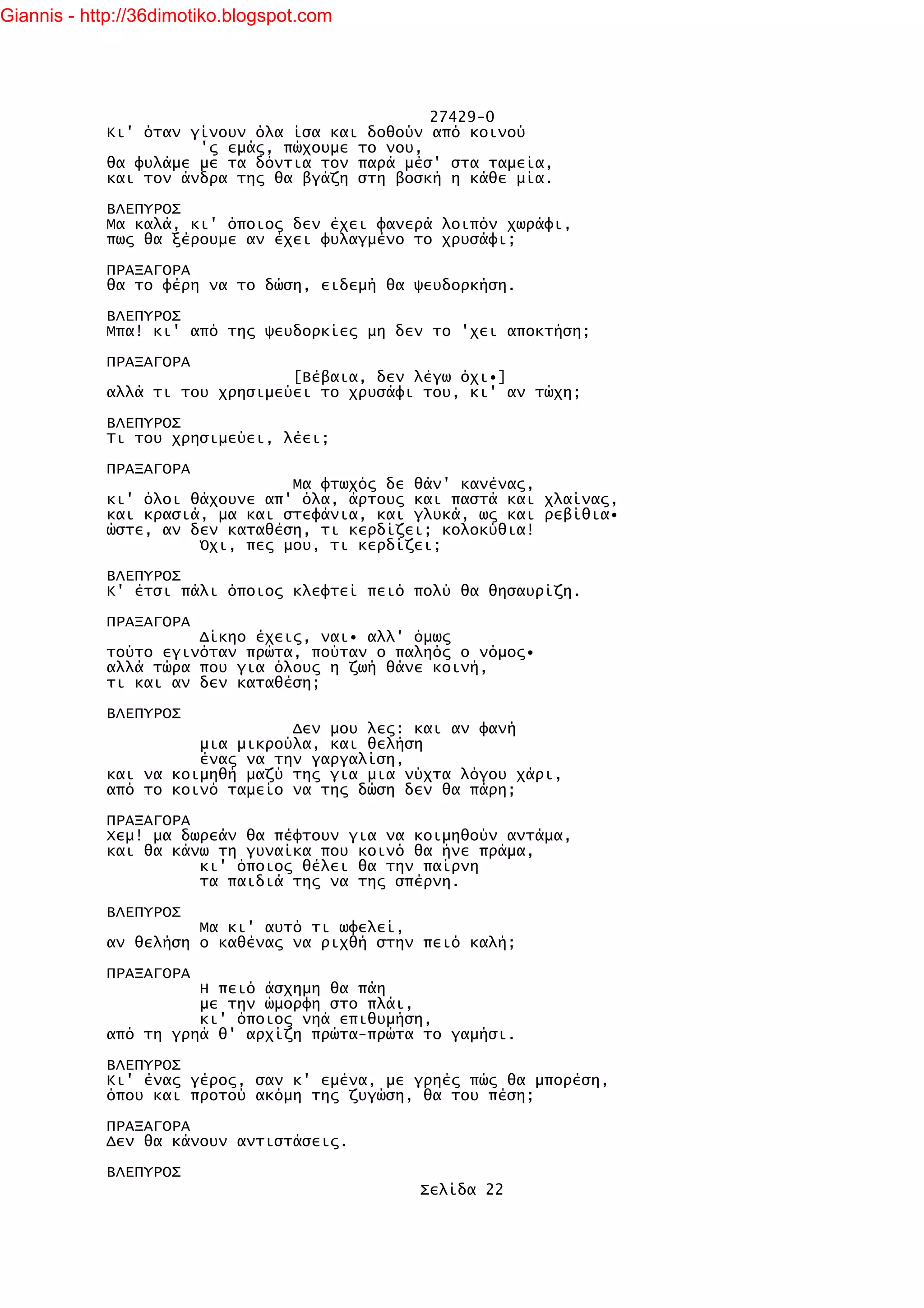 Giannis - http://36dimotiko.blogspot.com




                                               27429-0
            Κι' όταν γίνουν όλα ίσα και δοθούν από κοινού
                      'ς εμάς, πώχουμε το νου,
            θα φυλάμε με τα δόντια τον παρά μέσ' στα ταμεία,
            και τον άνδρα της θα βγάζη στη βοσκή η κάθε μία.

            ΒΛΕΠΥΡΟΣ
            Μα καλά, κι' όποιος δεν έχει φανερά λοιπόν χωράφι,
            πως θα ξέρουμε αν έχει φυλαγμένο το χρυσάφι;

            ΠΡΑΞΑΓΟΡΑ
            θα το φέρη να το δώση, ειδεμή θα ψευδορκήση.

            ΒΛΕΠΥΡΟΣ
            Μπα! κι' από της ψευδορκίες μη δεν το 'χει αποκτήση;

            ΠΡΑΞΑΓΟΡΑ
                                [Βέβαια, δεν λέγω όχι•]
            αλλά τι του χρησιμεύει το χρυσάφι του, κι' αν τώχη;

            ΒΛΕΠΥΡΟΣ
            Τι του χρησιμεύει, λέει;

            ΠΡΑΞΑΓΟΡΑ
                                Μα φτωχός δε θάν' κανένας,
            κι' όλοι θάχουνε απ' όλα, άρτους και παστά και χλαίνας,
            και κρασιά, μα και στεφάνια, και γλυκά, ως και ρεβίθια•
            ώστε, αν δεν καταθέση, τι κερδίζει; κολοκύθια!
                      Όχι, πες μου, τι κερδίζει;

            ΒΛΕΠΥΡΟΣ
            Κ' έτσι πάλι όποιος κλεφτεί πειό πολύ θα θησαυρίζη.

            ΠΡΑΞΑΓΟΡΑ
                      Δίκηο έχεις, ναι• αλλ' όμως
            τούτο εγινόταν πρώτα, πούταν ο παληός ο νόμος•
            αλλά τώρα που για όλους η ζωή θάνε κοινή,
            τι και αν δεν καταθέση;

            ΒΛΕΠΥΡΟΣ
                                Δεν μου λες: και αν φανή
                      μια μικρούλα, και θελήση
                      ένας να την γαργαλίση,
            και να κοιμηθή μαζύ της για μια νύχτα λόγου χάρι,
            από το κοινό ταμείο να της δώση δεν θα πάρη;

            ΠΡΑΞΑΓΟΡΑ
            Χεμ! μα δωρεάν θα πέφτουν για να κοιμηθούν αντάμα,
            και θα κάνω τη γυναίκα που κοινό θα ήνε πράμα,
                      κι' όποιος θέλει θα την παίρνη
                      τα παιδιά της να της σπέρνη.

            ΒΛΕΠΥΡΟΣ
                      Μα κι' αυτό τι ωφελεί,
            αν θελήση ο καθένας να ριχθή στην πειό καλή;

            ΠΡΑΞΑΓΟΡΑ
                      Η πειό άσχημη θα πάη
                      με την ώμορφη στο πλάι,
                      κι' όποιος νηά επιθυμήση,
            από τη γρηά θ' αρχίζη πρώτα-πρώτα το γαμήσι.

            ΒΛΕΠΥΡΟΣ
            Κι' ένας γέρος, σαν κ' εμένα, με γρηές πώς θα μπορέση,
            όπου και προτού ακόμη της ζυγώση, θα του πέση;

            ΠΡΑΞΑΓΟΡΑ
            Δεν θα κάνουν αντιστάσεις.

            ΒΛΕΠΥΡΟΣ
                                             Σελίδα 22
 