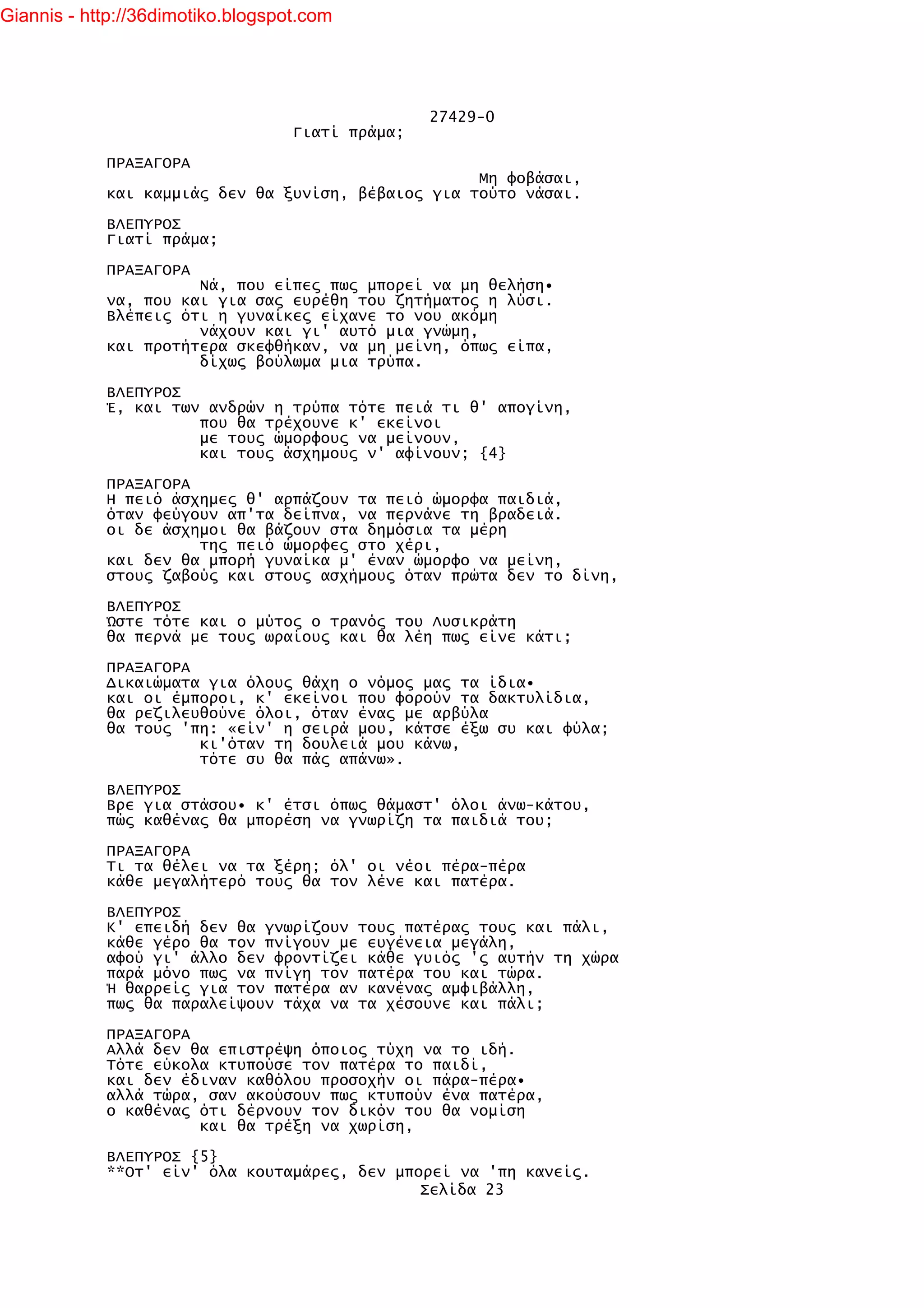 Giannis - http://36dimotiko.blogspot.com




                                                  27429-0
                                   Γιατί πράμα;

            ΠΡΑΞΑΓΟΡΑ
                                                    Μη φοβάσαι,
            και καμμιάς δεν θα ξυνίση, βέβαιος για τούτο νάσαι.

            ΒΛΕΠΥΡΟΣ
            Γιατί πράμα;

            ΠΡΑΞΑΓΟΡΑ
                      Νά, που είπες πως μπορεί να μη θελήση•
            να, που και για σας ευρέθη του ζητήματος η λύσι.
            Βλέπεις ότι η γυναίκες είχανε το νου ακόμη
                      νάχουν και γι' αυτό μια γνώμη,
            και προτήτερα σκεφθήκαν, να μη μείνη, όπως είπα,
                      δίχως βούλωμα μια τρύπα.

            ΒΛΕΠΥΡΟΣ
            Έ, και των ανδρών η τρύπα τότε πειά τι θ' απογίνη,
                      που θα τρέχουνε κ' εκείνοι
                      με τους ώμορφους να μείνουν,
                      και τους άσχημους ν' αφίνουν; {4}

            ΠΡΑΞΑΓΟΡΑ
            Η πειό άσχημες θ' αρπάζουν τα πειό ώμορφα παιδιά,
            όταν φεύγουν απ'τα δείπνα, να περνάνε τη βραδειά.
            οι δε άσχημοι θα βάζουν στα δημόσια τα μέρη
                      της πειό ώμορφες στο χέρι,
            και δεν θα μπορή γυναίκα μ' έναν ώμορφο να μείνη,
            στους ζαβούς και στους ασχήμους όταν πρώτα δεν το δίνη,

            ΒΛΕΠΥΡΟΣ
            Ώστε τότε και ο μύτος ο τρανός του Λυσικράτη
            θα περνά με τους ωραίους και θα λέη πως είνε κάτι;

            ΠΡΑΞΑΓΟΡΑ
            Δικαιώματα για όλους θάχη ο νόμος μας τα ίδια•
            και οι έμποροι, κ' εκείνοι που φορούν τα δακτυλίδια,
            θα ρεζιλευθούνε όλοι, όταν ένας με αρβύλα
            θα τους 'πη: «είν' η σειρά μου, κάτσε έξω συ και φύλα;
                      κι'όταν τη δουλειά μου κάνω,
                      τότε συ θα πάς απάνω».

            ΒΛΕΠΥΡΟΣ
            Βρε για στάσου• κ' έτσι όπως θάμαστ' όλοι άνω-κάτου,
            πώς καθένας θα μπορέση να γνωρίζη τα παιδιά του;

            ΠΡΑΞΑΓΟΡΑ
            Τι τα θέλει να τα ξέρη; όλ' οι νέοι πέρα-πέρα
            κάθε μεγαλήτερό τους θα τον λένε και πατέρα.

            ΒΛΕΠΥΡΟΣ
            Κ' επειδή δεν θα γνωρίζουν τους πατέρας τους και πάλι,
            κάθε γέρο θα τον πνίγουν με ευγένεια μεγάλη,
            αφού γι' άλλο δεν φροντίζει κάθε γυιός 'ς αυτήν τη χώρα
            παρά μόνο πως να πνίγη τον πατέρα του και τώρα.
            Ή θαρρείς για τον πατέρα αν κανένας αμφιβάλλη,
            πως θα παραλείψουν τάχα να τα χέσουνε και πάλι;

            ΠΡΑΞΑΓΟΡΑ
            Αλλά δεν θα επιστρέψη όποιος τύχη να το ιδή.
            Τότε εύκολα κτυπούσε τον πατέρα το παιδί,
            και δεν έδιναν καθόλου προσοχήν οι πάρα-πέρα•
            αλλά τώρα, σαν ακούσουν πως κτυπούν ένα πατέρα,
            ο καθένας ότι δέρνουν τον δικόν του θα νομίση
                      και θα τρέξη να χωρίση,

            ΒΛΕΠΥΡΟΣ {5}
            **Οτ' είν' όλα κουταμάρες, δεν μπορεί να 'πη κανείς.
                                              Σελίδα 23
 