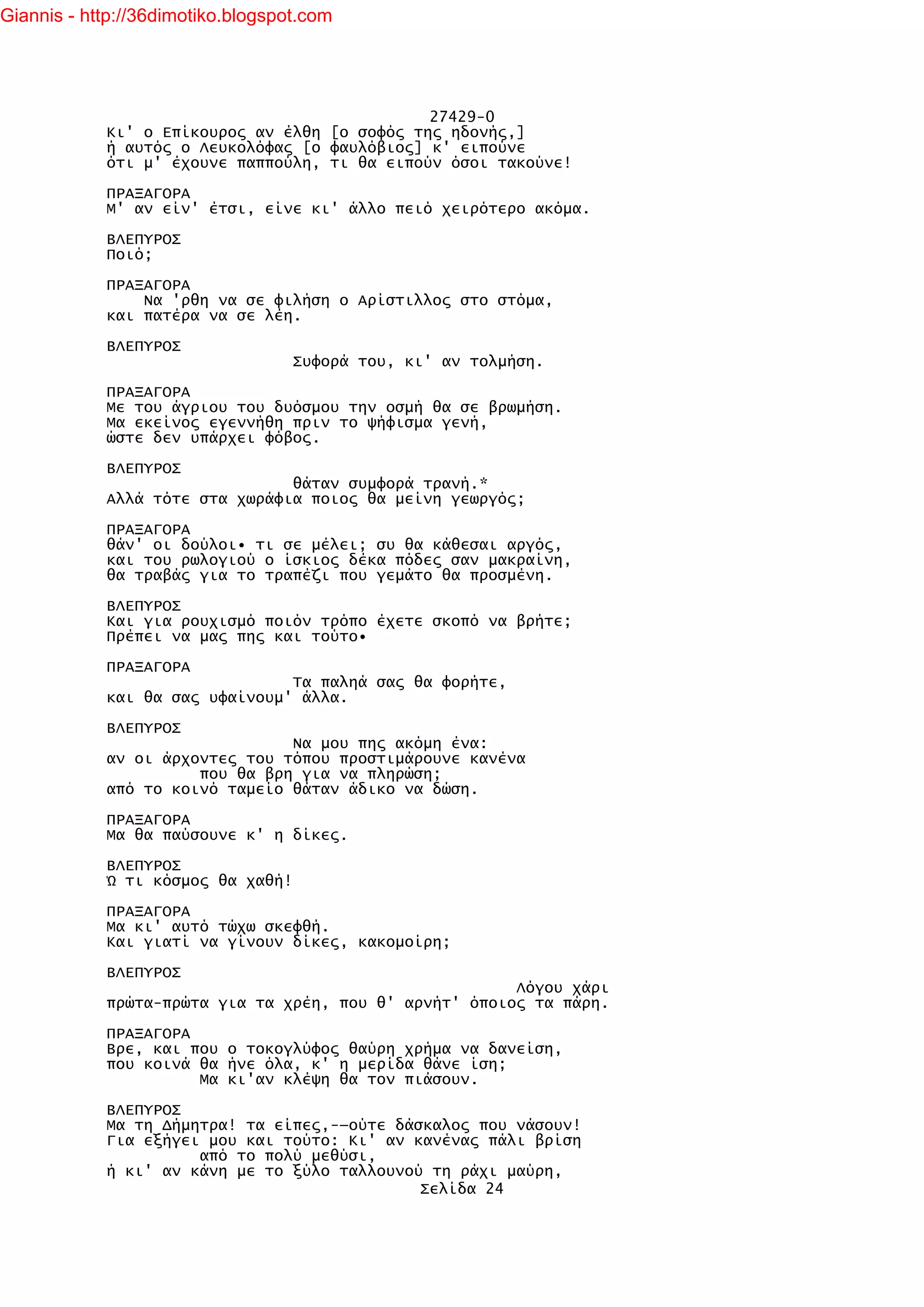 Giannis - http://36dimotiko.blogspot.com




                                               27429-0
            Κι' ο Επίκουρος αν έλθη [ο σοφός της ηδονής,]
            ή αυτός ο Λευκολόφας [ο φαυλόβιος] κ' ειπούνε
            ότι μ' έχουνε παππούλη, τι θα ειπούν όσοι τακούνε!

            ΠΡΑΞΑΓΟΡΑ
            Μ' αν είν' έτσι, είνε κι' άλλο πειό χειρότερο ακόμα.

            ΒΛΕΠΥΡΟΣ
            Ποιό;

            ΠΡΑΞΑΓΟΡΑ
                Να 'ρθη να σε φιλήση ο Αρίστιλλος στο στόμα,
            και πατέρα να σε λέη.

            ΒΛΕΠΥΡΟΣ
                                   Συφορά του, κι' αν τολμήση.

            ΠΡΑΞΑΓΟΡΑ
            Με του άγριου του δυόσμου την οσμή θα σε βρωμήση.
            Μα εκείνος εγεννήθη πριν το ψήφισμα γενή,
            ώστε δεν υπάρχει φόβος.

            ΒΛΕΠΥΡΟΣ
                                θάταν συμφορά τρανή.*
            Αλλά τότε στα χωράφια ποιος θα μείνη γεωργός;

            ΠΡΑΞΑΓΟΡΑ
            θάν' οι δούλοι• τι σε μέλει; συ θα κάθεσαι αργός,
            και του ρωλογιού ο ίσκιος δέκα πόδες σαν μακραίνη,
            θα τραβάς για το τραπέζι που γεμάτο θα προσμένη.

            ΒΛΕΠΥΡΟΣ
            Και για ρουχισμό ποιόν τρόπο έχετε σκοπό να βρήτε;
            Πρέπει να μας πης και τούτο•

            ΠΡΑΞΑΓΟΡΑ
                                Τα παληά σας θα φορήτε,
            και θα σας υφαίνουμ' άλλα.

            ΒΛΕΠΥΡΟΣ
                                Να μου πης ακόμη ένα:
            αν οι άρχοντες του τόπου προστιμάρουνε κανένα
                      που θα βρη για να πληρώση;
            από το κοινό ταμείο θάταν άδικο να δώση.

            ΠΡΑΞΑΓΟΡΑ
            Μα θα παύσουνε κ' η δίκες.

            ΒΛΕΠΥΡΟΣ
            Ώ τι κόσμος θα χαθή!

            ΠΡΑΞΑΓΟΡΑ
            Μα κι' αυτό τώχω σκεφθή.
            Και γιατί να γίνουν δίκες, κακομοίρη;

            ΒΛΕΠΥΡΟΣ
                                                        Λόγου χάρι
            πρώτα-πρώτα για τα χρέη, που θ' αρνήτ' όποιος τα πάρη.

            ΠΡΑΞΑΓΟΡΑ
            Βρε, και που ο τοκογλύφος θαύρη χρήμα να δανείση,
            που κοινά θα ήνε όλα, κ' η μερίδα θάνε ίση;
                      Μα κι'αν κλέψη θα τον πιάσουν.

            ΒΛΕΠΥΡΟΣ
            Μα τη Δήμητρα! τα είπες,-—ούτε δάσκαλος που νάσουν!
            Για εξήγει μου και τούτο: Κι' αν κανένας πάλι βρίση
                      από το πολύ μεθύσι,
            ή κι' αν κάνη με το ξύλο ταλλουνού τη ράχι μαύρη,
                                              Σελίδα 24
 