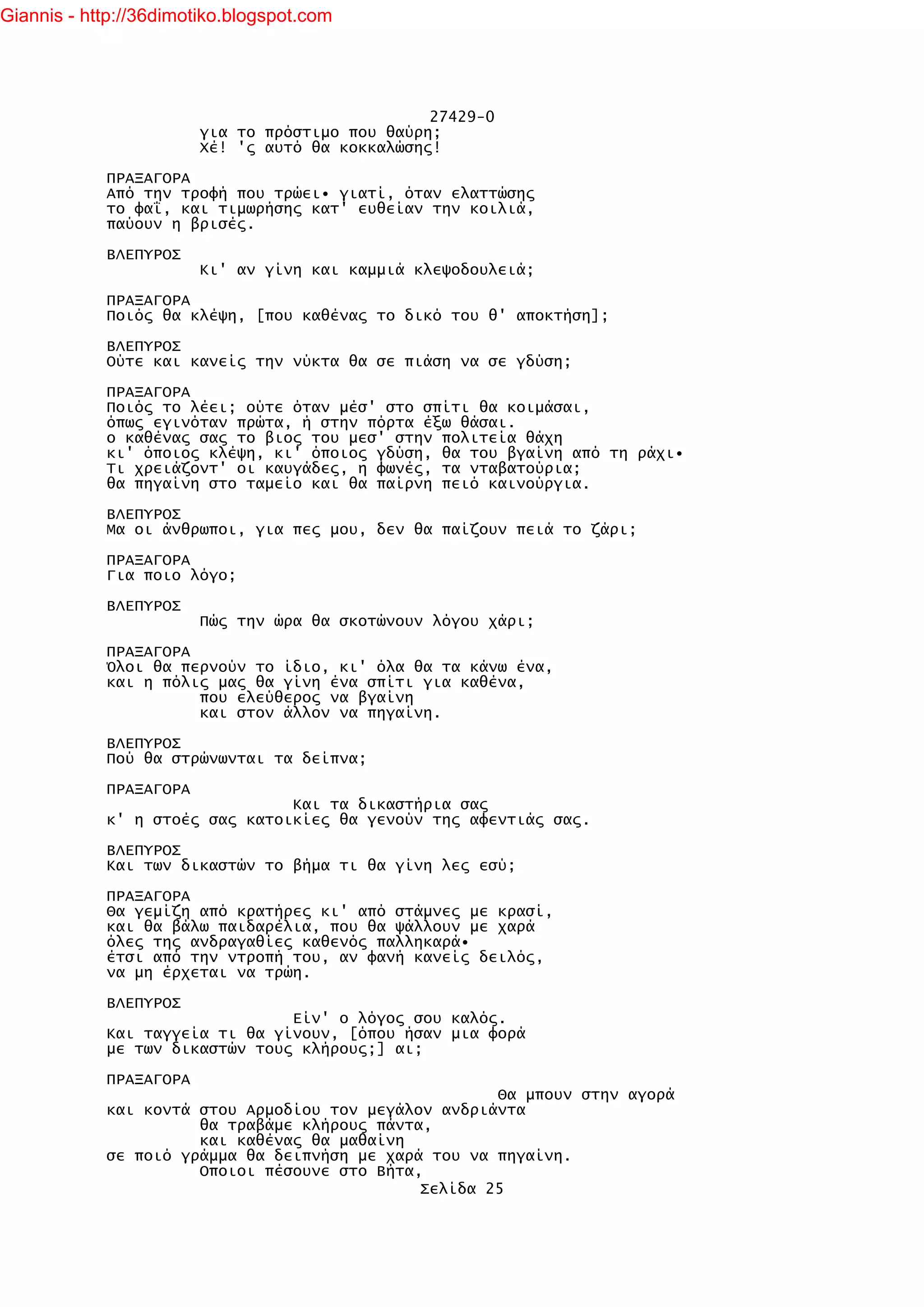 Giannis - http://36dimotiko.blogspot.com




                                                 27429-0
                        για το πρόστιμο που θαύρη;
                        Χέ! 'ς αυτό θα κοκκαλώσης!

            ΠΡΑΞΑΓΟΡΑ
            Από την τροφή που τρώει• γιατί, όταν ελαττώσης
            το φαΐ, και τιμωρήσης κατ' ευθείαν την κοιλιά,
            παύουν η βρισές.

            ΒΛΕΠΥΡΟΣ
                        Κι' αν γίνη και καμμιά κλεψοδουλειά;

            ΠΡΑΞΑΓΟΡΑ
            Ποιός θα κλέψη, [που καθένας το δικό του θ' αποκτήση];

            ΒΛΕΠΥΡΟΣ
            Ούτε και κανείς την νύκτα θα σε πιάση να σε γδύση;

            ΠΡΑΞΑΓΟΡΑ
            Ποιός το λέει; ούτε όταν μέσ' στο σπίτι θα κοιμάσαι,
            όπως εγινόταν πρώτα, ή στην πόρτα έξω θάσαι.
            ο καθένας σας το βιος του μεσ' στην πολιτεία θάχη
            κι' όποιος κλέψη, κι' όποιος γδύση, θα του βγαίνη από τη ράχι•
            Τι χρειάζοντ' οι καυγάδες, η φωνές, τα νταβατούρια;
            θα πηγαίνη στο ταμείο και θα παίρνη πειό καινούργια.

            ΒΛΕΠΥΡΟΣ
            Μα οι άνθρωποι, για πες μου, δεν θα παίζουν πειά το ζάρι;

            ΠΡΑΞΑΓΟΡΑ
            Για ποιο λόγο;

            ΒΛΕΠΥΡΟΣ
                        Πώς την ώρα θα σκοτώνουν λόγου χάρι;

            ΠΡΑΞΑΓΟΡΑ
            Όλοι θα περνούν το ίδιο, κι' όλα θα τα κάνω ένα,
            και η πόλις μας θα γίνη ένα σπίτι για καθένα,
                      που ελεύθερος να βγαίνη
                      και στον άλλον να πηγαίνη.

            ΒΛΕΠΥΡΟΣ
            Πού θα στρώνωνται τα δείπνα;

            ΠΡΑΞΑΓΟΡΑ
                                Και τα δικαστήρια σας
            κ' η στοές σας κατοικίες θα γενούν της αφεντιάς σας.

            ΒΛΕΠΥΡΟΣ
            Και των δικαστών το βήμα τι θα γίνη λες εσύ;

            ΠΡΑΞΑΓΟΡΑ
            Θα γεμίζη από κρατήρες κι' από στάμνες με κρασί,
            και θα βάλω παιδαρέλια, που θα ψάλλουν με χαρά
            όλες της ανδραγαθίες καθενός παλληκαρά•
            έτσι από την ντροπή του, αν φανή κανείς δειλός,
            να μη έρχεται να τρώη.

            ΒΛΕΠΥΡΟΣ
                                Είν' ο λόγος σου καλός.
            Και ταγγεία τι θα γίνουν, [όπου ήσαν μια φορά
            με των δικαστών τους κλήρους;] αι;

            ΠΡΑΞΑΓΟΡΑ
                                                      Θα μπουν στην αγορά
            και κοντά στου Αρμοδίου τον μεγάλον ανδριάντα
                      θα τραβάμε κλήρους πάντα,
                      και καθένας θα μαθαίνη
            σε ποιό γράμμα θα δειπνήση με χαρά του να πηγαίνη.
                      Οποιοι πέσουνε στο Βήτα,
                                              Σελίδα 25
 