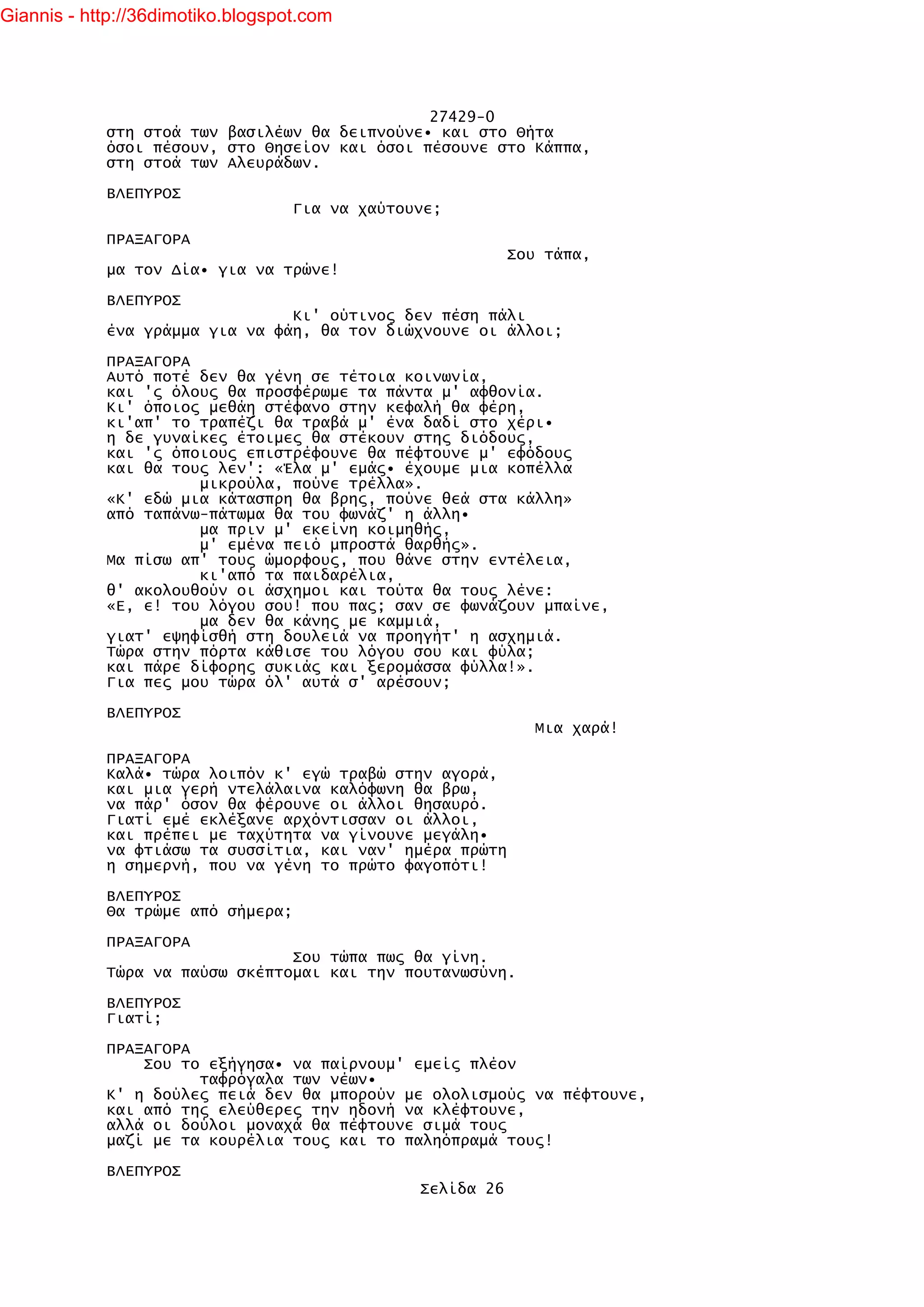 Giannis - http://36dimotiko.blogspot.com




                                               27429-0
            στη στοά των βασιλέων θα δειπνούνε• και στο Θήτα
            όσοι πέσουν, στο Θησείον και όσοι πέσουνε στο Κάππα,
            στη στοά των Αλευράδων.

            ΒΛΕΠΥΡΟΣ
                                   Για να χαύτουνε;

            ΠΡΑΞΑΓΟΡΑ
                                                            Σου τάπα,
            μα τον Δία• για να τρώνε!

            ΒΛΕΠΥΡΟΣ
                                Κι' ούτινος δεν πέση πάλι
            ένα γράμμα για να φάη, θα τον διώχνουνε οι άλλοι;

            ΠΡΑΞΑΓΟΡΑ
            Αυτό ποτέ δεν θα γένη σε τέτοια κοινωνία,
            και 'ς όλους θα προσφέρωμε τα πάντα μ' αφθονία.
            Κι' όποιος μεθάη στέφανο στην κεφαλή θα φέρη,
            κι'απ' το τραπέζι θα τραβά μ' ένα δαδί στο χέρι•
            η δε γυναίκες έτοιμες θα στέκουν στης διόδους,
            και 'ς όποιους επιστρέφουνε θα πέφτουνε μ' εφόδους
            και θα τους λεν': «Έλα μ' εμάς• έχουμε μια κοπέλλα
                      μικρούλα, πούνε τρέλλα».
            «Κ' εδώ μια κάτασπρη θα βρης, πούνε θεά στα κάλλη»
            από ταπάνω-πάτωμα θα του φωνάζ' η άλλη•
                      μα πριν μ' εκείνη κοιμηθής,
                      μ' εμένα πειό μπροστά θαρθής».
            Μα πίσω απ' τους ώμορφους, που θάνε στην εντέλεια,
                      κι'από τα παιδαρέλια,
            θ' ακολουθούν οι άσχημοι και τούτα θα τους λένε:
            «Ε, ε! του λόγου σου! που πας; σαν σε φωνάζουν μπαίνε,
                      μα δεν θα κάνης με καμμιά,
            γιατ' εψηφίσθή στη δουλειά να προηγήτ' η ασχημιά.
            Τώρα στην πόρτα κάθισε του λόγου σου και φύλα;
            και πάρε δίφορης συκιάς και ξερομάσσα φύλλα!».
            Για πες μου τώρα όλ' αυτά σ' αρέσουν;

            ΒΛΕΠΥΡΟΣ
                                                               Μια χαρά!

            ΠΡΑΞΑΓΟΡΑ
            Καλά• τώρα λοιπόν κ' εγώ τραβώ στην αγορά,
            και μια γερή ντελάλαινα καλόφωνη θα βρω,
            να πάρ' όσον θα φέρουνε οι άλλοι θησαυρό.
            Γιατί εμέ εκλέξανε αρχόντισσαν οι άλλοι,
            και πρέπει με ταχύτητα να γίνουνε μεγάλη•
            να φτιάσω τα συσσίτια, και ναν' ημέρα πρώτη
            η σημερνή, που να γένη το πρώτο φαγοπότι!

            ΒΛΕΠΥΡΟΣ
            Θα τρώμε από σήμερα;

            ΠΡΑΞΑΓΟΡΑ
                                Σου τώπα πως θα γίνη.
            Τώρα να παύσω σκέπτομαι και την πουτανωσύνη.

            ΒΛΕΠΥΡΟΣ
            Γιατί;

            ΠΡΑΞΑΓΟΡΑ
                Σου το εξήγησα• να παίρνουμ' εμείς πλέον
                      ταφρόγαλα των νέων•
            Κ' η δούλες πειά δεν θα μπορούν με ολολισμούς να πέφτουνε,
            και από της ελεύθερες την ηδονή να κλέφτουνε,
            αλλά οι δούλοι μοναχά θα πέφτουνε σιμά τους
            μαζί με τα κουρέλια τους και το παληόπραμά τους!

            ΒΛΕΠΥΡΟΣ
                                                Σελίδα 26
 