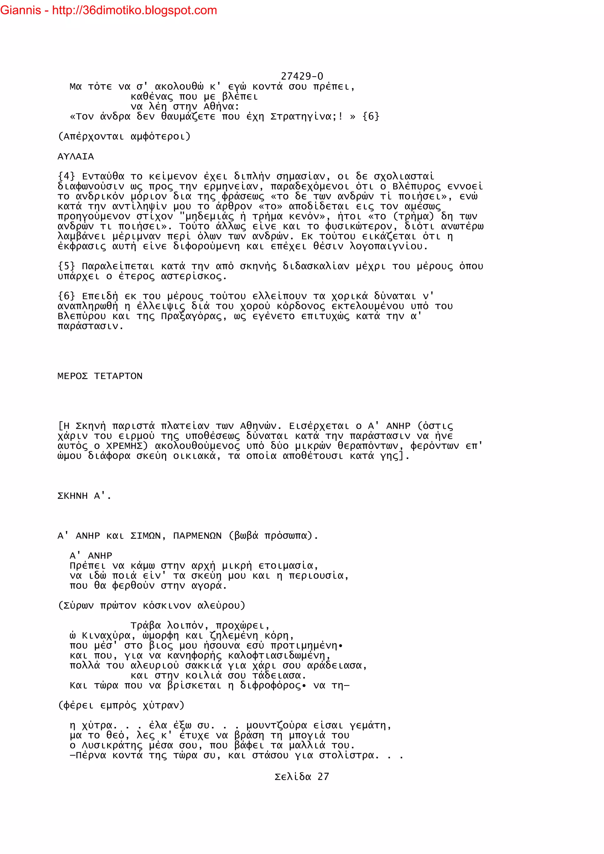 Giannis - http://36dimotiko.blogspot.com




                                               27429-0
            Μα τότε να σ' ακολουθώ κ' εγώ κοντά σου πρέπει,
                      καθένας που με βλέπει
                      να λέη στην Αθήνα:
            «Τον άνδρα δεν θαυμάζετε που έχη Στρατηγίνα;! » {6}

          (Απέρχονται αμφότεροι)

          ΑΥΛΑΙΑ

          {4} Ενταύθα το κείμενον έχει διπλήν σημασίαν, οι δε σχολιασταί
          διαφωνούσιν ως προς την ερμηνείαν, παραδεχόμενοι ότι ο Βλέπυρος εννοεί
          το ανδρικόν μόριον δια της φράσεως «το δε των ανδρών τί ποιήσει», ενώ
          κατά την αντίληψίν μου το άρθρον «το» αποδίδεται εις τον αμέσως
          προηγούμενον στίχον "μηδεμιάς ή τρήμα κενόν», ήτοι «το (τρήμα) δη των
          ανδρών τι ποιήσει». Τούτο άλλως είνε και το φυσικώτερον, διότι ανωτέρω
          λαμβάνει μέριμναν περί όλων των ανδρών. Εκ τούτου εικάζεται ότι η
          έκφρασις αυτή είνε διφορούμενη και επέχει θέσιν λογοπαιγνίου.

          {5} Παραλείπεται κατά την από σκηνής διδασκαλίαν μέχρι του μέρους όπου
          υπάρχει ο έτερος αστερίσκος.

          {6} Επειδή εκ του μέρους τούτου ελλείπουν τα χορικά δύναται ν'
          αναπληρωθή η έλλειψις διά του χορού κόρδονος εκτελουμένου υπό του
          Βλεπύρου και της Πραξαγόρας, ως εγένετο επιτυχώς κατά την α'
          παράστασιν.




          ΜΕΡΟΣ ΤΕΤΑΡΤΟΝ




          [Η Σκηνή παριστά πλατείαν των Αθηνών. Εισέρχεται ο Α' ΑΝΗΡ (όστις
          χάριν του ειρμού της υποθέσεως δύναται κατά την παράστασιν να ήνε
          αυτός ο ΧΡΕΜΗΣ) ακολουθούμενος υπό δύο μικρών θεραπόντων, φερόντων επ'
          ώμου διάφορα σκεύη οικιακά, τα οποία αποθέτουσι κατά γης].



          ΣΚΗΝΗ Α'.



          Α' ΑΝΗΡ και ΣΙΜΩΝ, ΠΑΡΜΕΝΩΝ (βωβά πρόσωπα).

            Α' ΑΝΗΡ
            Πρέπει να κάμω στην αρχή μικρή ετοιμασία,
            να ιδώ ποιά είν' τα σκεύη μου και η περιουσία,
            που θα φερθούν στην αγορά.

          (Σύρων πρώτον κόσκινον αλεύρου)

                      Τράβα λοιπόν, προχώρει,
            ώ Κιναχύρα, ώμορφη και ζηλεμένη κόρη,
            που μέσ' στο βιος μου ήσουνα εσύ προτιμημένη•
            και που, για να κανηφορής καλοφτιασιδωμένη,
            πολλά του αλευριού σακκιά για χάρι σου αράδειασα,
                      και στην κοιλιά σου τάδειασα.
            Και τώρα που να βρίσκεται η διφροφόρος• να τη—

          (φέρει εμπρός χύτραν)

            η χύτρα. . . έλα έξω συ. . . μουντζούρα είσαι γεμάτη,
            μα το θεό, λες κ' έτυχε να βράση τη μπογιά του
            ο Λυσικράτης μέσα σου, που βάφει τα μαλλιά του.
            —Πέρνα κοντά της τώρα συ, και στάσου για στολίστρα. . .

                                             Σελίδα 27
 