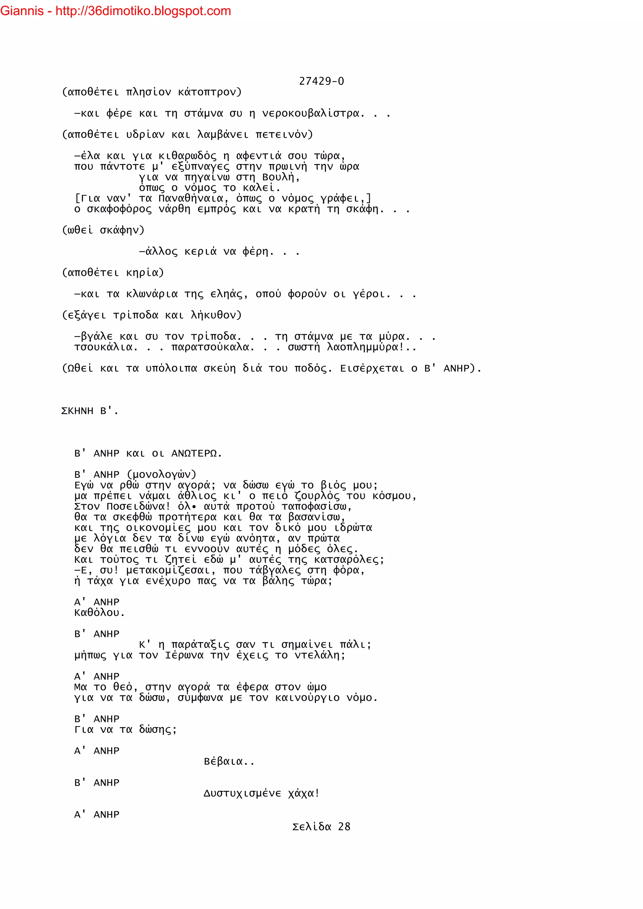 Giannis - http://36dimotiko.blogspot.com




                                                 27429-0
          (αποθέτει πλησίον κάτοπτρον)

            —και φέρε και τη στάμνα συ η νεροκουβαλίστρα. . .

          (αποθέτει υδρίαν και λαμβάνει πετεινόν)

            —έλα και για κιθαρωδός η αφεντιά σου τώρα,
            που πάντοτε μ' εξύπναγες στην πρωινή την ώρα
                      για να πηγαίνω στη Βουλή,
                      όπως ο νόμος το καλεί.
            [Για ναν' τα Παναθήναια, όπως ο νόμος γράφει,]
            ο σκαφοφόρος νάρθη εμπρός και να κρατή τη σκάφη. . .

          (ωθεί σκάφην)

                        —άλλος κεριά να φέρη. . .

          (αποθέτει κηρία)

            —και τα κλωνάρια της εληάς, οπού φορούν οι γέροι. . .

          (εξάγει τρίποδα και λήκυθον)

            —βγάλε και συ τον τρίποδα. . . τη στάμνα με τα μύρα. . .
            τσουκάλια. . . παρατσούκαλα. . . σωστή λαοπλημμύρα!..

          (Ωθεί και τα υπόλοιπα σκεύη διά του ποδός. Εισέρχεται ο Β' ΑΝΗΡ).



          ΣΚΗΝΗ Β'.



            Β' ΑΝΗΡ και οι ΑΝΩΤΕΡΩ.

            Β' ΑΝΗΡ (μονολογών)
            Εγώ να ρθώ στην αγορά; να δώσω εγώ το βιός μου;
            μα πρέπει νάμαι άθλιος κι' ο πειό ζουρλός του κόσμου,
            Στον Ποσειδώνα! όλ• αυτά προτού ταποφασίσω,
            θα τα σκεφθώ προτήτερα και θα τα βασανίσω,
            και της οικονομίες μου και τον δικό μου ιδρώτα
            με λόγια δεν τα δίνω εγώ ανόητα, αν πρώτα
            δεν θα πεισθώ τι εννοούν αυτές η μόδες όλες.
            Και τούτος τι ζητεί εδώ μ' αυτές της κατσαρόλες;
            —Ε, συ! μετακομίζεσαι, που τάβγαλες στη φόρα,
            ή τάχα για ενέχυρο πας να τα βάλης τώρα;

            Α' ΑΝΗΡ
            Καθόλου.

            Β' ΑΝΗΡ
                      Κ' η παράταξις σαν τι σημαίνει πάλι;
            μήπως για τον Ιέρωνα την έχεις το ντελάλη;

            Α' ΑΝΗΡ
            Μα το θεό, στην αγορά τα έφερα στον ώμο
            για να τα δώσω, σύμφωνα με τον καινούργιο νόμο.

            Β' ΑΝΗΡ
            Για να τα δώσης;

            Α' ΑΝΗΡ
                                   Βέβαια..

            Β' ΑΝΗΡ
                                   Δυστυχισμένε χάχα!

            Α' ΑΝΗΡ
                                                Σελίδα 28
 