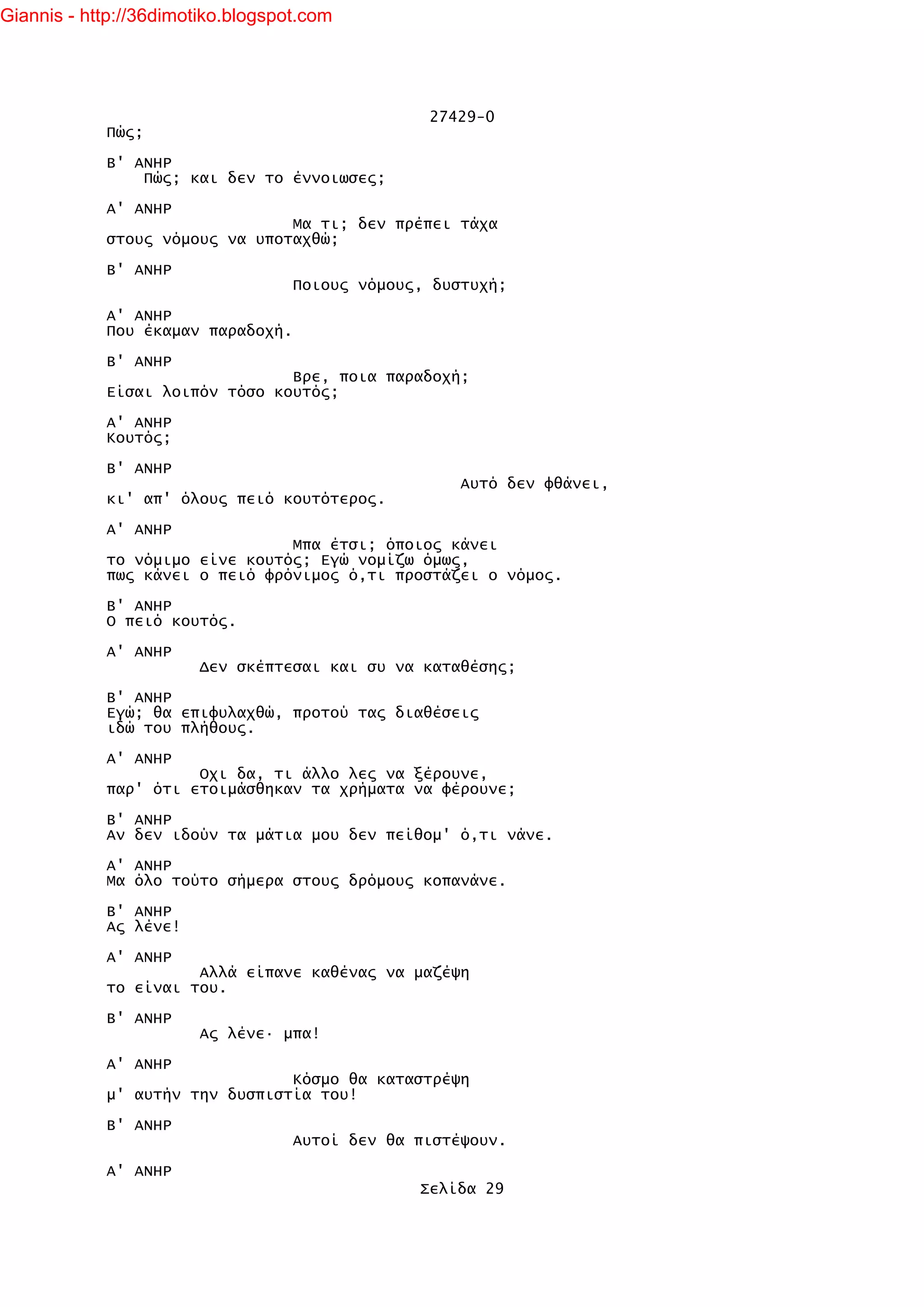 Giannis - http://36dimotiko.blogspot.com




                                                 27429-0
            Πώς;

            Β' ΑΝΗΡ
                Πώς; και δεν το έννοιωσες;

            Α' ΑΝΗΡ
                                Μα τι; δεν πρέπει τάχα
            στους νόμους να υποταχθώ;

            Β' ΑΝΗΡ
                                   Ποιους νόμους, δυστυχή;

            Α' ΑΝΗΡ
            Που έκαμαν παραδοχή.

            Β' ΑΝΗΡ
                                Βρε, ποια παραδοχή;
            Είσαι λοιπόν τόσο κουτός;

            Α' ΑΝΗΡ
            Κουτός;

            Β' ΑΝΗΡ
                                                     Αυτό δεν φθάνει,
            κι' απ' όλους πειό κουτότερος.

            Α' ΑΝΗΡ
                                Μπα έτσι; όποιος κάνει
            το νόμιμο είνε κουτός; Εγώ νομίζω όμως,
            πως κάνει ο πειό φρόνιμος ό,τι προστάζει ο νόμος.

            Β' ΑΝΗΡ
            Ο πειό κουτός.

            Α' ΑΝΗΡ
                        Δεν σκέπτεσαι και συ να καταθέσης;

            Β' ΑΝΗΡ
            Εγώ; θα επιφυλαχθώ, προτού τας διαθέσεις
            ιδώ του πλήθους.

            Α' ΑΝΗΡ
                      Οχι δα, τι άλλο λες να ξέρουνε,
            παρ' ότι ετοιμάσθηκαν τα χρήματα να φέρουνε;

            Β' ΑΝΗΡ
            Αν δεν ιδούν τα μάτια μου δεν πείθομ' ό,τι νάνε.

            Α' ΑΝΗΡ
            Μα όλο τούτο σήμερα στους δρόμους κοπανάνε.

            Β' ΑΝΗΡ
            Ας λένε!

            Α' ΑΝΗΡ
                      Αλλά είπανε καθένας να μαζέψη
            το είναι του.

            Β' ΑΝΗΡ
                        Ας λένε· μπα!

            Α' ΑΝΗΡ
                                Κόσμο θα καταστρέψη
            μ' αυτήν την δυσπιστία του!

            Β' ΑΝΗΡ
                                   Αυτοί δεν θα πιστέψουν.

            Α' ΑΝΗΡ
                                                Σελίδα 29
 