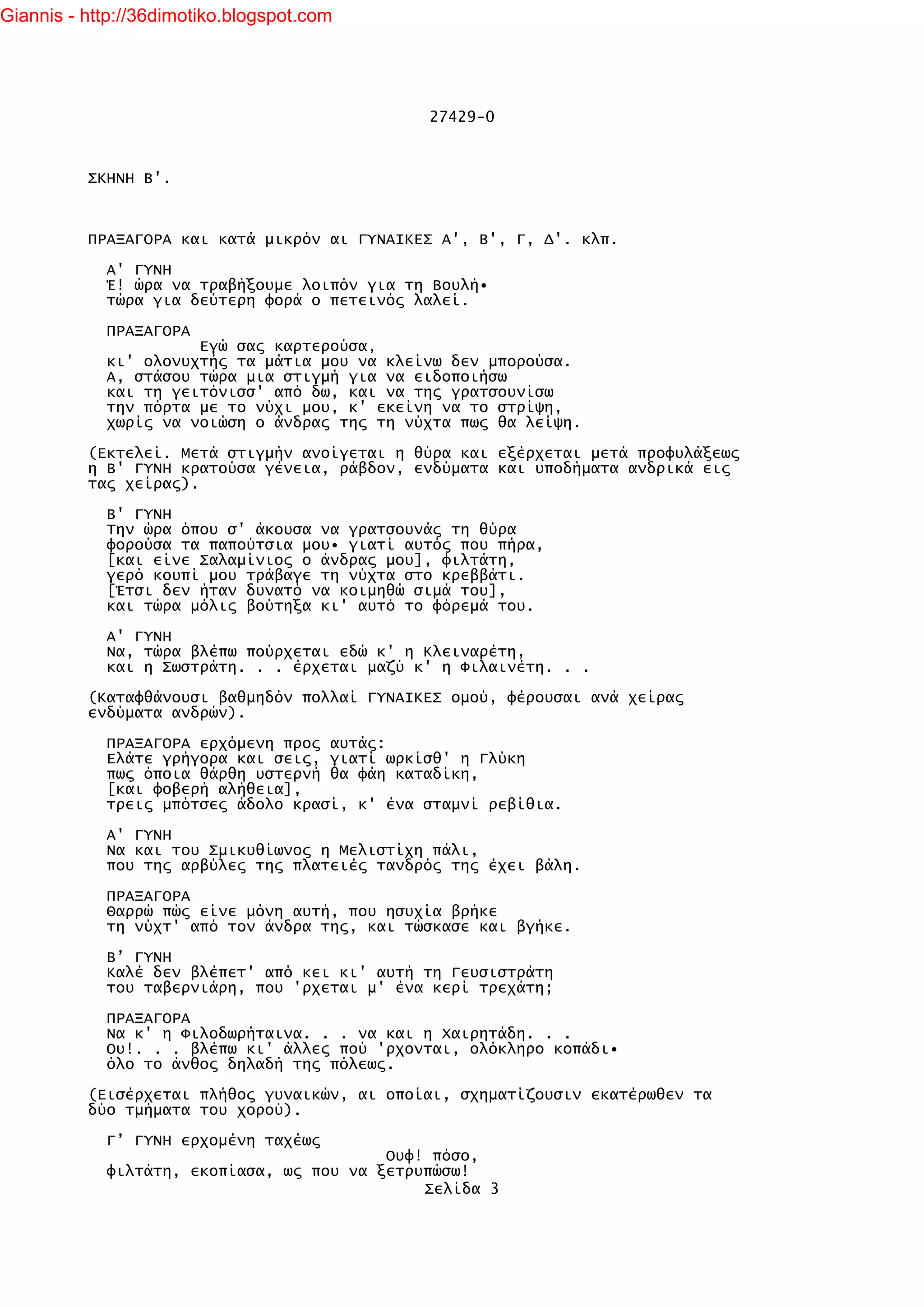 Giannis - http://36dimotiko.blogspot.com




                                              27429-0



          ΣΚΗΝΗ Β'.



          ΠΡΑΞΑΓΟΡΑ και κατά μικρόν αι ΓΥΝΑΙΚΕΣ Α', Β', Γ, Δ'. κλπ.

            Α' ΓΥΝΗ
            Έ! ώρα να τραβήξουμε λοιπόν για τη Βουλή•
            τώρα για δεύτερη φορά ο πετεινός λαλεί.

            ΠΡΑΞΑΓΟΡΑ
                      Εγώ σας καρτερούσα,
            κι' ολονυχτής τα μάτια μου να κλείνω δεν μπορούσα.
            Α, στάσου τώρα μια στιγμή για να ειδοποιήσω
            και τη γειτόνισσ' από δω, και να της γρατσουνίσω
            την πόρτα με το νύχι μου, κ' εκείνη να το στρίψη,
            χωρίς να νοιώση ο άνδρας της τη νύχτα πως θα λείψη.

          (Εκτελεί. Μετά στιγμήν ανοίγεται η θύρα και εξέρχεται μετά προφυλάξεως
          η Β' ΓΥΝΗ κρατούσα γένεια, ράβδον, ενδύματα και υποδήματα ανδρικά εις
          τας χείρας).

            Β' ΓΥΝΗ
            Την ώρα όπου σ' άκουσα να γρατσουνάς τη θύρα
            φορούσα τα παπούτσια μου• γιατί αυτός που πήρα,
            [και είνε Σαλαμίνιος ο άνδρας μου], φιλτάτη,
            γερό κουπί μου τράβαγε τη νύχτα στο κρεββάτι.
            [Έτσι δεν ήταν δυνατό να κοιμηθώ σιμά του],
            και τώρα μόλις βούτηξα κι' αυτό το φόρεμά του.

            Α' ΓΥΝΗ
            Να, τώρα βλέπω πούρχεται εδώ κ' η Κλειναρέτη,
            και η Σωστράτη. . . έρχεται μαζύ κ' η Φιλαινέτη. . .

          (Καταφθάνουσι βαθμηδόν πολλαί ΓΥΝΑΙΚΕΣ ομού, φέρουσαι ανά χείρας
          ενδύματα ανδρών).

            ΠΡΑΞΑΓΟΡΑ ερχόμενη προς αυτάς:
            Ελάτε γρήγορα και σεις, γιατί ωρκίσθ' η Γλύκη
            πως όποια θάρθη υστερνή θα φάη καταδίκη,
            [και φοβερή αλήθεια],
            τρεις μπότσες άδολο κρασί, κ' ένα σταμνί ρεβίθια.

            Α' ΓΥΝΗ
            Να και του Σμικυθίωνος η Μελιστίχη πάλι,
            που της αρβύλες της πλατειές τανδρός της έχει βάλη.

            ΠΡΑΞΑΓΟΡΑ
            Θαρρώ πώς είνε μόνη αυτή, που ησυχία βρήκε
            τη νύχτ' από τον άνδρα της, και τώσκασε και βγήκε.

            Β’ ΓΥΝΗ
            Καλέ δεν βλέπετ' από κει κι' αυτή τη Γευσιστράτη
            του ταβερνιάρη, που 'ρχεται μ' ένα κερί τρεχάτη;

            ΠΡΑΞΑΓΟΡΑ
            Να κ' η Φιλοδωρήταινα. . . να και η Χαιρητάδη. . .
            Ου!. . . βλέπω κι' άλλες πού 'ρχονται, ολόκληρο κοπάδι•
            όλο το άνθος δηλαδή της πόλεως.

          (Εισέρχεται πλήθος γυναικών, αι οποίαι, σχηματίζουσιν εκατέρωθεν τα
          δύο τμήματα του χορού).

            Γ’ ΓΥΝΗ ερχομένη ταχέως
                                          Ουφ! πόσο,
            φιλτάτη, εκοπίασα, ως που να ξετρυπώσω!
                                              Σελίδα 3
 