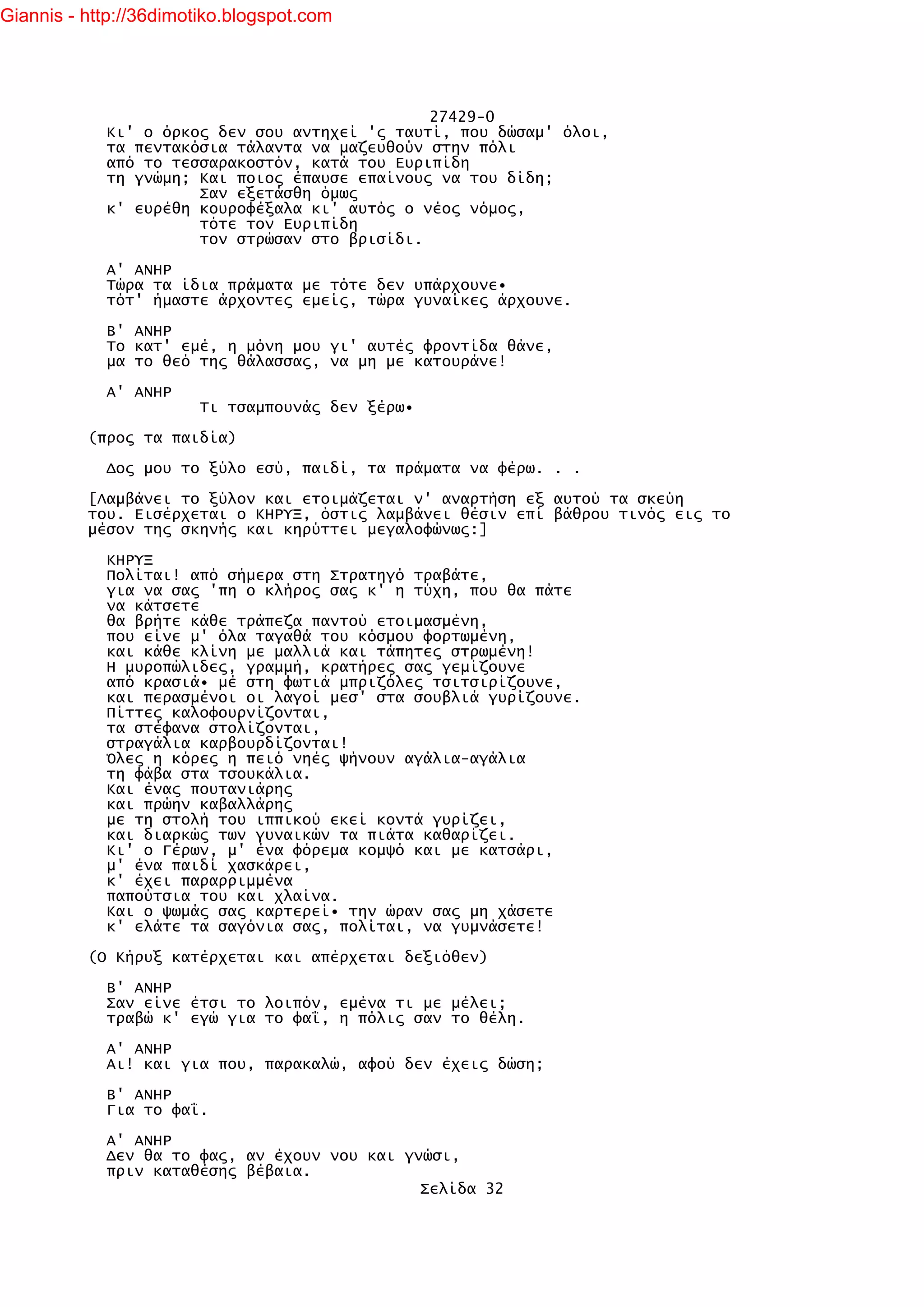 Giannis - http://36dimotiko.blogspot.com




                                               27429-0
            Κι' ο όρκος δεν σου αντηχεί 'ς ταυτί, που δώσαμ' όλοι,
            τα πεντακόσια τάλαντα να μαζευθούν στην πόλι
            από το τεσσαρακοστόν, κατά του Ευριπίδη
            τη γνώμη; Και ποιος έπαυσε επαίνους να του δίδη;
                      Σαν εξετάσθη όμως
            κ' ευρέθη κουροφέξαλα κι' αυτός ο νέος νόμος,
                      τότε τον Ευριπίδη
                      τον στρώσαν στο βρισίδι.

            Α' ΑΝΗΡ
            Τώρα τα ίδια πράματα με τότε δεν υπάρχουνε•
            τότ' ήμαστε άρχοντες εμείς, τώρα γυναίκες άρχουνε.

            Β' ΑΝΗΡ
            Το κατ' εμέ, η μόνη μου γι' αυτές φροντίδα θάνε,
            μα το θεό της θάλασσας, να μη με κατουράνε!

            Α' ΑΝΗΡ
                        Τι τσαμπουνάς δεν ξέρω•

          (προς τα παιδία)

            Δος μου το ξύλο εσύ, παιδί, τα πράματα να φέρω. . .

          [Λαμβάνει το ξύλον και ετοιμάζεται ν' αναρτήση εξ αυτού τα σκεύη
          του. Εισέρχεται ο ΚΗΡΥΞ, όστις λαμβάνει θέσιν επί βάθρου τινός εις το
          μέσον της σκηνής και κηρύττει μεγαλοφώνως:]

            ΚΗΡΥΞ
            Πολίται! από σήμερα στη Στρατηγό τραβάτε,
            για να σας 'πη ο κλήρος σας κ' η τύχη, που θα πάτε
            να κάτσετε
            θα βρήτε κάθε τράπεζα παντού ετοιμασμένη,
            που είνε μ' όλα ταγαθά του κόσμου φορτωμένη,
            και κάθε κλίνη με μαλλιά και τάπητες στρωμένη!
            Η μυροπώλιδες, γραμμή, κρατήρες σας γεμίζουνε
            από κρασιά• μέ στη φωτιά μπριζόλες τσιτσιρίζουνε,
            και περασμένοι οι λαγοί μεσ' στα σουβλιά γυρίζουνε.
            Πίττες καλοφουρνίζονται,
            τα στέφανα στολίζονται,
            στραγάλια καρβουρδίζονται!
            Όλες η κόρες η πειό νηές ψήνουν αγάλια-αγάλια
            τη φάβα στα τσουκάλια.
            Και ένας πουτανιάρης
            και πρώην καβαλλάρης
            με τη στολή του ιππικού εκεί κοντά γυρίζει,
            και διαρκώς των γυναικών τα πιάτα καθαρίζει.
            Κι' ο Γέρων, μ' ένα φόρεμα κομψό και με κατσάρι,
            μ' ένα παιδί χασκάρει,
            κ' έχει παραρριμμένα
            παπούτσια του και χλαίνα.
            Και ο ψωμάς σας καρτερεί• την ώραν σας μη χάσετε
            κ' ελάτε τα σαγόνια σας, πολίται, να γυμνάσετε!

          (Ο Κήρυξ κατέρχεται και απέρχεται δεξιόθεν)

            Β' ΑΝΗΡ
            Σαν είνε έτσι το λοιπόν, εμένα τι με μέλει;
            τραβώ κ' εγώ για το φαΐ, η πόλις σαν το θέλη.

            Α' ΑΝΗΡ
            Αι! και για που, παρακαλώ, αφού δεν έχεις δώση;

            Β' ΑΝΗΡ
            Για το φαΐ.

            Α' ΑΝΗΡ
            Δεν θα το φας, αν έχουν νου και γνώσι,
            πριν καταθέσης βέβαια.
                                              Σελίδα 32
 