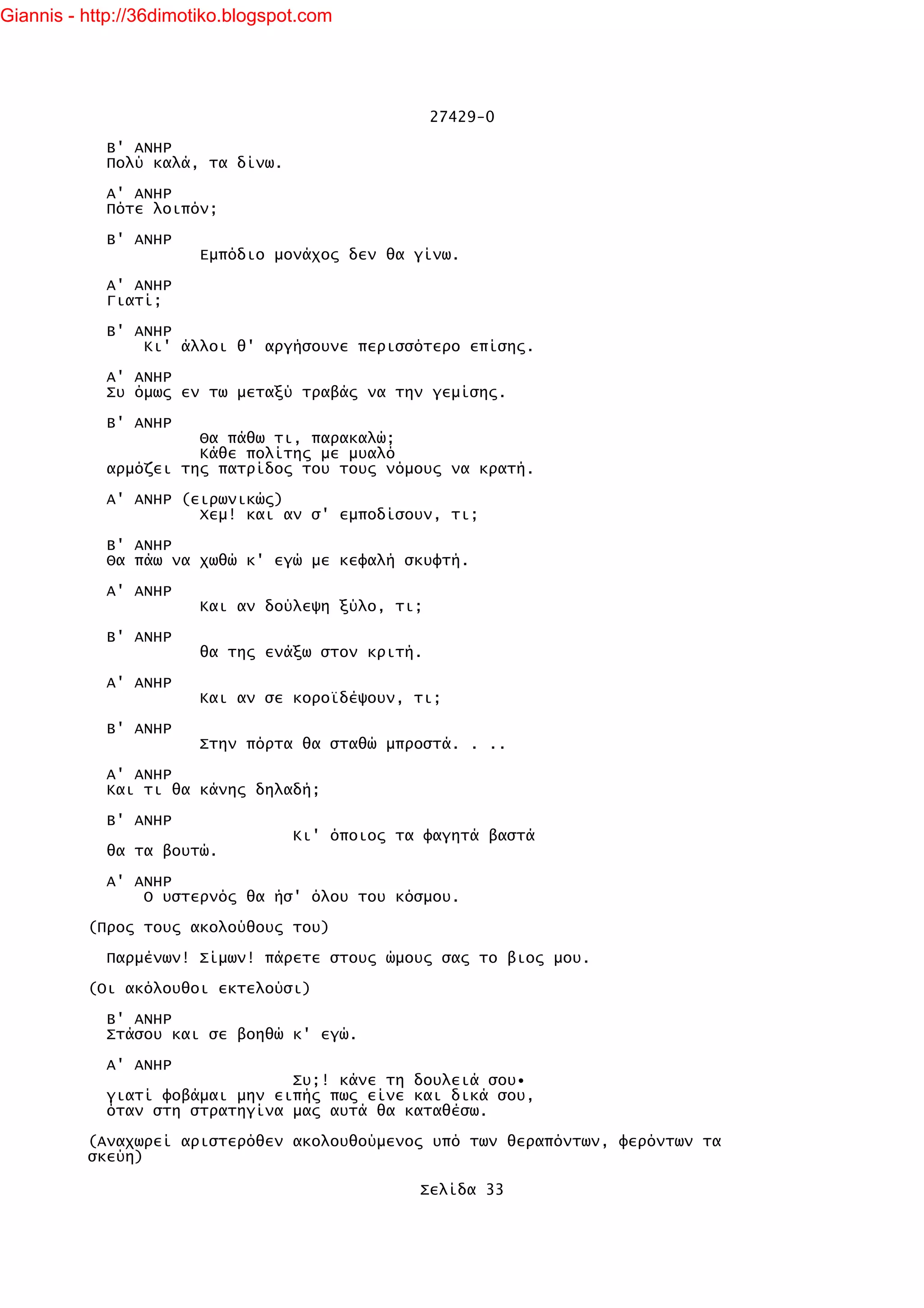 Giannis - http://36dimotiko.blogspot.com




                                                   27429-0

            Β' ΑΝΗΡ
            Πολύ καλά, τα δίνω.

            Α' ΑΝΗΡ
            Πότε λοιπόν;

            Β' ΑΝΗΡ
                        Εμπόδιο μονάχος δεν θα γίνω.

            Α' ΑΝΗΡ
            Γιατί;

            Β' ΑΝΗΡ
                Κι' άλλοι θ' αργήσουνε περισσότερο επίσης.

            Α' ΑΝΗΡ
            Συ όμως εν τω μεταξύ τραβάς να την γεμίσης.

            Β' ΑΝΗΡ
                      Θα πάθω τι, παρακαλώ;
                      Κάθε πολίτης με μυαλό
            αρμόζει της πατρίδος του τους νόμους να κρατή.

            Α' ΑΝΗΡ (ειρωνικώς)
                      Χεμ! και αν σ' εμποδίσουν, τι;

            Β' ΑΝΗΡ
            Θα πάω να χωθώ κ' εγώ με κεφαλή σκυφτή.

            Α' ΑΝΗΡ
                        Και αν δούλεψη ξύλο, τι;

            Β' ΑΝΗΡ
                        θα της ενάξω στον κριτή.

            Α' ΑΝΗΡ
                        Και αν σε κοροϊδέψουν, τι;

            Β' ΑΝΗΡ
                        Στην πόρτα θα σταθώ μπροστά. . ..

            Α' ΑΝΗΡ
            Και τι θα κάνης δηλαδή;

            Β' ΑΝΗΡ
                                   Κι' όποιος τα φαγητά βαστά
            θα τα βουτώ.

            Α' ΑΝΗΡ
                Ο υστερνός θα ήσ' όλου του κόσμου.

          (Προς τους ακολούθους του)

            Παρμένων! Σίμων! πάρετε στους ώμους σας το βιος μου.

          (Οι ακόλουθοι εκτελούσι)

            Β' ΑΝΗΡ
            Στάσου και σε βοηθώ κ' εγώ.

            Α' ΑΝΗΡ
                                Συ;! κάνε τη δουλειά σου•
            γιατί φοβάμαι μην ειπής πως είνε και δικά σου,
            όταν στη στρατηγίνα μας αυτά θα καταθέσω.

          (Αναχωρεί αριστερόθεν ακολουθούμενος υπό των θεραπόντων, φερόντων τα
          σκεύη)

                                                Σελίδα 33
 