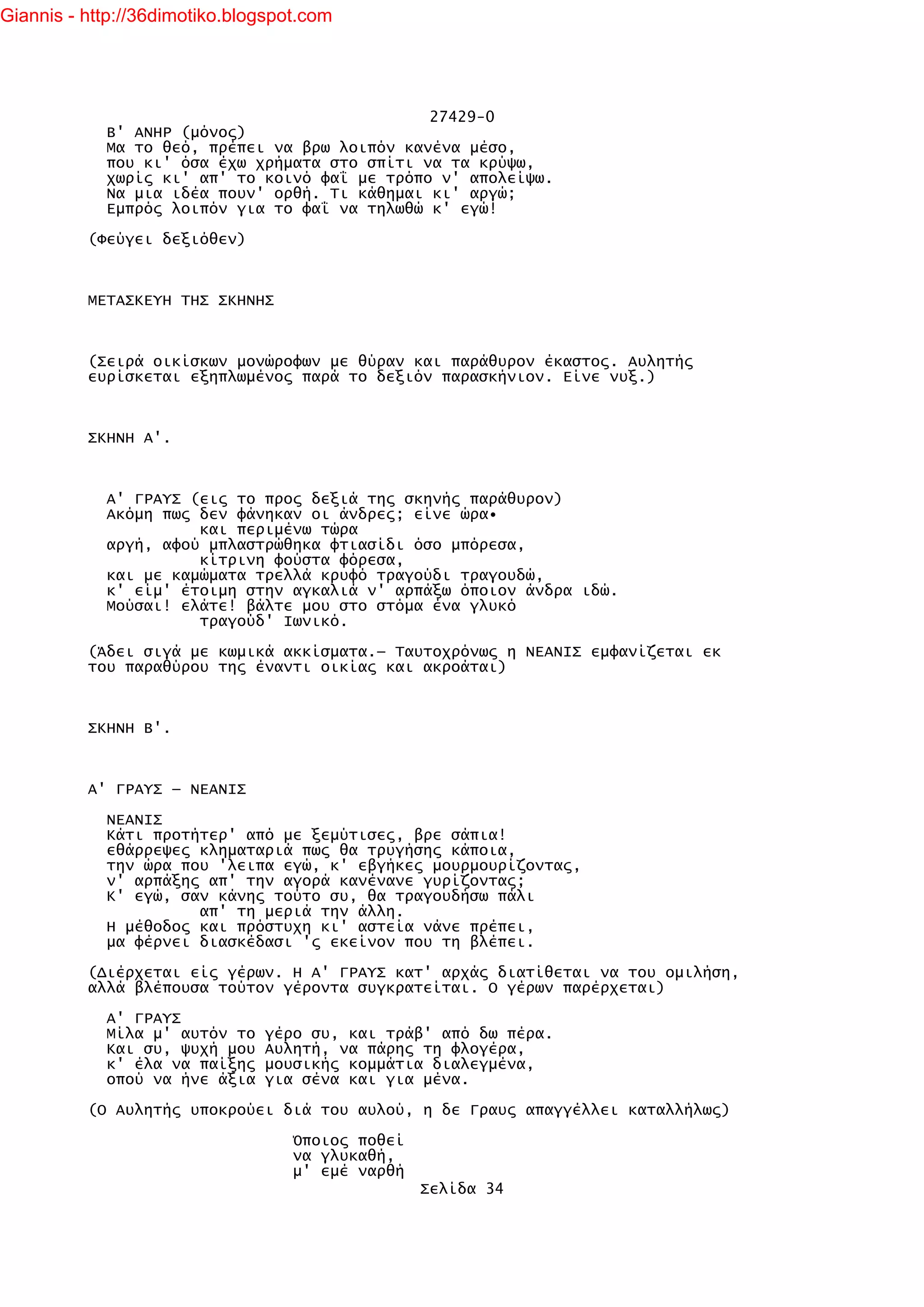 Giannis - http://36dimotiko.blogspot.com




                                               27429-0
            Β' ΑΝΗΡ (μόνος)
            Μα το θεό, πρέπει να βρω λοιπόν κανένα μέσο,
            που κι' όσα έχω χρήματα στο σπίτι να τα κρύψω,
            χωρίς κι' απ' το κοινό φαΐ με τρόπο ν' απολείψω.
            Να μια ιδέα πουν' ορθή. Τι κάθημαι κι' αργώ;
            Εμπρός λοιπόν για το φαΐ να τηλωθώ κ' εγώ!

          (Φεύγει δεξιόθεν)



          ΜΕΤΑΣΚΕΥΗ ΤΗΣ ΣΚΗΝΗΣ



          (Σειρά οικίσκων μονώροφων με θύραν και παράθυρον έκαστος. Αυλητής
          ευρίσκεται εξηπλωμένος παρά το δεξιόν παρασκήνιον. Είνε νυξ.)



          ΣΚΗΝΗ Α'.



            Α' ΓΡΑΥΣ (εις το προς δεξιά της σκηνής παράθυρον)
            Ακόμη πως δεν φάνηκαν οι άνδρες; είνε ώρα•
                      και περιμένω τώρα
            αργή, αφού μπλαστρώθηκα φτιασίδι όσο μπόρεσα,
                      κίτρινη φούστα φόρεσα,
            και με καμώματα τρελλά κρυφό τραγούδι τραγουδώ,
            κ' είμ' έτοιμη στην αγκαλιά ν' αρπάξω όποιον άνδρα ιδώ.
            Μούσαι! ελάτε! βάλτε μου στο στόμα ένα γλυκό
                      τραγούδ' Ιωνικό.

          (Άδει σιγά με κωμικά ακκίσματα.— Ταυτοχρόνως η ΝΕΑΝΙΣ εμφανίζεται εκ
          του παραθύρου της έναντι οικίας και ακροάται)



          ΣΚΗΝΗ Β'.



          Α' ΓΡΑΥΣ — ΝΕΑΝΙΣ

            ΝΕΑΝΙΣ
            Κάτι προτήτερ' από με ξεμύτισες, βρε σάπια!
            εθάρρεψες κληματαριά πως θα τρυγήσης κάποια,
            την ώρα που 'λειπα εγώ, κ' εβγήκες μουρμουρίζοντας,
            ν' αρπάξης απ' την αγορά κανένανε γυρίζοντας;
            Κ' εγώ, σαν κάνης τούτο συ, θα τραγουδήσω πάλι
                      απ' τη μεριά την άλλη.
            Η μέθοδος και πρόστυχη κι' αστεία νάνε πρέπει,
            μα φέρνει διασκέδασι 'ς εκείνον που τη βλέπει.

          (Διέρχεται είς γέρων. Η Α' ΓΡΑΥΣ κατ' αρχάς διατίθεται να του ομιλήση,
          αλλά βλέπουσα τούτον γέροντα συγκρατείται. Ο γέρων παρέρχεται)

            Α' ΓΡΑΥΣ
            Μίλα μ' αυτόν το   γέρο συ, και τράβ' από δω πέρα.
            Και συ, ψυχή μου   Αυλητή, να πάρης τη φλογέρα,
            κ' έλα να παίξης   μουσικής κομμάτια διαλεγμένα,
            οπού να ήνε άξια   για σένα και για μένα.

          (Ο Αυλητής υποκρούει διά του αυλού, η δε Γραυς απαγγέλλει καταλλήλως)

                                   Όποιος ποθεί
                                   να γλυκαθή,
                                   μ' εμέ ναρθή
                                                  Σελίδα 34
 