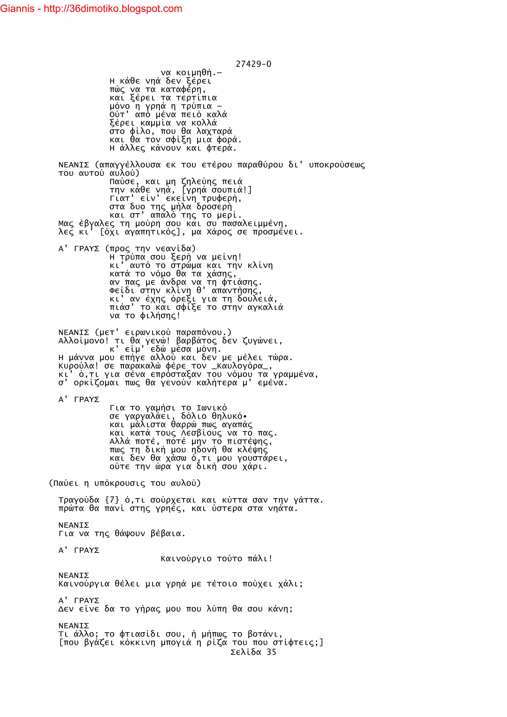 Giannis - http://36dimotiko.blogspot.com




                                                 27429-0
                                  να κοιμηθή.—
                        Η κάθε νηά δεν ξέρει
                        πώς να τα καταφέρη,
                        και ξέρει τα τερτίπια
                        μόνο η γρηά η τρύπια —
                        Ούτ' από μένα πειό καλά
                        ξέρει καμμία να κολλά
                        στο φίλο, που θα λαχταρά
                        και θα τον σφίξη μια φορά.
                        Η άλλες κάνουν και φτερά.

            ΝΕΑΝΙΣ (απαγγέλλουσα εκ του ετέρου παραθύρου δι' υποκρούσεως
            του αυτού αυλού)
                      Παύσε, και μη ζηλεύης πειά
                      την κάθε νηά, [γρηά σουπιά!]
                      Γιατ' είν' εκείνη τρυφερή,
                      στα δυο της μήλα δροσερή
                      και στ' απαλό της το μερί.
            Μας έβγαλες τη μούρη σου και συ πασαλειμμένη,
            λες κι' [όχι αγαπητικός], μα Χάρος σε προσμένει.

            Α' ΓΡΑΥΣ (προς την νεανίδα)
                      Η τρύπα σου ξερή να μείνη!
                      κι' αυτό το στρώμα και την κλίνη
                      κατά το νόμο θα τα χάσης,
                      αν πας με άνδρα να τη φτιάσης.
                      Φείδι στην κλίνη θ' απαντήσης,
                      κι' αν έχης όρεξι για τη δουλειά,
                      πιάσ' το και σφίξε το στην αγκαλιά
                      να το φιλήσης!

            ΝΕΑΝΙΣ (μετ' ειρωνικού παραπόνου.)
            Αλλοίμονο! τι θα γενώ! βαρβάτος δεν ζυγώνει,
                      κ' είμ' εδώ μέσα μόνη.
            Η μάννα μου επήγε αλλού και δεν με μέλει τώρα.
            Κυρούλα! σε παρακαλώ φέρε τον _Καυλογόρα_,
            κι' ό,τι για σένα επρόσταξαν του νόμου τα γραμμένα,
            σ' ορκίζομαι πως θα γενούν καλήτερα μ' εμένα.

            Α' ΓΡΑΥΣ
                        Για το γαμήσι το Ιωνικό
                        σε γαργαλάει, δόλιο θηλυκό•
                        και μάλιστα θαρρώ πως αγαπάς
                        και κατά τους Λεσβίους να το πας.
                        Αλλά ποτέ, ποτέ μην το πιστέψης,
                        πως τη δική μου ηδονή θα κλέψης
                        και δεν θα χάσω ό,τι μου γουστάρει,
                        ούτε την ώρα για δική σου χάρι.

          (Παύει η υπόκρουσις του αυλού)

            Τραγούδα {7} ό,τι σούρχεται και κύττα σαν την γάττα.
            πρώτα θα πανί στης γρηές, και ύστερα στα νηάτα.

            ΝΕΑΝΙΣ
            Για να της θάψουν βέβαια.

            Α' ΓΡΑΥΣ
                                   Καινούργιο τούτο πάλι!

            ΝΕΑΝΙΣ
            Καινούργια θέλει μια γρηά με τέτοιο πούχει χάλι;

            Α' ΓΡΑΥΣ
            Δεν είνε δα το γήρας μου που λύπη θα σου κάνη;

            ΝΕΑΝΙΣ
            Τι άλλο; το φτιασίδι σου, ή μήπως το βοτάνι,
            [που βγάζει κόκκινη μπογιά η ρίζα του που στίφτεις;]
                                              Σελίδα 35
 