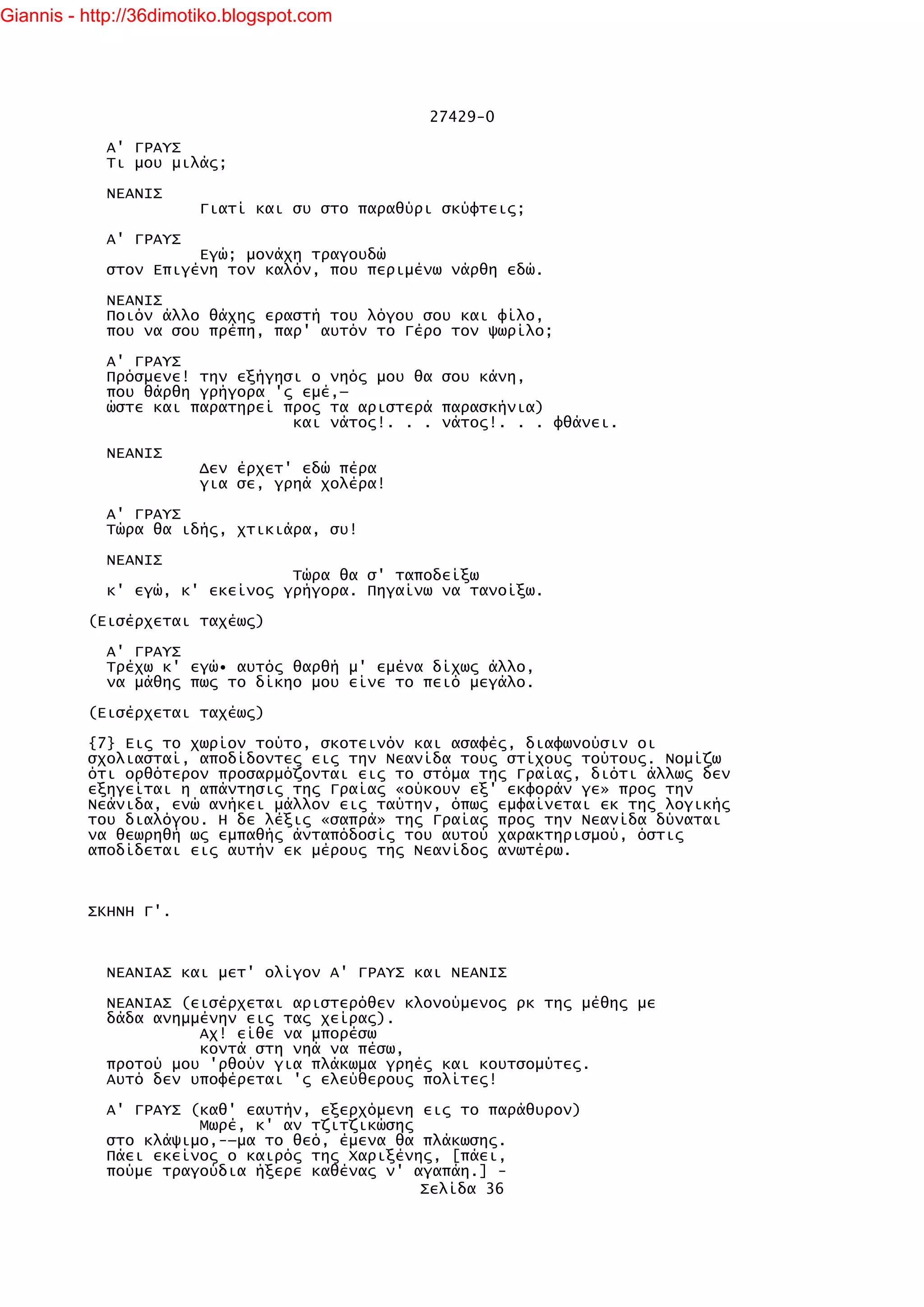 Giannis - http://36dimotiko.blogspot.com




                                                27429-0

            Α' ΓΡΑΥΣ
            Τι μου μιλάς;

            ΝΕΑΝΙΣ
                        Γιατί και συ στο παραθύρι σκύφτεις;

            Α' ΓΡΑΥΣ
                      Εγώ; μονάχη τραγουδώ
            στον Επιγένη τον καλόν, που περιμένω νάρθη εδώ.

            ΝΕΑΝΙΣ
            Ποιόν άλλο θάχης εραστή του λόγου σου και φίλο,
            που να σου πρέπη, παρ' αυτόν το Γέρο τον ψωρίλο;

            Α' ΓΡΑΥΣ
            Πρόσμενε! την εξήγησι ο νηός μου θα σου κάνη,
            που θάρθη γρήγορα 'ς εμέ,—
            ώστε και παρατηρεί προς τα αριστερά παρασκήνια)
                                και νάτος!. . . νάτος!. . . φθάνει.

            ΝΕΑΝΙΣ
                        Δεν έρχετ' εδώ πέρα
                        για σε, γρηά χολέρα!

            Α' ΓΡΑΥΣ
            Τώρα θα ιδής, χτικιάρα, συ!

            ΝΕΑΝΙΣ
                                Τώρα θα σ' ταποδείξω
            κ' εγώ, κ' εκείνος γρήγορα. Πηγαίνω να τανοίξω.

          (Εισέρχεται ταχέως)

            Α' ΓΡΑΥΣ
            Τρέχω κ' εγώ• αυτός θαρθή μ' εμένα δίχως άλλο,
            να μάθης πως το δίκηο μου είνε το πειό μεγάλο.

          (Εισέρχεται ταχέως)

          {7} Εις το χωρίον τούτο, σκοτεινόν και ασαφές, διαφωνούσιν οι
          σχολιασταί, αποδίδοντες εις την Νεανίδα τους στίχους τούτους. Νομίζω
          ότι ορθότερον προσαρμόζονται εις το στόμα της Γραίας, διότι άλλως δεν
          εξηγείται η απάντησις της Γραίας «ούκουν εξ' εκφοράν γε» προς την
          Νεάνιδα, ενώ ανήκει μάλλον εις ταύτην, όπως εμφαίνεται εκ της λογικής
          του διαλόγου. Η δε λέξις «σαπρά» της Γραίας προς την Νεανίδα δύναται
          να θεωρηθή ως εμπαθής άνταπόδοσίς του αυτού χαρακτηρισμού, όστις
          αποδίδεται εις αυτήν εκ μέρους της Νεανίδος ανωτέρω.



          ΣΚΗΝΗ Γ'.



            ΝΕΑΝΙΑΣ και μετ' ολίγον Α' ΓΡΑΥΣ και ΝΕΑΝΙΣ

            ΝΕΑΝΙΑΣ (εισέρχεται αριστερόθεν κλονούμενος ρκ της μέθης με
            δάδα ανημμένην εις τας χείρας).
                      Αχ! είθε να μπορέσω
                      κοντά στη νηά να πέσω,
            προτού μου 'ρθούν για πλάκωμα γρηές και κουτσομύτες.
            Αυτό δεν υποφέρεται 'ς ελεύθερους πολίτες!

            Α' ΓΡΑΥΣ (καθ' εαυτήν, εξερχόμενη εις το παράθυρον)
                      Μωρέ, κ' αν τζιτζικώσης
            στο κλάψιμο,-—μα το θεό, έμενα θα πλάκωσης.
            Πάει εκείνος ο καιρός της Χαριξένης, [πάει,
            πούμε τραγούδια ήξερε καθένας ν' αγαπάη.] -
                                              Σελίδα 36
 