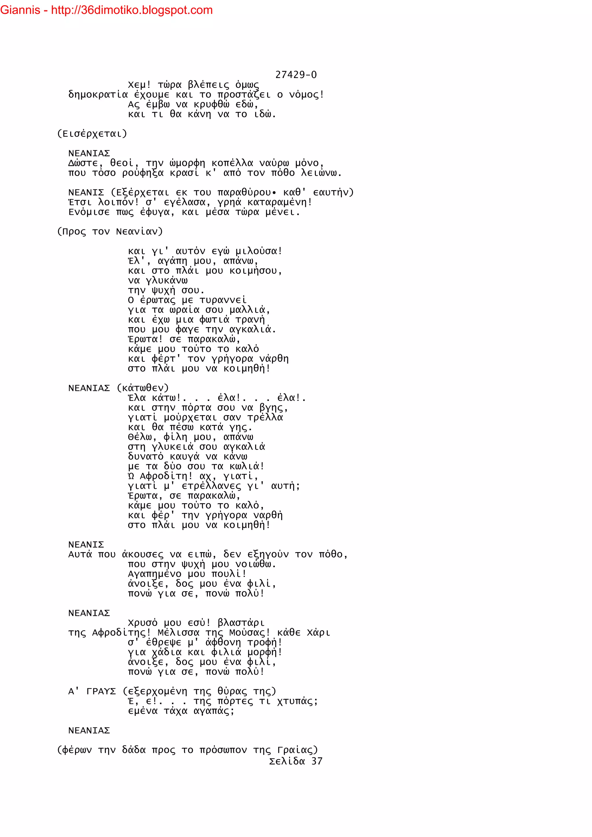 Giannis - http://36dimotiko.blogspot.com




                                               27429-0
                      Χεμ! τώρα βλέπεις όμως
            δημοκρατία έχουμε και το προστάζει ο νόμος!
                      Ας έμβω να κρυφθώ εδώ,
                      και τι θα κάνη να το ιδώ.

          (Εισέρχεται)

            ΝΕΑΝΙΑΣ
            Δώστε, θεοί, την ώμορφη κοπέλλα ναύρω μόνο,
            που τόσο ρούφηξα κρασί κ' από τον πόθο λειώνω.

            ΝΕΑΝΙΣ (Εξέρχεται εκ του παραθύρου• καθ' εαυτήν)
            Έτσι λοιπόν! σ' εγέλασα, γρηά καταραμένη!
            Ενόμισε πως έφυγα, και μέσα τώρα μένει.

          (Προς τον Νεανίαν)

                         και γι' αυτόν εγώ μιλούσα!
                         Έλ', αγάπη μου, απάνω,
                         και στο πλάι μου κοιμήσου,
                         να γλυκάνω
                         την ψυχή σου.
                         Ο έρωτας με τυραννεί
                         για τα ωραία σου μαλλιά,
                         και έχω μια φωτιά τρανή
                         που μου φαγε την αγκαλιά.
                         Έρωτα! σε παρακαλώ,
                         κάμε μου τούτο το καλό
                         και φέρτ' τον γρήγορα νάρθη
                         στο πλάι μου να κοιμηθή!

            ΝΕΑΝΙΑΣ (κάτωθεν)
                      Έλα κάτω!. . . έλα!. . . έλα!.
                      και στην πόρτα σου να βγης,
                      γιατί μούρχεται σαν τρέλλα
                      και θα πέσω κατά γης.
                      Θέλω, φίλη μου, απάνω
                      στη γλυκειά σου αγκαλιά
                      δυνατό καυγά να κάνω
                      με τα δύο σου τα κωλιά!
                      Ώ Αφροδίτη! αχ, γιατί,
                      γιατί μ' ετρέλλανες γι' αυτή;
                      Έρωτα, σε παρακαλώ,
                      κάμε μου τούτο το καλό,
                      και φέρ' την γρήγορα ναρθή
                      στο πλάι μου να κοιμηθή!

            ΝΕΑΝΙΣ
            Αυτά που άκουσες να ειπώ, δεν εξηγούν τον πόθο,
                      που στην ψυχή μου νοιώθω.
                      Αγαπημένο μου πουλί!
                      άνοιξε, δος μου ένα φιλί,
                      πονώ για σε, πονώ πολύ!

            ΝΕΑΝΙΑΣ
                      Χρυσό μου εσύ! βλαστάρι
            της Αφροδίτης! Μέλισσα της Μούσας! κάθε Χάρι
                      σ' έθρεψε μ' άφθονη τροφή!
                      για χάδια και φιλιά μορφή!
                      άνοιξε, δος μου ένα φιλί,
                      πονώ για σε, πονώ πολύ!

            Α' ΓΡΑΥΣ (εξερχομένη της θύρας της)
                      Έ, ε!. . . της πόρτες τι χτυπάς;
                      εμένα τάχα αγαπάς;

            ΝΕΑΝΙΑΣ

          (φέρων την δάδα προς το πρόσωπον της Γραίας)
                                              Σελίδα 37
 