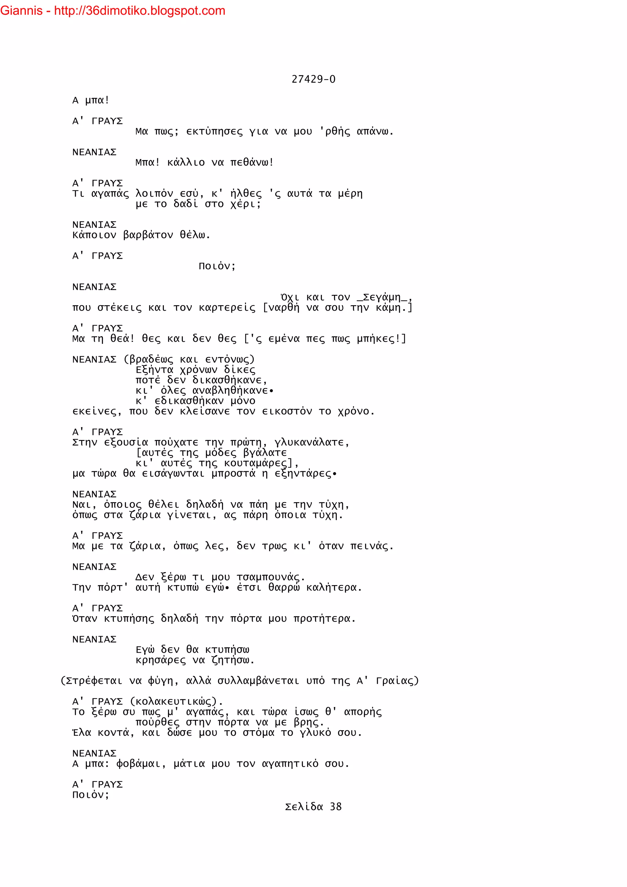 Giannis - http://36dimotiko.blogspot.com




                                                  27429-0

            Α μπα!

            Α' ΓΡΑΥΣ
                        Μα πως; εκτύπησες για να μου 'ρθής απάνω.

            ΝΕΑΝΙΑΣ
                        Μπα! κάλλιο να πεθάνω!

            Α' ΓΡΑΥΣ
            Τι αγαπάς λοιπόν εσύ, κ' ήλθες 'ς αυτά τα μέρη
                      με το δαδί στο χέρι;

            ΝΕΑΝΙΑΣ
            Κάποιον βαρβάτον θέλω.

            Α' ΓΡΑΥΣ
                                   Ποιόν;

            ΝΕΑΝΙΑΣ
                                             Όχι και τον _Σεγάμη_,
            που στέκεις και τον καρτερείς [ναρθή να σου την κάμη.]

            Α' ΓΡΑΥΣ
            Μα τη θεά! θες και δεν θες ['ς εμένα πες πως μπήκες!]

            ΝΕΑΝΙΑΣ (βραδέως και εντόνως)
                      Εξήντα χρόνων δίκες
                      ποτέ δεν δικασθήκανε,
                      κι' όλες αναβληθήκανε•
                      κ' εδικασθήκαν μόνο
            εκείνες, που δεν κλείσανε τον εικοστόν το χρόνο.

            Α' ΓΡΑΥΣ
            Στην εξουσία πούχατε την πρώτη, γλυκανάλατε,
                      [αυτές της μόδες βγάλατε
                      κι' αυτές της κουταμάρες],
            μα τώρα θα εισάγωνται μπροστά η εξηντάρες•

            ΝΕΑΝΙΑΣ
            Ναι, όποιος θέλει δηλαδή να πάη με την τύχη,
            όπως στα ζάρια γίνεται, ας πάρη όποια τύχη.

            Α' ΓΡΑΥΣ
            Μα με τα ζάρια, όπως λες, δεν τρως κι' όταν πεινάς.

            ΝΕΑΝΙΑΣ
                      Δεν ξέρω τι μου τσαμπουνάς.
            Την πόρτ' αυτή κτυπώ εγώ• έτσι θαρρώ καλήτερα.

            Α' ΓΡΑΥΣ
            Όταν κτυπήσης δηλαδή την πόρτα μου προτήτερα.

            ΝΕΑΝΙΑΣ
                        Εγώ δεν θα κτυπήσω
                        κρησάρες να ζητήσω.

          (Στρέφεται να φύγη, αλλά συλλαμβάνεται υπό της Α' Γραίας)

            Α' ΓΡΑΥΣ (κολακευτικώς).
            Το ξέρω συ πως μ' αγαπάς, και τώρα ίσως θ' απορής
                      πούρθες στην πόρτα να με βρης.
            Έλα κοντά, και δώσε μου το στόμα το γλυκό σου.

            ΝΕΑΝΙΑΣ
            Α μπα: φοβάμαι, μάτια μου τον αγαπητικό σου.

            Α' ΓΡΑΥΣ
            Ποιόν;
                                                 Σελίδα 38
 