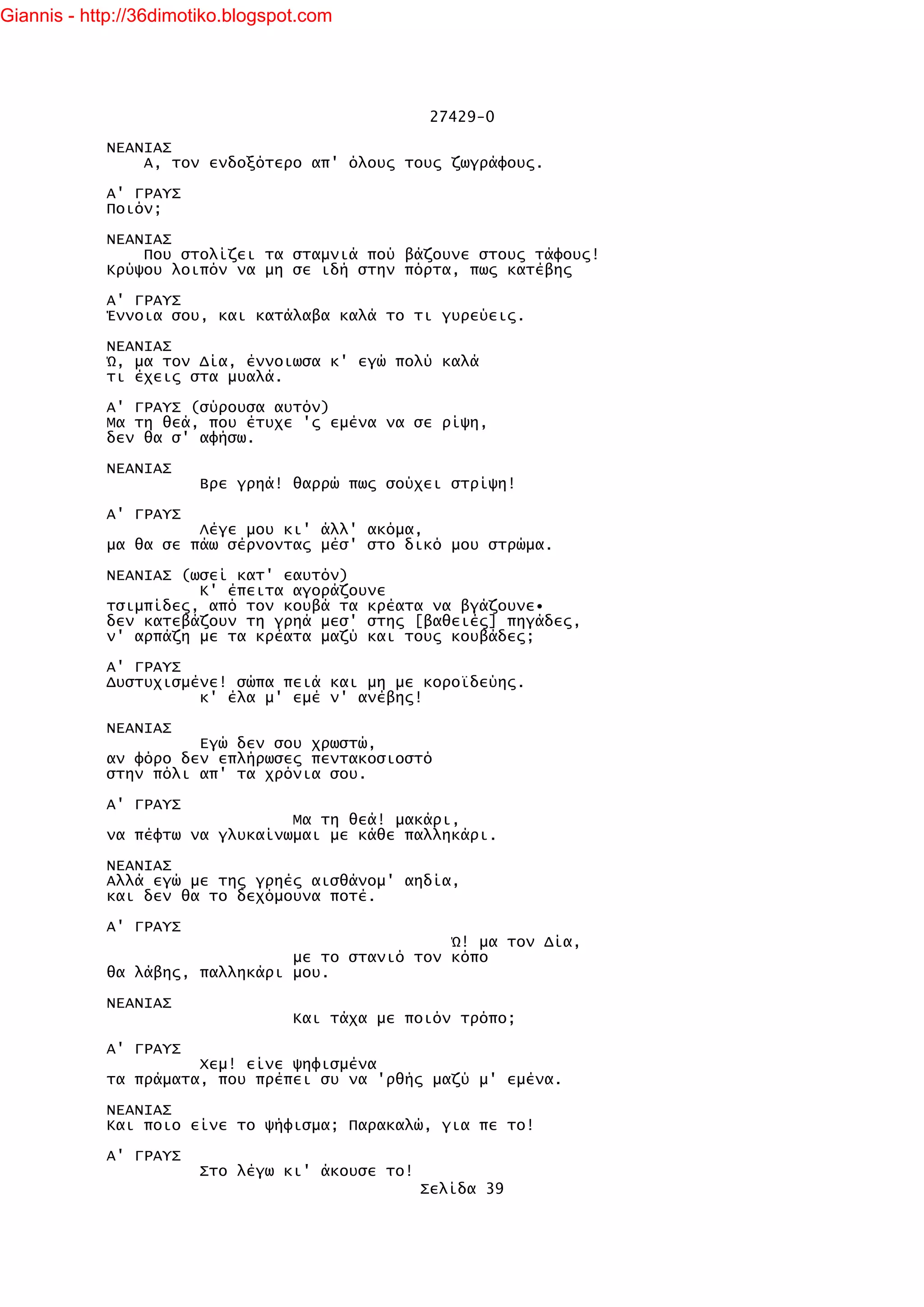 Giannis - http://36dimotiko.blogspot.com




                                                   27429-0

            ΝΕΑΝΙΑΣ
                Α, τον ενδοξότερο απ' όλους τους ζωγράφους.

            Α' ΓΡΑΥΣ
            Ποιόν;

            ΝΕΑΝΙΑΣ
                Που στολίζει τα σταμνιά πού βάζουνε στους τάφους!
            Κρύψου λοιπόν να μη σε ιδή στην πόρτα, πως κατέβης

            Α' ΓΡΑΥΣ
            Έννοια σου, και κατάλαβα καλά το τι γυρεύεις.

            ΝΕΑΝΙΑΣ
            Ώ, μα τον Δία, έννοιωσα κ' εγώ πολύ καλά
            τι έχεις στα μυαλά.

            Α' ΓΡΑΥΣ (σύρουσα αυτόν)
            Μα τη θεά, που έτυχε 'ς εμένα να σε ρίψη,
            δεν θα σ' αφήσω.

            ΝΕΑΝΙΑΣ
                        Βρε γρηά! θαρρώ πως σούχει στρίψη!

            Α' ΓΡΑΥΣ
                      Λέγε μου κι' άλλ' ακόμα,
            μα θα σε πάω σέρνοντας μέσ' στο δικό μου στρώμα.

            ΝΕΑΝΙΑΣ (ωσεί κατ' εαυτόν)
                      Κ' έπειτα αγοράζουνε
            τσιμπίδες, από τον κουβά τα κρέατα να βγάζουνε•
            δεν κατεβάζουν τη γρηά μεσ' στης [βαθειές] πηγάδες,
            ν' αρπάζη με τα κρέατα μαζύ και τους κουβάδες;

            Α' ΓΡΑΥΣ
            Δυστυχισμένε! σώπα πειά και μη με κοροϊδεύης.
                      κ' έλα μ' εμέ ν' ανέβης!

            ΝΕΑΝΙΑΣ
                      Εγώ δεν σου χρωστώ,
            αν φόρο δεν επλήρωσες πεντακοσιοστό
            στην πόλι απ' τα χρόνια σου.

            Α' ΓΡΑΥΣ
                                Μα τη θεά! μακάρι,
            να πέφτω να γλυκαίνωμαι με κάθε παλληκάρι.

            ΝΕΑΝΙΑΣ
            Αλλά εγώ με της γρηές αισθάνομ' αηδία,
            και δεν θα το δεχόμουνα ποτέ.

            Α' ΓΡΑΥΣ
                                                 Ώ! μα τον Δία,
                                με το στανιό τον κόπο
            θα λάβης, παλληκάρι μου.

            ΝΕΑΝΙΑΣ
                                   Και τάχα με ποιόν τρόπο;

            Α' ΓΡΑΥΣ
                      Χεμ! είνε ψηφισμένα
            τα πράματα, που πρέπει συ να 'ρθής μαζύ μ' εμένα.

            ΝΕΑΝΙΑΣ
            Και ποιο είνε το ψήφισμα; Παρακαλώ, για πε το!

            Α' ΓΡΑΥΣ
                        Στο λέγω κι' άκουσε το!
                                                  Σελίδα 39
 