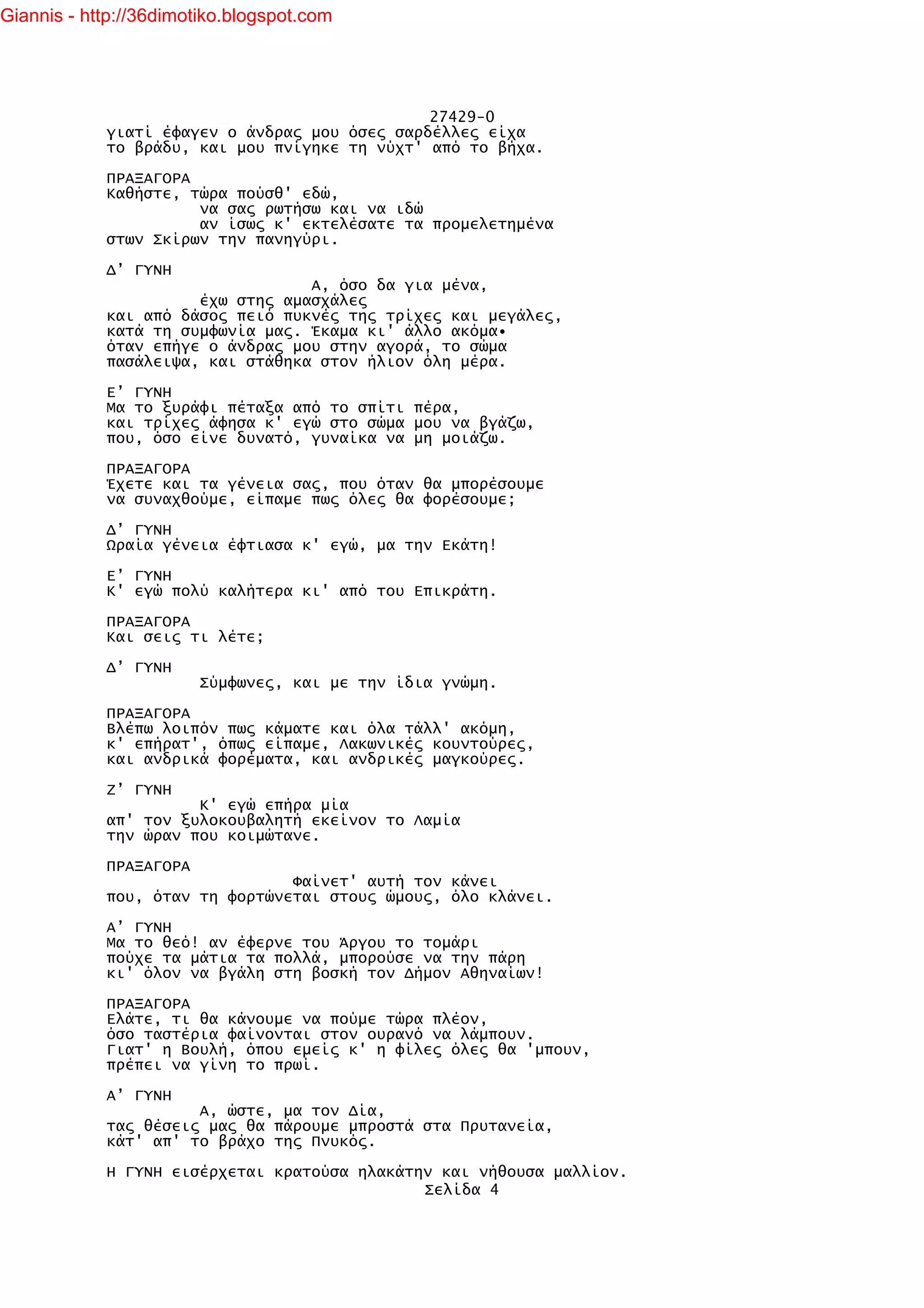 Giannis - http://36dimotiko.blogspot.com




                                               27429-0
            γιατί έφαγεν ο άνδρας μου όσες σαρδέλλες είχα
            το βράδυ, και μου πνίγηκε τη νύχτ' από το βήχα.

            ΠΡΑΞΑΓΟΡΑ
            Καθήστε, τώρα πούσθ' εδώ,
                      να σας ρωτήσω και να ιδώ
                      αν ίσως κ' εκτελέσατε τα προμελετημένα
            στων Σκίρων την πανηγύρι.

            Δ’ ΓΥΝΗ
                                  Α, όσο δα για μένα,
                      έχω στης αμασχάλες
            και από δάσος πειό πυκνές της τρίχες και μεγάλες,
            κατά τη συμφωνία μας. Έκαμα κι' άλλο ακόμα•
            όταν επήγε ο άνδρας μου στην αγορά, το σώμα
            πασάλειψα, και στάθηκα στον ήλιον όλη μέρα.

            Ε’ ΓΥΝΗ
            Μα το ξυράφι πέταξα από το σπίτι πέρα,
            και τρίχες άφησα κ' εγώ στο σώμα μου να βγάζω,
            που, όσο είνε δυνατό, γυναίκα να μη μοιάζω.

            ΠΡΑΞΑΓΟΡΑ
            Έχετε και τα γένεια σας, που όταν θα μπορέσουμε
            να συναχθούμε, είπαμε πως όλες θα φορέσουμε;

            Δ’ ΓΥΝΗ
            Ωραία γένεια έφτιασα κ' εγώ, μα την Εκάτη!

            Ε’ ΓΥΝΗ
            Κ' εγώ πολύ καλήτερα κι' από του Επικράτη.

            ΠΡΑΞΑΓΟΡΑ
            Και σεις τι λέτε;

            Δ’ ΓΥΝΗ
                        Σύμφωνες, και με την ίδια γνώμη.

            ΠΡΑΞΑΓΟΡΑ
            Βλέπω λοιπόν πως κάματε και όλα τάλλ' ακόμη,
            κ' επήρατ', όπως είπαμε, Λακωνικές κουντούρες,
            και ανδρικά φορέματα, και ανδρικές μαγκούρες.

            Ζ’ ΓΥΝΗ
                      Κ' εγώ επήρα μία
            απ' τον ξυλοκουβαλητή εκείνον το Λαμία
            την ώραν που κοιμώτανε.

            ΠΡΑΞΑΓΟΡΑ
                                Φαίνετ' αυτή τον κάνει
            που, όταν τη φορτώνεται στους ώμους, όλο κλάνει.

            Α’ ΓΥΝΗ
            Μα το θεό! αν έφερνε του Άργου το τομάρι
            πούχε τα μάτια τα πολλά, μπορούσε να την πάρη
            κι' όλον να βγάλη στη βοσκή τον Δήμον Αθηναίων!

            ΠΡΑΞΑΓΟΡΑ
            Ελάτε, τι θα κάνουμε να πούμε τώρα πλέον,
            όσο ταστέρια φαίνονται στον ουρανό να λάμπουν.
            Γιατ' η Βουλή, όπου εμείς κ' η φίλες όλες θα 'μπουν,
            πρέπει να γίνη το πρωί.

            Α’ ΓΥΝΗ
                      Α, ώστε, μα τον Δία,
            τας θέσεις μας θα πάρουμε μπροστά στα Πρυτανεία,
            κάτ' απ' το βράχο της Πνυκός.

            Η ΓΥΝΗ εισέρχεται κρατούσα ηλακάτην και νήθουσα μαλλίον.
                                              Σελίδα 4
 
