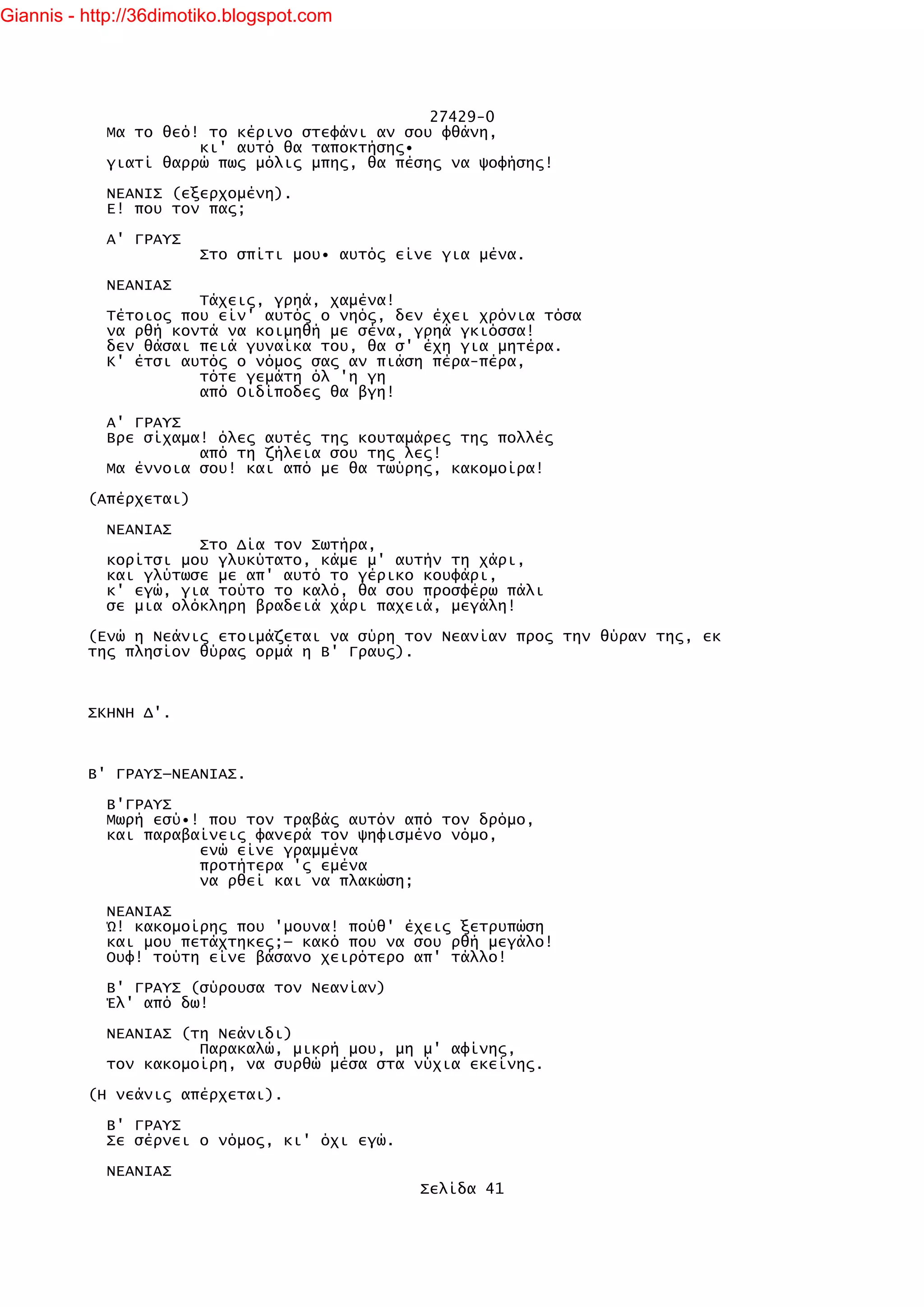 Giannis - http://36dimotiko.blogspot.com




                                               27429-0
            Μα το θεό! το κέρινο στεφάνι αν σου φθάνη,
                      κι' αυτό θα ταποκτήσης•
            γιατί θαρρώ πως μόλις μπης, θα πέσης να ψοφήσης!

            ΝΕΑΝΙΣ (εξερχομένη).
            Ε! που τον πας;

            Α' ΓΡΑΥΣ
                        Στο σπίτι μου• αυτός είνε για μένα.

            ΝΕΑΝΙΑΣ
                      Τάχεις, γρηά, χαμένα!
            Τέτοιος που είν' αυτός ο νηός, δεν έχει χρόνια τόσα
            να ρθή κοντά να κοιμηθή με σένα, γρηά γκιόσσα!
            δεν θάσαι πειά γυναίκα του, θα σ' έχη για μητέρα.
            Κ' έτσι αυτός ο νόμος σας αν πιάση πέρα-πέρα,
                      τότε γεμάτη όλ 'η γη
                      από Οιδίποδες θα βγη!

            Α' ΓΡΑΥΣ
            Βρε σίχαμα! όλες αυτές της κουταμάρες της πολλές
                      από τη ζήλεια σου της λες!
            Μα έννοια σου! και από με θα τωύρης, κακομοίρα!

          (Απέρχεται)

            ΝΕΑΝΙΑΣ
                      Στο Δία τον Σωτήρα,
            κορίτσι μου γλυκύτατο, κάμε μ' αυτήν τη χάρι,
            και γλύτωσε με απ' αυτό το γέρικο κουφάρι,
            κ' εγώ, για τούτο το καλό, θα σου προσφέρω πάλι
            σε μια ολόκληρη βραδειά χάρι παχειά, μεγάλη!

          (Ενώ η Νεάνις ετοιμάζεται να σύρη τον Νεανίαν προς την θύραν της, εκ
          της πλησίον θύρας ορμά η Β' Γραυς).



          ΣΚΗΝΗ Δ'.



          Β' ΓΡΑΥΣ—ΝΕΑΝΙΑΣ.

            Β'ΓΡΑΥΣ
            Μωρή εσύ•! που τον τραβάς αυτόν από τον δρόμο,
            και παραβαίνεις φανερά τον ψηφισμένο νόμο,
                      ενώ είνε γραμμένα
                      προτήτερα 'ς εμένα
                      να ρθεί και να πλακώση;

            ΝΕΑΝΙΑΣ
            Ώ! κακομοίρης που 'μουνα! πούθ' έχεις ξετρυπώση
            και μου πετάχτηκες;— κακό που να σου ρθή μεγάλο!
            Ουφ! τούτη είνε βάσανο χειρότερο απ' τάλλο!

            Β' ΓΡΑΥΣ (σύρουσα τον Νεανίαν)
            Έλ' από δω!

            ΝΕΑΝΙΑΣ (τη Νεάνιδι)
                      Παρακαλώ, μικρή μου, μη μ' αφίνης,
            τον κακομοίρη, να συρθώ μέσα στα νύχια εκείνης.

          (Η νεάνις απέρχεται).

            Β' ΓΡΑΥΣ
            Σε σέρνει ο νόμος, κι' όχι εγώ.

            ΝΕΑΝΙΑΣ
                                               Σελίδα 41
 