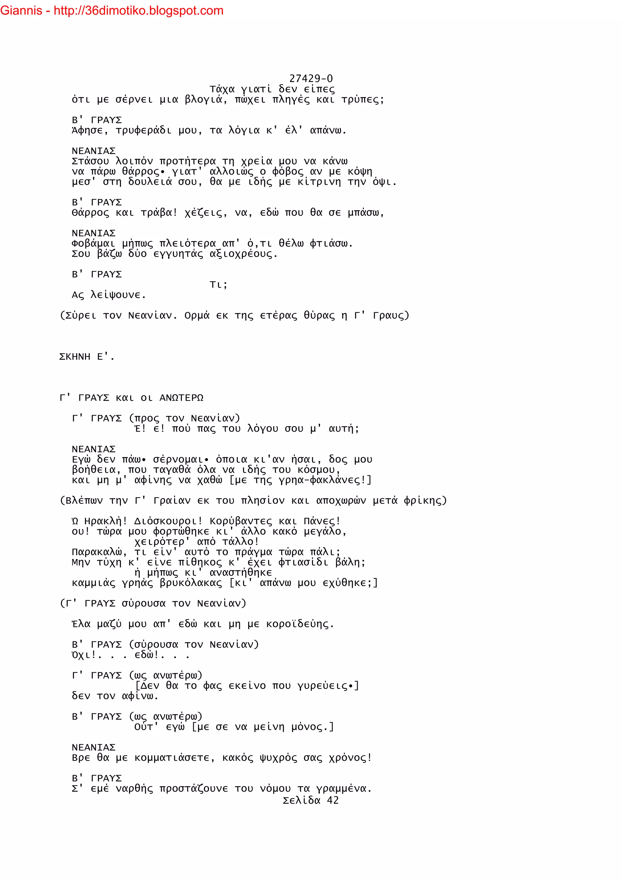 Giannis - http://36dimotiko.blogspot.com




                                               27429-0
                                  Τάχα γιατί δεν είπες
            ότι με σέρνει μια βλογιά, πώχει πληγές και τρύπες;

            Β' ΓΡΑΥΣ
            Άφησε, τρυφεράδι μου, τα λόγια κ' έλ' απάνω.

            ΝΕΑΝΙΑΣ
            Στάσου λοιπόν προτήτερα τη χρεία μου να κάνω
            να πάρω θάρρος• γιατ' αλλοιώς ο φόβος αν με κόψη
            μεσ' στη δουλειά σου, θα με ιδής με κίτρινη την όψι.

            Β' ΓΡΑΥΣ
            Θάρρος και τράβα! χέζεις, να, εδώ που θα σε μπάσω,

            ΝΕΑΝΙΑΣ
            Φοβάμαι μήπως πλειότερα απ' ό,τι θέλω φτιάσω.
            Σου βάζω δύο εγγυητάς αξιοχρέους.

            Β' ΓΡΑΥΣ
                                     Τι;
            Ας λείψουνε.

          (Σύρει τον Νεανίαν. Ορμά εκ της ετέρας θύρας η Γ' Γραυς)



          ΣΚΗΝΗ Ε'.



          Γ' ΓΡΑΥΣ και οι ΑΝΩΤΕΡΩ

            Γ' ΓΡΑΥΣ (προς τον Νεανίαν)
                      Έ! ε! πού πας του λόγου σου μ' αυτή;

            ΝΕΑΝΙΑΣ
            Εγώ δεν πάω• σέρνομαι• όποια κι'αν ήσαι, δος μου
            βοήθεια, που ταγαθά όλα να ιδής του κόσμου,
            και μη μ' αφίνης να χαθώ [με της γρηα-φακλάνες!]

          (Βλέπων την Γ' Γραίαν εκ του πλησίον και αποχωρών μετά φρίκης)

            Ώ Ηρακλή! Διόσκουροι! Κορύβαντες και Πάνες!
            ου! τώρα μου φορτώθηκε κι' άλλο κακό μεγάλο,
                      χειρότερ' από τάλλο!
            Παρακαλώ, τι είν' αυτό το πράγμα τώρα πάλι;
            Μην τύχη κ' είνε πίθηκος κ' έχει φτιασίδι βάλη;
                      ή μήπως κι' αναστήθηκε
            καμμιάς γρηάς βρυκόλακας [κι' απάνω μου εχύθηκε;]

          (Γ' ΓΡΑΥΣ σύρουσα τον Νεανίαν)

            Έλα μαζύ μου απ' εδώ και μη με κοροϊδεύης.

            Β' ΓΡΑΥΣ (σύρουσα τον Νεανίαν)
            Όχι!. . . εδώ!. . .

            Γ' ΓΡΑΥΣ (ως ανωτέρω)
                      [Δεν θα το φας εκείνο που γυρεύεις•]
            δεν τον αφίνω.

            Β' ΓΡΑΥΣ (ως ανωτέρω)
                      Ούτ' εγώ [με σε να μείνη μόνος.]

            ΝΕΑΝΙΑΣ
            Βρε θα με κομματιάσετε, κακός ψυχρός σας χρόνος!

            Β' ΓΡΑΥΣ
            Σ' εμέ ναρθής προστάζουνε του νόμου τα γραμμένα.
                                              Σελίδα 42
 