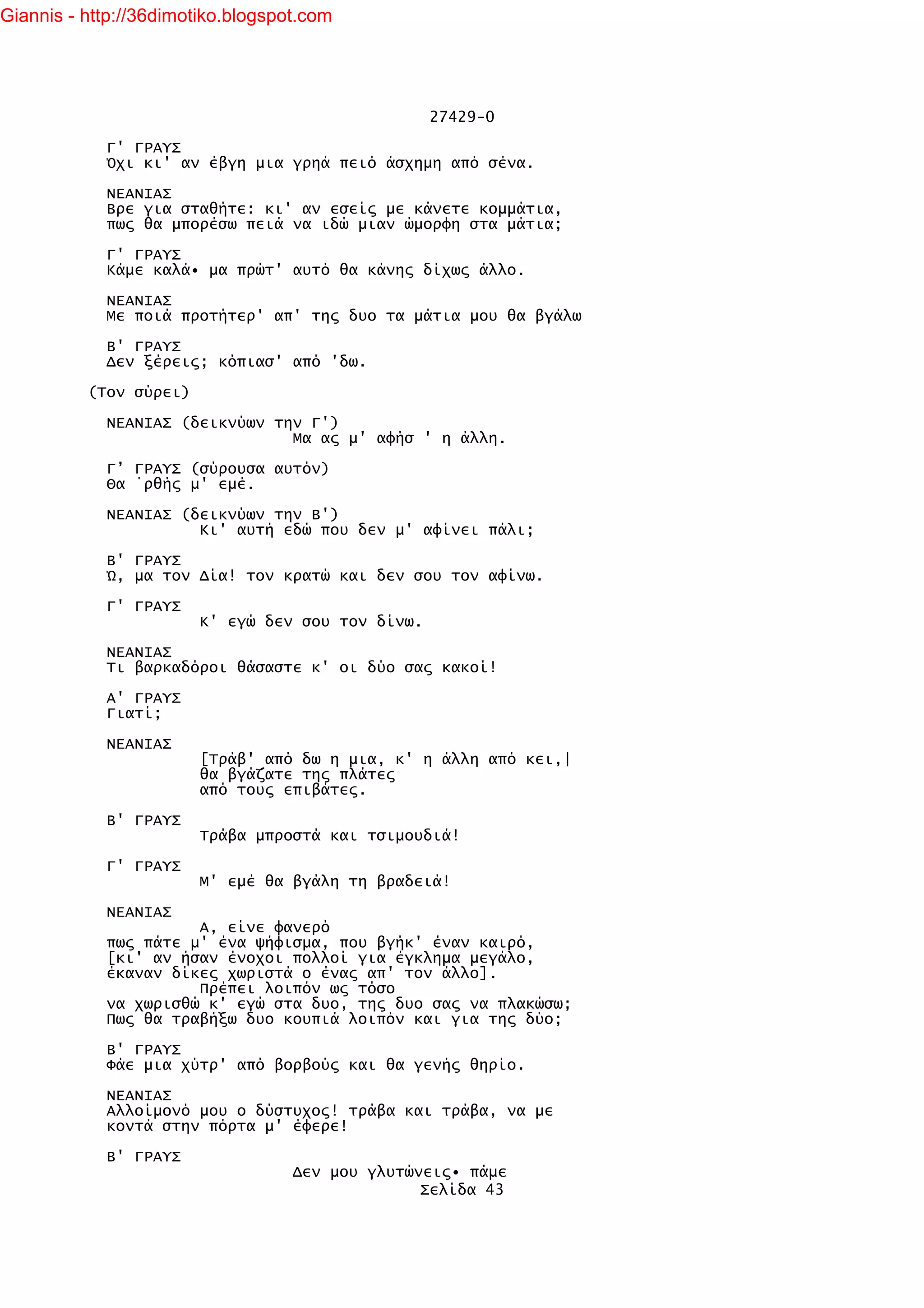 Giannis - http://36dimotiko.blogspot.com




                                                   27429-0

            Γ' ΓΡΑΥΣ
            Όχι κι' αν έβγη μια γρηά πειό άσχημη από σένα.

            ΝΕΑΝΙΑΣ
            Βρε για σταθήτε: κι' αν εσείς με κάνετε κομμάτια,
            πως θα μπορέσω πειά να ιδώ μιαν ώμορφη στα μάτια;

            Γ' ΓΡΑΥΣ
            Κάμε καλά• μα πρώτ' αυτό θα κάνης δίχως άλλο.

            ΝΕΑΝΙΑΣ
            Με ποιά προτήτερ' απ' της δυο τα μάτια μου θα βγάλω

            Β' ΓΡΑΥΣ
            Δεν ξέρεις; κόπιασ' από 'δω.

          (Τον σύρει)

            ΝΕΑΝΙΑΣ (δεικνύων την Γ')
                                Μα ας μ' αφήσ ' η άλλη.

            Γ’ ΓΡΑΥΣ (σύρουσα αυτόν)
            Θα ΄ρθής μ' εμέ.

            ΝΕΑΝΙΑΣ (δεικνύων την Β')
                      Κι' αυτή εδώ που δεν μ' αφίνει πάλι;

            Β' ΓΡΑΥΣ
            Ώ, μα τον Δία! τον κρατώ και δεν σου τον αφίνω.

            Γ' ΓΡΑΥΣ
                        Κ' εγώ δεν σου τον δίνω.

            ΝΕΑΝΙΑΣ
            Τι βαρκαδόροι θάσαστε κ' οι δύο σας κακοί!

            Α' ΓΡΑΥΣ
            Γιατί;

            ΝΕΑΝΙΑΣ
                        [Τράβ' από δω η μια, κ' η άλλη από κει,|
                        θα βγάζατε της πλάτες
                        από τους επιβάτες.

            Β' ΓΡΑΥΣ
                        Τράβα μπροστά και τσιμουδιά!

            Γ' ΓΡΑΥΣ
                        Μ' εμέ θα βγάλη τη βραδειά!

            ΝΕΑΝΙΑΣ
                      Α, είνε φανερό
            πως πάτε μ' ένα ψήφισμα, που βγήκ' έναν καιρό,
            [κι' αν ήσαν ένοχοι πολλοί για έγκλημα μεγάλο,
            έκαναν δίκες χωριστά ο ένας απ' τον άλλο].
                      Πρέπει λοιπόν ως τόσο
            να χωρισθώ κ' εγώ στα δυο, της δυο σας να πλακώσω;
            Πως θα τραβήξω δυο κουπιά λοιπόν και για της δύο;

            Β' ΓΡΑΥΣ
            Φάε μια χύτρ' από βορβούς και θα γενής θηρίο.

            ΝΕΑΝΙΑΣ
            Αλλοίμονό μου ο δύστυχος! τράβα και τράβα, να με
            κοντά στην πόρτα μ' έφερε!

            Β' ΓΡΑΥΣ
                                   Δεν μου γλυτώνεις• πάμε
                                                 Σελίδα 43
 