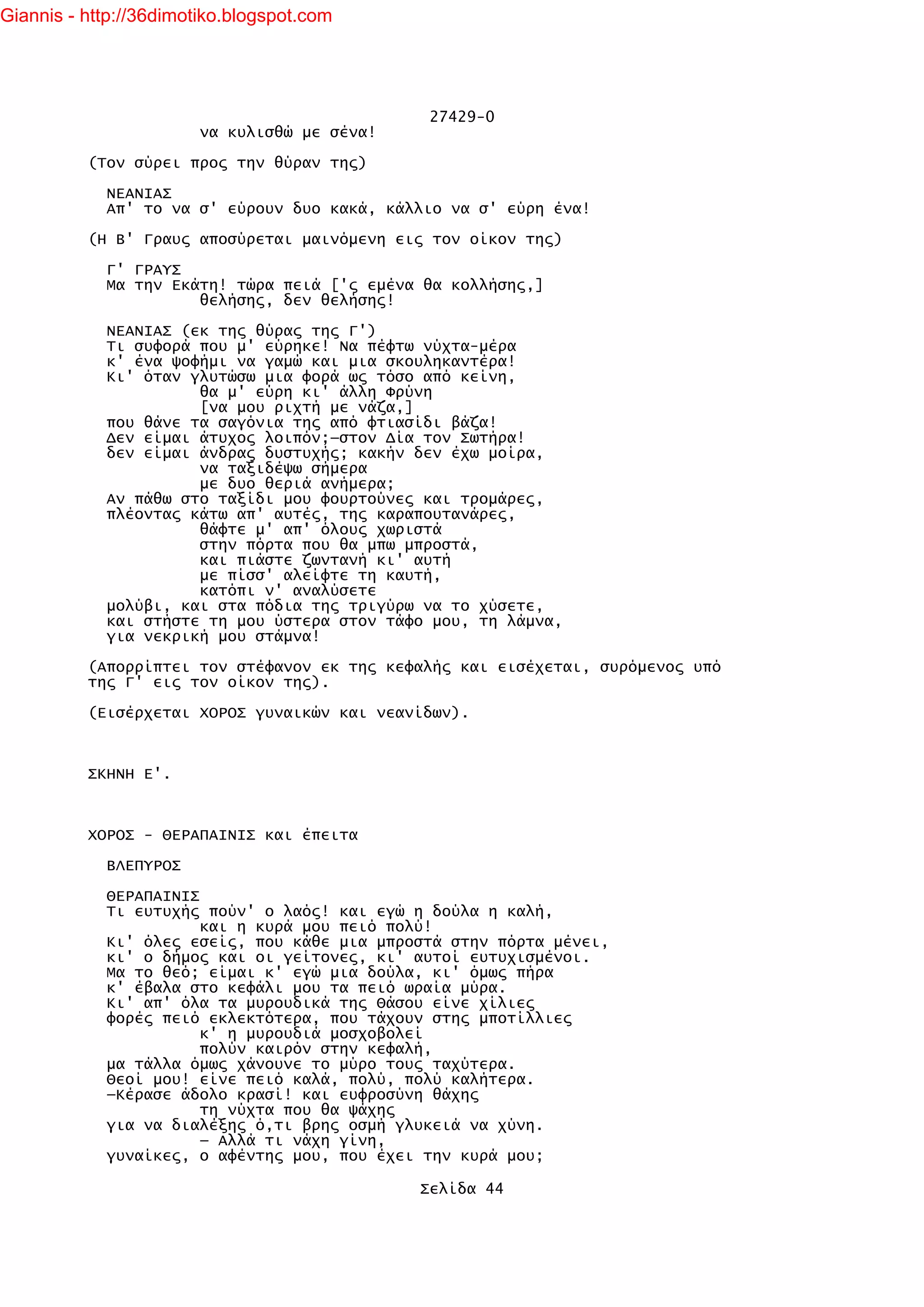 Giannis - http://36dimotiko.blogspot.com




                                               27429-0
                        να κυλισθώ με σένα!

          (Τον σύρει προς την θύραν της)

            ΝΕΑΝΙΑΣ
            Απ' το να σ' εύρουν δυο κακά, κάλλιο να σ' εύρη ένα!

          (Η Β' Γραυς αποσύρεται μαινόμενη εις τον οίκον της)

            Γ' ΓΡΑΥΣ
            Μα την Εκάτη! τώρα πειά ['ς εμένα θα κολλήσης,]
                      θελήσης, δεν θελήσης!

            ΝΕΑΝΙΑΣ (εκ της θύρας της Γ')
            Τι συφορά που μ' εύρηκε! Να πέφτω νύχτα-μέρα
            κ' ένα ψοφήμι να γαμώ και μια σκουληκαντέρα!
            Κι' όταν γλυτώσω μια φορά ως τόσο από κείνη,
                      θα μ' εύρη κι' άλλη Φρύνη
                      [να μου ριχτή με νάζα,]
            που θάνε τα σαγόνια της από φτιασίδι βάζα!
            Δεν είμαι άτυχος λοιπόν;—στον Δία τον Σωτήρα!
            δεν είμαι άνδρας δυστυχής; κακήν δεν έχω μοίρα,
                      να ταξιδέψω σήμερα
                      με δυο θεριά ανήμερα;
            Αν πάθω στο ταξίδι μου φουρτούνες και τρομάρες,
            πλέοντας κάτω απ' αυτές, της καραπουτανάρες,
                      θάφτε μ' απ' όλους χωριστά
                      στην πόρτα που θα μπω μπροστά,
                      και πιάστε ζωντανή κι' αυτή
                      με πίσσ' αλείφτε τη καυτή,
                      κατόπι ν' αναλύσετε
            μολύβι, και στα πόδια της τριγύρω να το χύσετε,
            και στήστε τη μου ύστερα στον τάφο μου, τη λάμνα,
            για νεκρική μου στάμνα!

          (Απορρίπτει τον στέφανον εκ της κεφαλής και εισέχεται, συρόμενος υπό
          της Γ' εις τον οίκον της).

          (Εισέρχεται ΧΟΡΟΣ γυναικών και νεανίδων).



          ΣΚΗΝΗ Ε'.



          ΧΟΡΟΣ - ΘΕΡΑΠΑΙΝΙΣ και έπειτα

            ΒΛΕΠΥΡΟΣ

            ΘΕΡΑΠΑΙΝΙΣ
            Τι ευτυχής πούν' ο λαός! και εγώ η δούλα η καλή,
                       και η κυρά μου πειό πολύ!
            Κι' όλες εσείς, που κάθε μια μπροστά στην πόρτα μένει,
            κι' ο δήμος και οι γείτονες, κι' αυτοί ευτυχισμένοι.
            Μα το θεό; είμαι κ' εγώ μια δούλα, κι' όμως πήρα
            κ' έβαλα στο κεφάλι μου τα πειό ωραία μύρα.
            Κι' απ' όλα τα μυρουδικά της Θάσου είνε χίλιες
            φορές πειό εκλεκτότερα, που τάχουν στης μποτίλλιες
                       κ' η μυρουδιά μοσχοβολεί
                       πολύν καιρόν στην κεφαλή,
            μα τάλλα όμως χάνουνε το μύρο τους ταχύτερα.
            Θεοί μου! είνε πειό καλά, πολύ, πολύ καλήτερα.
            —Κέρασε άδολο κρασί! και ευφροσύνη θάχης
                       τη νύχτα που θα ψάχης
            για να διαλέξης ό,τι βρης οσμή γλυκειά να χύνη.
                       — Αλλά τι νάχη γίνη,
            γυναίκες, ο αφέντης μου, που έχει την κυρά μου;

                                              Σελίδα 44
 