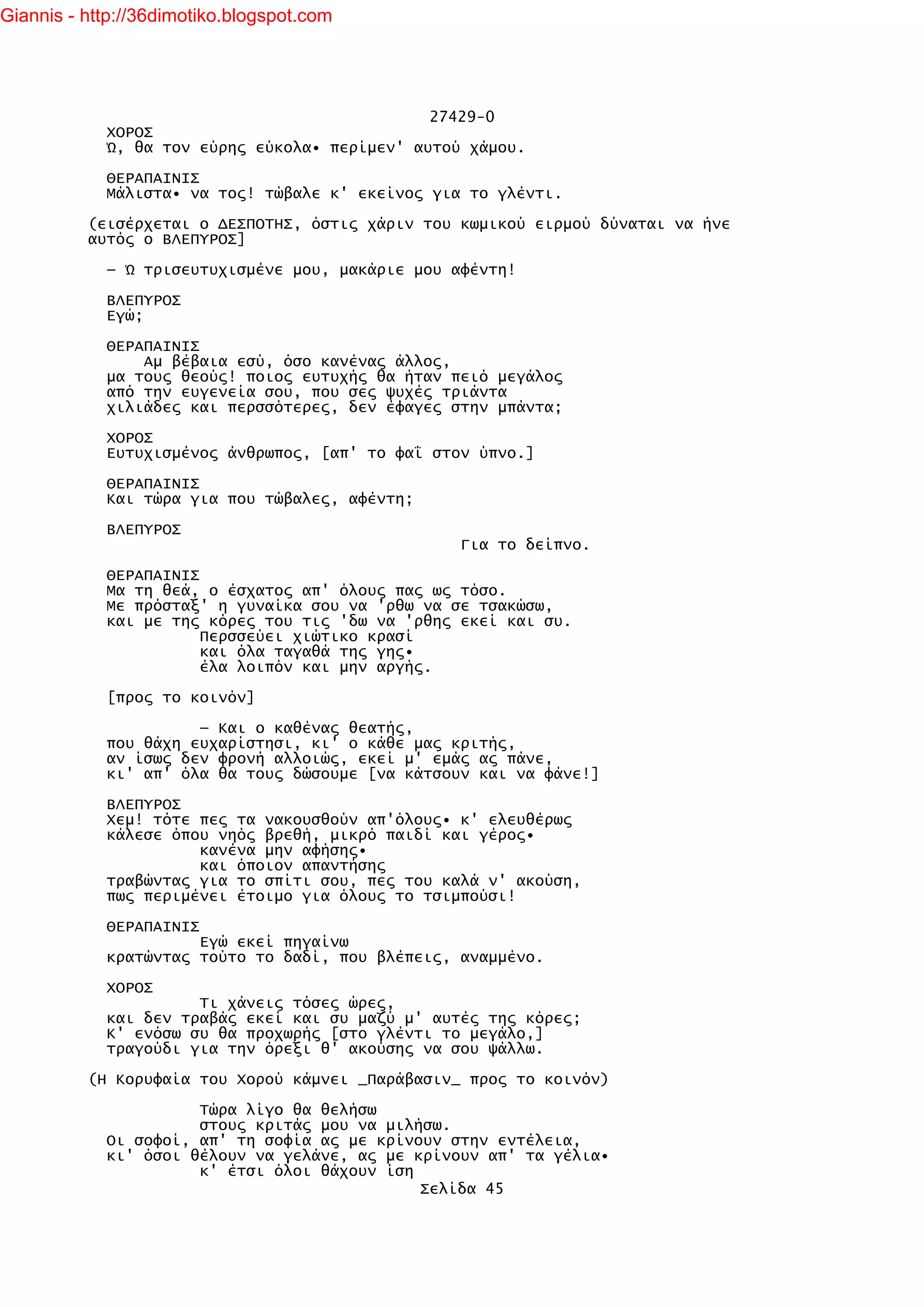 Giannis - http://36dimotiko.blogspot.com




                                               27429-0
            ΧΟΡΟΣ
            Ώ, θα τον εύρης εύκολα• περίμεν' αυτού χάμου.

            ΘΕΡΑΠΑΙΝΙΣ
            Μάλιστα• να τος! τώβαλε κ' εκείνος για το γλέντι.

          (εισέρχεται ο ΔΕΣΠΟΤΗΣ, όστις χάριν του κωμικού ειρμού δύναται να ήνε
          αυτός ο ΒΛΕΠΥΡΟΣ]

            — Ώ τρισευτυχισμένε μου, μακάριε μου αφέντη!

            ΒΛΕΠΥΡΟΣ
            Εγώ;

            ΘΕΡΑΠΑΙΝΙΣ
                Αμ βέβαια εσύ, όσο κανένας άλλος,
            μα τους θεούς! ποιος ευτυχής θα ήταν πειό μεγάλος
            από την ευγενεία σου, που σες ψυχές τριάντα
            χιλιάδες και περσσότερες, δεν έφαγες στην μπάντα;

            ΧΟΡΟΣ
            Ευτυχισμένος άνθρωπος, [απ' το φαΐ στον ύπνο.]

            ΘΕΡΑΠΑΙΝΙΣ
            Και τώρα για που τώβαλες, αφέντη;

            ΒΛΕΠΥΡΟΣ
                                                  Για το δείπνο.

            ΘΕΡΑΠΑΙΝΙΣ
            Μα τη θεά, ο έσχατος απ' όλους πας ως τόσο.
            Με πρόσταξ' η γυναίκα σου να 'ρθω να σε τσακώσω,
            και με της κόρες του τις 'δω να 'ρθης εκεί και συ.
                       Περσσεύει χιώτικο κρασί
                       και όλα ταγαθά της γης•
                       έλα λοιπόν και μην αργής.

            [προς το κοινόν]

                      — Και ο καθένας θεατής,
            που θάχη ευχαρίστησι, κι' ο κάθε μας κριτής,
            αν ίσως δεν φρονή αλλοιώς, εκεί μ' εμάς ας πάνε,
            κι' απ' όλα θα τους δώσουμε [να κάτσουν και να φάνε!]

            ΒΛΕΠΥΡΟΣ
            Χεμ! τότε πες τα νακουσθούν απ'όλους• κ' ελευθέρως
            κάλεσε όπου νηός βρεθή, μικρό παιδί και γέρος•
                      κανένα μην αφήσης•
                      και όποιον απαντήσης
            τραβώντας για το σπίτι σου, πες του καλά ν' ακούση,
            πως περιμένει έτοιμο για όλους το τσιμπούσι!

            ΘΕΡΑΠΑΙΝΙΣ
                      Εγώ εκεί πηγαίνω
            κρατώντας τούτο το δαδί, που βλέπεις, αναμμένο.

            ΧΟΡΟΣ
                      Τι χάνεις τόσες ώρες,
            και δεν τραβάς εκεί και συ μαζύ μ' αυτές της κόρες;
            Κ' ενόσω συ θα προχωρής [στο γλέντι το μεγάλο,]
            τραγούδι για την όρεξι θ' ακούσης να σου ψάλλω.

          (Η Κορυφαία του Χορού κάμνει _Παράβασιν_ προς το κοινόν)

                      Τώρα λίγο θα θελήσω
                      στους κριτάς μου να μιλήσω.
            Οι σοφοί, απ' τη σοφία ας με κρίνουν στην εντέλεια,
            κι' όσοι θέλουν να γελάνε, ας με κρίνουν απ' τα γέλια•
                      κ' έτσι όλοι θάχουν ίση
                                              Σελίδα 45
 