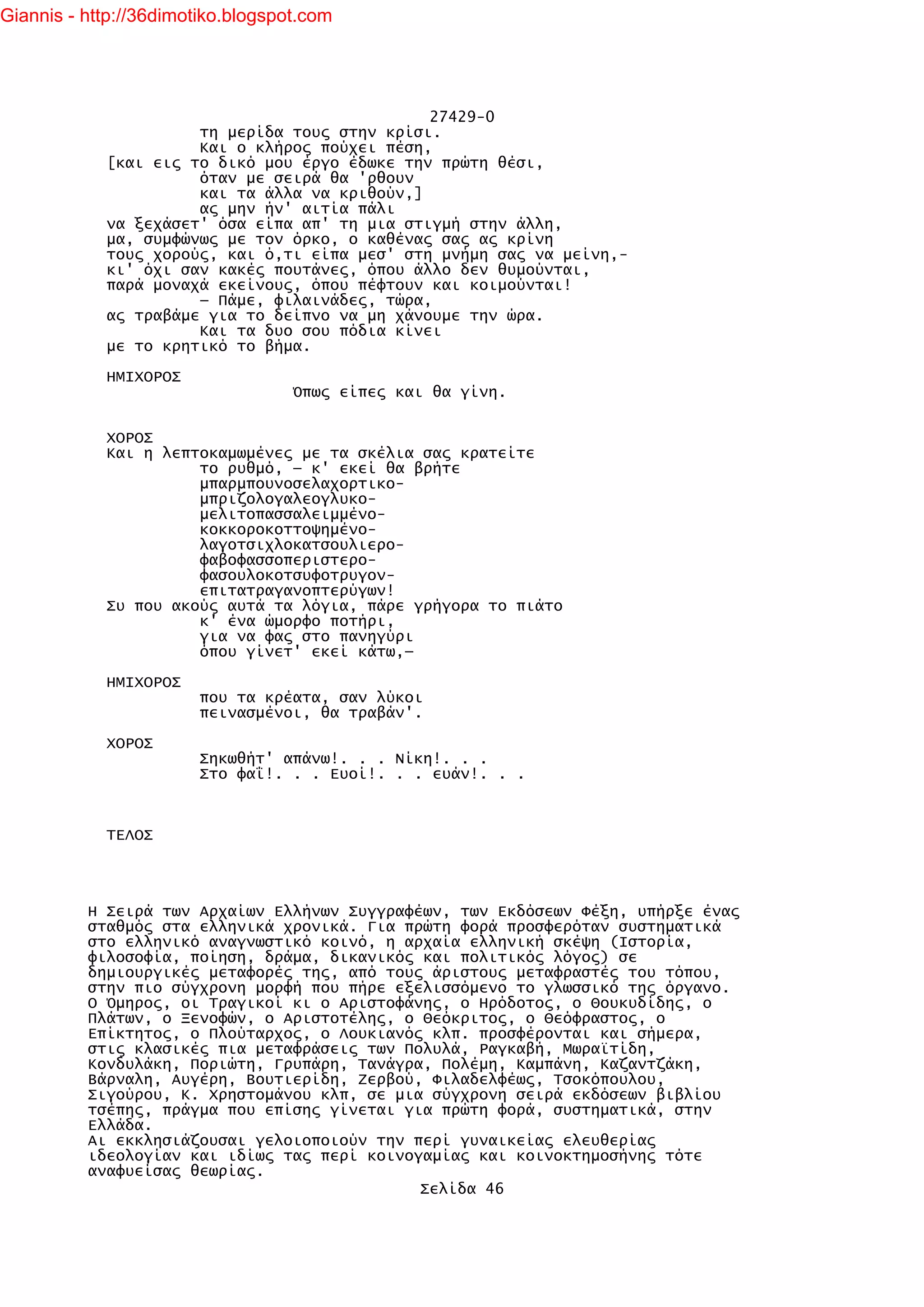 Giannis - http://36dimotiko.blogspot.com




                                               27429-0
                      τη μερίδα τους στην κρίσι.
                      Και ο κλήρος πούχει πέση,
            [και εις το δικό μου έργο έδωκε την πρώτη θέσι,
                      όταν με σειρά θα 'ρθουν
                      και τα άλλα να κριθούν,]
                      ας μην ήν' αιτία πάλι
            να ξεχάσετ' όσα είπα απ' τη μια στιγμή στην άλλη,
            μα, συμφώνως με τον όρκο, ο καθένας σας ας κρίνη
            τους χορούς, και ό,τι είπα μεσ' στη μνήμη σας να μείνη,-
            κι' όχι σαν κακές πουτάνες, όπου άλλο δεν θυμούνται,
            παρά μοναχά εκείνους, όπου πέφτουν και κοιμούνται!
                      — Πάμε, φιλαινάδες, τώρα,
            ας τραβάμε για το δείπνο να μη χάνουμε την ώρα.
                      Και τα δυο σου πόδια κίνει
            με το κρητικό το βήμα.

            ΗΜΙΧΟΡΟΣ
                                   Όπως είπες και θα γίνη.


            ΧΟΡΟΣ
            Και η λεπτοκαμωμένες με τα σκέλια σας κρατείτε
                      το ρυθμό, — κ' εκεί θα βρήτε
                      μπαρμπουνοσελαχορτικο-
                      μπριζολογαλεογλυκο-
                      μελιτοπασσαλειμμένο-
                      κοκκοροκοττοψημένο-
                      λαγοτσιχλοκατσουλιερο-
                      φαβοφασσοπεριστερο-
                      φασουλοκοτσυφοτρυγον-
                      επιτατραγανοπτερύγων!
            Συ που ακούς αυτά τα λόγια, πάρε γρήγορα το πιάτο
                      κ' ένα ώμορφο ποτήρι,
                      για να φας στο πανηγύρι
                      όπου γίνετ' εκεί κάτω,—

            ΗΜΙΧΟΡΟΣ
                        που τα κρέατα, σαν λύκοι
                        πεινασμένοι, θα τραβάν'.

            ΧΟΡΟΣ
                        Σηκωθήτ' απάνω!. . . Νίκη!. . .
                        Στο φαΐ!. . . Ευοί!. . . ευάν!. . .



            ΤΕΛΟΣ




          Η Σειρά των Αρχαίων Ελλήνων Συγγραφέων, των Εκδόσεων Φέξη, υπήρξε ένας
          σταθμός στα ελληνικά χρονικά. Για πρώτη φορά προσφερόταν συστηματικά
          στο ελληνικό αναγνωστικό κοινό, η αρχαία ελληνική σκέψη (Ιστορία,
          φιλοσοφία, ποίηση, δράμα, δικανικός και πολιτικός λόγος) σε
          δημιουργικές μεταφορές της, από τους άριστους μεταφραστές του τόπου,
          στην πιο σύγχρονη μορφή που πήρε εξελισσόμενο το γλωσσικό της όργανο.
          Ο Όμηρος, οι Τραγικοί κι ο Αριστοφάνης, ο Ηρόδοτος, ο Θουκυδίδης, ο
          Πλάτων, ο Ξενοφών, ο Αριστοτέλης, ο Θεόκριτος, ο Θεόφραστος, ο
          Επίκτητος, ο Πλούταρχος, ο Λουκιανός κλπ. προσφέρονται και σήμερα,
          στις κλασικές πια μεταφράσεις των Πολυλά, Ραγκαβή, Μωραϊτίδη,
          Κονδυλάκη, Ποριώτη, Γρυπάρη, Τανάγρα, Πολέμη, Καμπάνη, Καζαντζάκη,
          Βάρναλη, Αυγέρη, Βουτιερίδη, Ζερβού, Φιλαδελφέως, Τσοκόπουλου,
          Σιγούρου, Κ. Χρηστομάνου κλπ, σε μια σύγχρονη σειρά εκδόσεων βιβλίου
          τσέπης, πράγμα που επίσης γίνεται για πρώτη φορά, συστηματικά, στην
          Ελλάδα.
          Αι εκκλησιάζουσαι γελοιοποιούν την περί γυναικείας ελευθερίας
          ιδεολογίαν και ιδίως τας περί κοινογαμίας και κοινοκτημοσήνης τότε
          αναφυείσας θεωρίας.
                                              Σελίδα 46
 