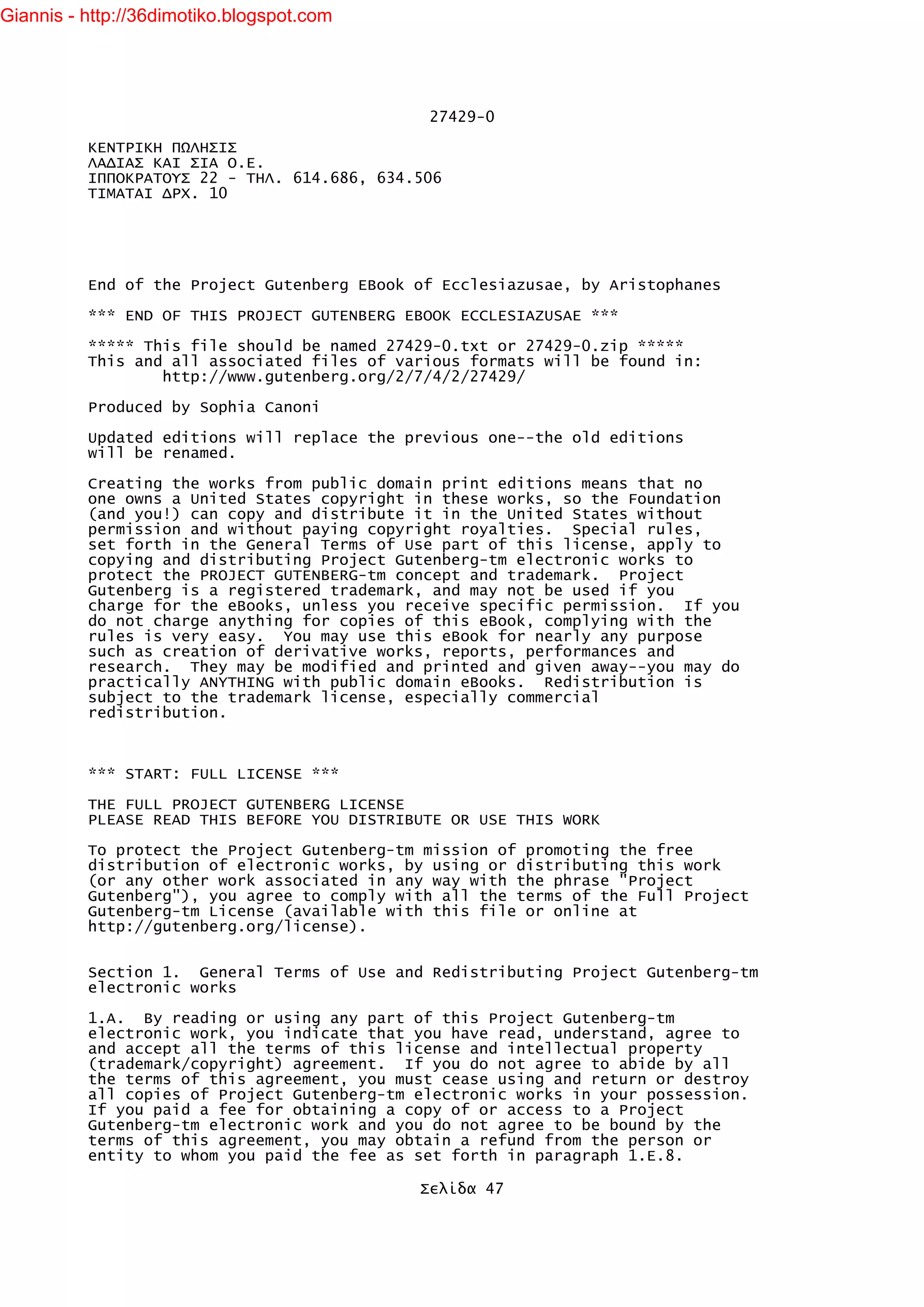 Giannis - http://36dimotiko.blogspot.com




                                              27429-0

          ΚΕΝΤΡΙΚΗ ΠΩΛΗΣΙΣ
          ΛΑΔΙΑΣ ΚΑΙ ΣΙΑ Ο.Ε.
          ΙΠΠΟΚΡΑΤΟΥΣ 22 - ΤΗΛ. 614.686, 634.506
          ΤΙΜΑΤΑΙ ΔΡΧ. 10




          End of the Project Gutenberg EBook of Ecclesiazusae, by Aristophanes

          *** END OF THIS PROJECT GUTENBERG EBOOK ECCLESIAZUSAE ***

          ***** This file should be named 27429-0.txt or 27429-0.zip *****
          This and all associated files of various formats will be found in:
                  http://www.gutenberg.org/2/7/4/2/27429/

          Produced by Sophia Canoni

          Updated editions will replace the previous one--the old editions
          will be renamed.

          Creating the works from public domain print editions means that no
          one owns a United States copyright in these works, so the Foundation
          (and you!) can copy and distribute it in the United States without
          permission and without paying copyright royalties. Special rules,
          set forth in the General Terms of Use part of this license, apply to
          copying and distributing Project Gutenberg-tm electronic works to
          protect the PROJECT GUTENBERG-tm concept and trademark. Project
          Gutenberg is a registered trademark, and may not be used if you
          charge for the eBooks, unless you receive specific permission. If you
          do not charge anything for copies of this eBook, complying with the
          rules is very easy. You may use this eBook for nearly any purpose
          such as creation of derivative works, reports, performances and
          research. They may be modified and printed and given away--you may do
          practically ANYTHING with public domain eBooks. Redistribution is
          subject to the trademark license, especially commercial
          redistribution.



          *** START: FULL LICENSE ***

          THE FULL PROJECT GUTENBERG LICENSE
          PLEASE READ THIS BEFORE YOU DISTRIBUTE OR USE THIS WORK

          To protect the Project Gutenberg-tm mission of promoting the free
          distribution of electronic works, by using or distributing this work
          (or any other work associated in any way with the phrase "Project
          Gutenberg"), you agree to comply with all the terms of the Full Project
          Gutenberg-tm License (available with this file or online at
          http://gutenberg.org/license).


          Section 1. General Terms of Use and Redistributing Project Gutenberg-tm
          electronic works

          1.A. By reading or using any part of this Project Gutenberg-tm
          electronic work, you indicate that you have read, understand, agree to
          and accept all the terms of this license and intellectual property
          (trademark/copyright) agreement. If you do not agree to abide by all
          the terms of this agreement, you must cease using and return or destroy
          all copies of Project Gutenberg-tm electronic works in your possession.
          If you paid a fee for obtaining a copy of or access to a Project
          Gutenberg-tm electronic work and you do not agree to be bound by the
          terms of this agreement, you may obtain a refund from the person or
          entity to whom you paid the fee as set forth in paragraph 1.E.8.

                                             Σελίδα 47
 