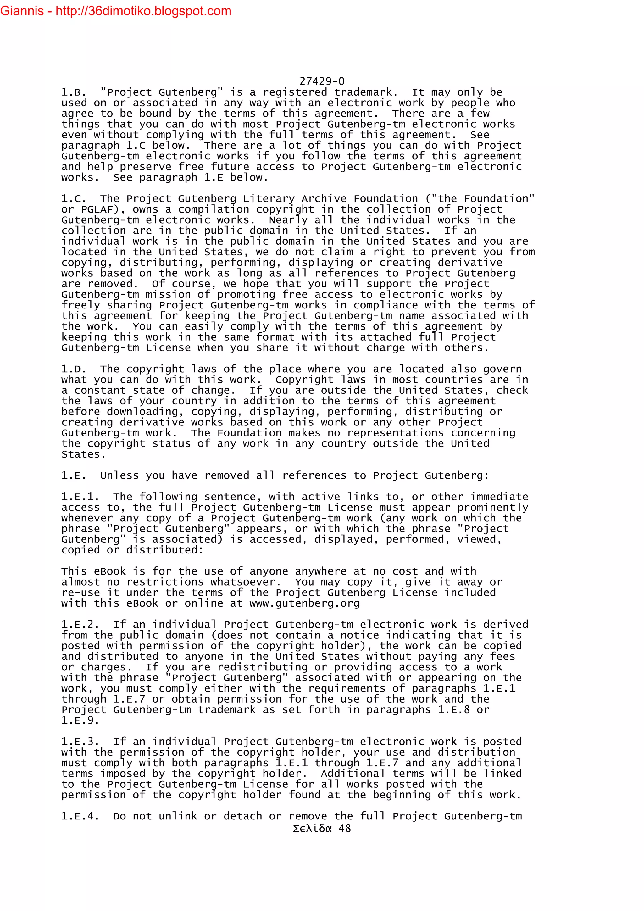 Giannis - http://36dimotiko.blogspot.com




                                               27429-0
          1.B. "Project Gutenberg" is a registered trademark. It may only be
          used on or associated in any way with an electronic work by people who
          agree to be bound by the terms of this agreement. There are a few
          things that you can do with most Project Gutenberg-tm electronic works
          even without complying with the full terms of this agreement. See
          paragraph 1.C below. There are a lot of things you can do with Project
          Gutenberg-tm electronic works if you follow the terms of this agreement
          and help preserve free future access to Project Gutenberg-tm electronic
          works. See paragraph 1.E below.

          1.C. The Project Gutenberg Literary Archive Foundation ("the Foundation"
          or PGLAF), owns a compilation copyright in the collection of Project
          Gutenberg-tm electronic works. Nearly all the individual works in the
          collection are in the public domain in the United States. If an
          individual work is in the public domain in the United States and you are
          located in the United States, we do not claim a right to prevent you from
          copying, distributing, performing, displaying or creating derivative
          works based on the work as long as all references to Project Gutenberg
          are removed. Of course, we hope that you will support the Project
          Gutenberg-tm mission of promoting free access to electronic works by
          freely sharing Project Gutenberg-tm works in compliance with the terms of
          this agreement for keeping the Project Gutenberg-tm name associated with
          the work. You can easily comply with the terms of this agreement by
          keeping this work in the same format with its attached full Project
          Gutenberg-tm License when you share it without charge with others.

          1.D. The copyright laws of the place where you are located also govern
          what you can do with this work. Copyright laws in most countries are in
          a constant state of change. If you are outside the United States, check
          the laws of your country in addition to the terms of this agreement
          before downloading, copying, displaying, performing, distributing or
          creating derivative works based on this work or any other Project
          Gutenberg-tm work. The Foundation makes no representations concerning
          the copyright status of any work in any country outside the United
          States.

          1.E.     Unless you have removed all references to Project Gutenberg:

          1.E.1. The following sentence, with active links to, or other immediate
          access to, the full Project Gutenberg-tm License must appear prominently
          whenever any copy of a Project Gutenberg-tm work (any work on which the
          phrase "Project Gutenberg" appears, or with which the phrase "Project
          Gutenberg" is associated) is accessed, displayed, performed, viewed,
          copied or distributed:

          This eBook is for the use of anyone anywhere at no cost and with
          almost no restrictions whatsoever. You may copy it, give it away or
          re-use it under the terms of the Project Gutenberg License included
          with this eBook or online at www.gutenberg.org

          1.E.2. If an individual Project Gutenberg-tm electronic work is derived
          from the public domain (does not contain a notice indicating that it is
          posted with permission of the copyright holder), the work can be copied
          and distributed to anyone in the United States without paying any fees
          or charges. If you are redistributing or providing access to a work
          with the phrase "Project Gutenberg" associated with or appearing on the
          work, you must comply either with the requirements of paragraphs 1.E.1
          through 1.E.7 or obtain permission for the use of the work and the
          Project Gutenberg-tm trademark as set forth in paragraphs 1.E.8 or
          1.E.9.

          1.E.3. If an individual Project Gutenberg-tm electronic work is posted
          with the permission of the copyright holder, your use and distribution
          must comply with both paragraphs 1.E.1 through 1.E.7 and any additional
          terms imposed by the copyright holder. Additional terms will be linked
          to the Project Gutenberg-tm License for all works posted with the
          permission of the copyright holder found at the beginning of this work.

          1.E.4.     Do not unlink or detach or remove the full Project Gutenberg-tm
                                                 Σελίδα 48
 