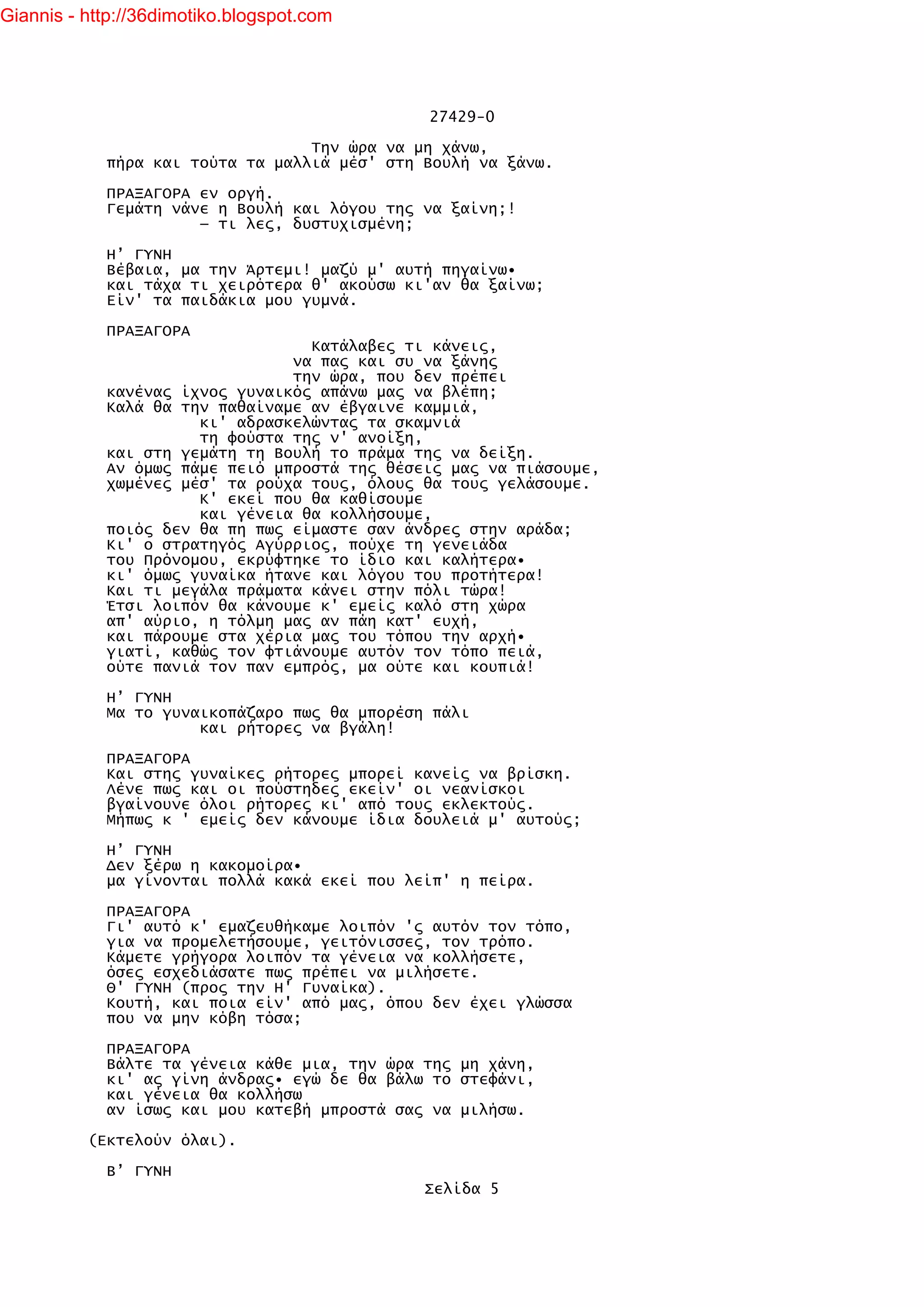 Giannis - http://36dimotiko.blogspot.com




                                              27429-0

                                  Την ώρα να μη χάνω,
            πήρα και τούτα τα μαλλιά μέσ' στη Βουλή να ξάνω.

            ΠΡΑΞΑΓΟΡΑ εν οργή.
            Γεμάτη νάνε η Βουλή και λόγου της να ξαίνη;!
                      — τι λες, δυστυχισμένη;

            Η’ ΓΥΝΗ
            Βέβαια, μα την Άρτεμι! μαζύ μ' αυτή πηγαίνω•
            και τάχα τι χειρότερα θ' ακούσω κι'αν θα ξαίνω;
            Είν' τα παιδάκια μου γυμνά.

            ΠΡΑΞΑΓΟΡΑ
                                  Κατάλαβες τι κάνεις,
                                να πας και συ να ξάνης
                                την ώρα, που δεν πρέπει
            κανένας ίχνος γυναικός απάνω μας να βλέπη;
            Καλά θα την παθαίναμε αν έβγαινε καμμιά,
                      κι' αδρασκελώντας τα σκαμνιά
                      τη φούστα της ν' ανοίξη,
            και στη γεμάτη τη Βουλή το πράμα της να δείξη.
            Αν όμως πάμε πειό μπροστά της θέσεις μας να πιάσουμε,
            χωμένες μέσ' τα ρούχα τους, όλους θα τους γελάσουμε.
                      Κ' εκεί που θα καθίσουμε
                      και γένεια θα κολλήσουμε,
            ποιός δεν θα πη πως είμαστε σαν άνδρες στην αράδα;
            Κι' ο στρατηγός Αγύρριος, πούχε τη γενειάδα
            του Πρόνομου, εκρύφτηκε το ίδιο και καλήτερα•
            κι' όμως γυναίκα ήτανε και λόγου του προτήτερα!
            Και τι μεγάλα πράματα κάνει στην πόλι τώρα!
            Έτσι λοιπόν θα κάνουμε κ' εμείς καλό στη χώρα
            απ' αύριο, η τόλμη μας αν πάη κατ' ευχή,
            και πάρουμε στα χέρια μας του τόπου την αρχή•
            γιατί, καθώς τον φτιάνουμε αυτόν τον τόπο πειά,
            ούτε πανιά τον παν εμπρός, μα ούτε και κουπιά!

            Η’ ΓΥΝΗ
            Μα το γυναικοπάζαρο πως θα μπορέση πάλι
                      και ρήτορες να βγάλη!

            ΠΡΑΞΑΓΟΡΑ
            Και στης γυναίκες ρήτορες μπορεί κανείς να βρίσκη.
            Λένε πως και οι πούστηδες εκείν' οι νεανίσκοι
            βγαίνουνε όλοι ρήτορες κι' από τους εκλεκτούς.
            Μήπως κ ' εμείς δεν κάνουμε ίδια δουλειά μ' αυτούς;

            Η’ ΓΥΝΗ
            Δεν ξέρω η κακομοίρα•
            μα γίνονται πολλά κακά εκεί που λείπ' η πείρα.

            ΠΡΑΞΑΓΟΡΑ
            Γι' αυτό κ' εμαζευθήκαμε λοιπόν 'ς αυτόν τον τόπο,
            για να προμελετήσουμε, γειτόνισσες, τον τρόπο.
            Κάμετε γρήγορα λοιπόν τα γένεια να κολλήσετε,
            όσες εσχεδιάσατε πως πρέπει να μιλήσετε.
            Θ' ΓΥΝΗ (προς την Η' Γυναίκα).
            Κουτή, και ποια είν' από μας, όπου δεν έχει γλώσσα
            που να μην κόβη τόσα;

            ΠΡΑΞΑΓΟΡΑ
            Βάλτε τα γένεια κάθε μια, την ώρα της μη χάνη,
            κι' ας γίνη άνδρας• εγώ δε θα βάλω το στεφάνι,
            και γένεια θα κολλήσω
            αν ίσως και μου κατεβή μπροστά σας να μιλήσω.

          (Εκτελούν όλαι).

            Β’ ΓΥΝΗ
                                              Σελίδα 5
 