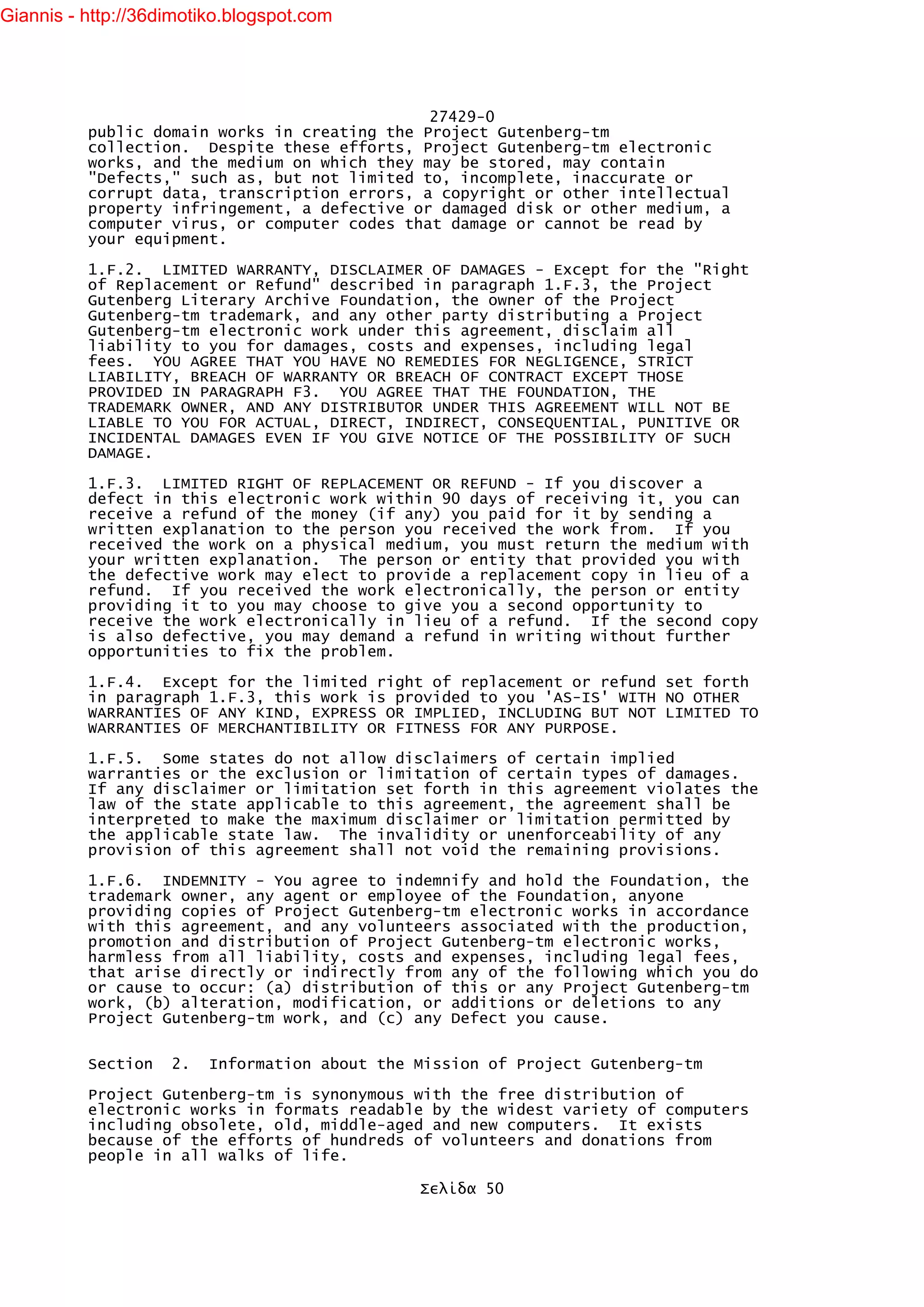 Giannis - http://36dimotiko.blogspot.com




                                               27429-0
          public domain works in creating the Project Gutenberg-tm
          collection. Despite these efforts, Project Gutenberg-tm electronic
          works, and the medium on which they may be stored, may contain
          "Defects," such as, but not limited to, incomplete, inaccurate or
          corrupt data, transcription errors, a copyright or other intellectual
          property infringement, a defective or damaged disk or other medium, a
          computer virus, or computer codes that damage or cannot be read by
          your equipment.

          1.F.2. LIMITED WARRANTY, DISCLAIMER OF DAMAGES - Except for the "Right
          of Replacement or Refund" described in paragraph 1.F.3, the Project
          Gutenberg Literary Archive Foundation, the owner of the Project
          Gutenberg-tm trademark, and any other party distributing a Project
          Gutenberg-tm electronic work under this agreement, disclaim all
          liability to you for damages, costs and expenses, including legal
          fees. YOU AGREE THAT YOU HAVE NO REMEDIES FOR NEGLIGENCE, STRICT
          LIABILITY, BREACH OF WARRANTY OR BREACH OF CONTRACT EXCEPT THOSE
          PROVIDED IN PARAGRAPH F3. YOU AGREE THAT THE FOUNDATION, THE
          TRADEMARK OWNER, AND ANY DISTRIBUTOR UNDER THIS AGREEMENT WILL NOT BE
          LIABLE TO YOU FOR ACTUAL, DIRECT, INDIRECT, CONSEQUENTIAL, PUNITIVE OR
          INCIDENTAL DAMAGES EVEN IF YOU GIVE NOTICE OF THE POSSIBILITY OF SUCH
          DAMAGE.

          1.F.3. LIMITED RIGHT OF REPLACEMENT OR REFUND - If you discover a
          defect in this electronic work within 90 days of receiving it, you can
          receive a refund of the money (if any) you paid for it by sending a
          written explanation to the person you received the work from. If you
          received the work on a physical medium, you must return the medium with
          your written explanation. The person or entity that provided you with
          the defective work may elect to provide a replacement copy in lieu of a
          refund. If you received the work electronically, the person or entity
          providing it to you may choose to give you a second opportunity to
          receive the work electronically in lieu of a refund. If the second copy
          is also defective, you may demand a refund in writing without further
          opportunities to fix the problem.

          1.F.4. Except for the limited right of replacement or refund set forth
          in paragraph 1.F.3, this work is provided to you 'AS-IS' WITH NO OTHER
          WARRANTIES OF ANY KIND, EXPRESS OR IMPLIED, INCLUDING BUT NOT LIMITED TO
          WARRANTIES OF MERCHANTIBILITY OR FITNESS FOR ANY PURPOSE.

          1.F.5. Some states do not allow disclaimers of certain implied
          warranties or the exclusion or limitation of certain types of damages.
          If any disclaimer or limitation set forth in this agreement violates the
          law of the state applicable to this agreement, the agreement shall be
          interpreted to make the maximum disclaimer or limitation permitted by
          the applicable state law. The invalidity or unenforceability of any
          provision of this agreement shall not void the remaining provisions.

          1.F.6. INDEMNITY - You agree to indemnify and hold the Foundation, the
          trademark owner, any agent or employee of the Foundation, anyone
          providing copies of Project Gutenberg-tm electronic works in accordance
          with this agreement, and any volunteers associated with the production,
          promotion and distribution of Project Gutenberg-tm electronic works,
          harmless from all liability, costs and expenses, including legal fees,
          that arise directly or indirectly from any of the following which you do
          or cause to occur: (a) distribution of this or any Project Gutenberg-tm
          work, (b) alteration, modification, or additions or deletions to any
          Project Gutenberg-tm work, and (c) any Defect you cause.


          Section   2.   Information about the Mission of Project Gutenberg-tm

          Project Gutenberg-tm is synonymous with the free distribution of
          electronic works in formats readable by the widest variety of computers
          including obsolete, old, middle-aged and new computers. It exists
          because of the efforts of hundreds of volunteers and donations from
          people in all walks of life.

                                               Σελίδα 50
 