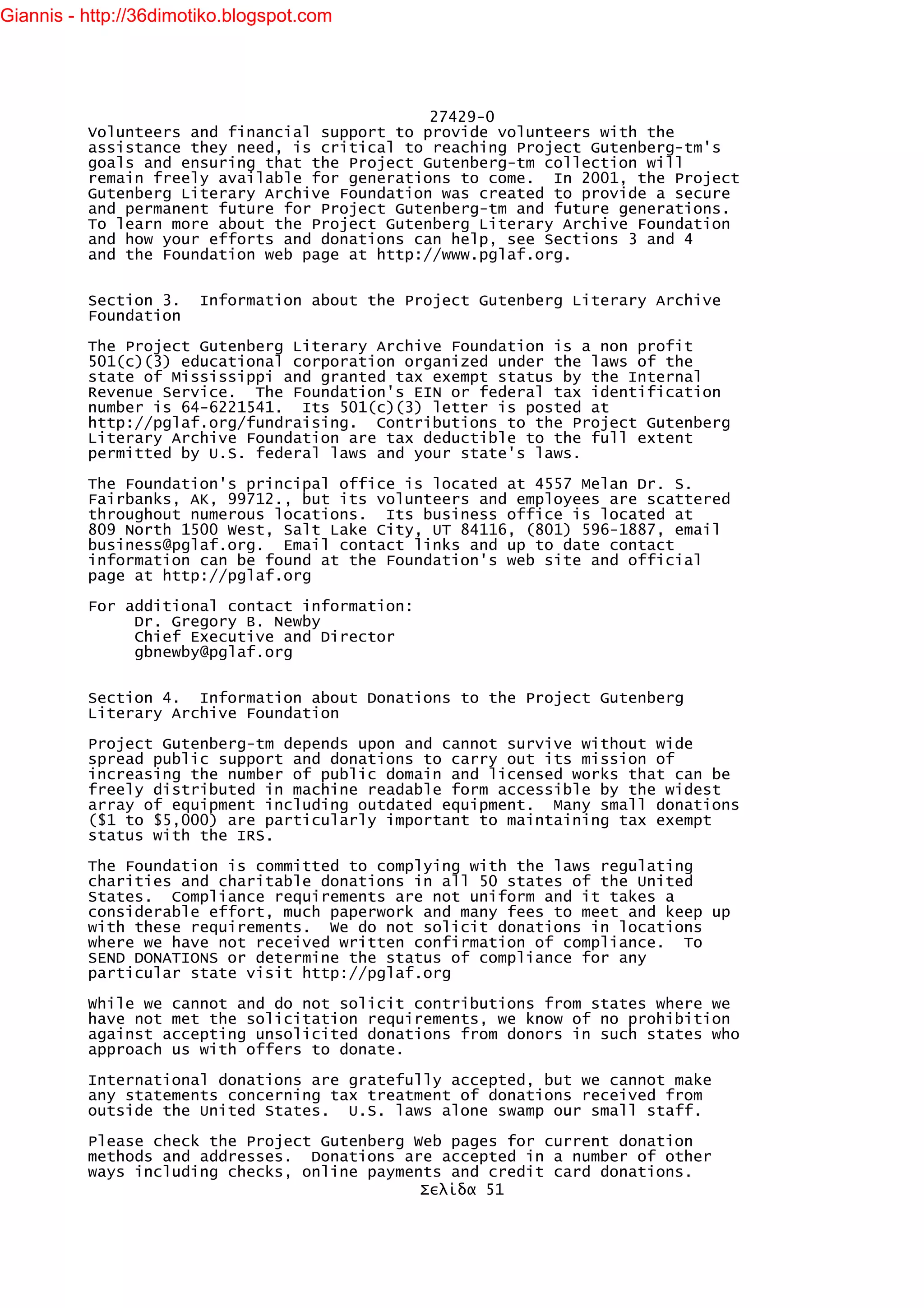 Giannis - http://36dimotiko.blogspot.com




                                               27429-0
          Volunteers and financial support to provide volunteers with the
          assistance they need, is critical to reaching Project Gutenberg-tm's
          goals and ensuring that the Project Gutenberg-tm collection will
          remain freely available for generations to come. In 2001, the Project
          Gutenberg Literary Archive Foundation was created to provide a secure
          and permanent future for Project Gutenberg-tm and future generations.
          To learn more about the Project Gutenberg Literary Archive Foundation
          and how your efforts and donations can help, see Sections 3 and 4
          and the Foundation web page at http://www.pglaf.org.


          Section 3.    Information about the Project Gutenberg Literary Archive
          Foundation

          The Project Gutenberg Literary Archive Foundation is a non profit
          501(c)(3) educational corporation organized under the laws of the
          state of Mississippi and granted tax exempt status by the Internal
          Revenue Service. The Foundation's EIN or federal tax identification
          number is 64-6221541. Its 501(c)(3) letter is posted at
          http://pglaf.org/fundraising. Contributions to the Project Gutenberg
          Literary Archive Foundation are tax deductible to the full extent
          permitted by U.S. federal laws and your state's laws.

          The Foundation's principal office is located at 4557 Melan Dr. S.
          Fairbanks, AK, 99712., but its volunteers and employees are scattered
          throughout numerous locations. Its business office is located at
          809 North 1500 West, Salt Lake City, UT 84116, (801) 596-1887, email
          business@pglaf.org. Email contact links and up to date contact
          information can be found at the Foundation's web site and official
          page at http://pglaf.org

          For additional contact information:
               Dr. Gregory B. Newby
               Chief Executive and Director
               gbnewby@pglaf.org


          Section 4. Information about Donations to the Project Gutenberg
          Literary Archive Foundation

          Project Gutenberg-tm depends upon and cannot survive without wide
          spread public support and donations to carry out its mission of
          increasing the number of public domain and licensed works that can be
          freely distributed in machine readable form accessible by the widest
          array of equipment including outdated equipment. Many small donations
          ($1 to $5,000) are particularly important to maintaining tax exempt
          status with the IRS.

          The Foundation is committed to complying with the laws regulating
          charities and charitable donations in all 50 states of the United
          States. Compliance requirements are not uniform and it takes a
          considerable effort, much paperwork and many fees to meet and keep up
          with these requirements. We do not solicit donations in locations
          where we have not received written confirmation of compliance. To
          SEND DONATIONS or determine the status of compliance for any
          particular state visit http://pglaf.org

          While we cannot and do not solicit contributions from states where we
          have not met the solicitation requirements, we know of no prohibition
          against accepting unsolicited donations from donors in such states who
          approach us with offers to donate.

          International donations are gratefully accepted, but we cannot make
          any statements concerning tax treatment of donations received from
          outside the United States. U.S. laws alone swamp our small staff.

          Please check the Project Gutenberg Web pages for current donation
          methods and addresses. Donations are accepted in a number of other
          ways including checks, online payments and credit card donations.
                                              Σελίδα 51
 