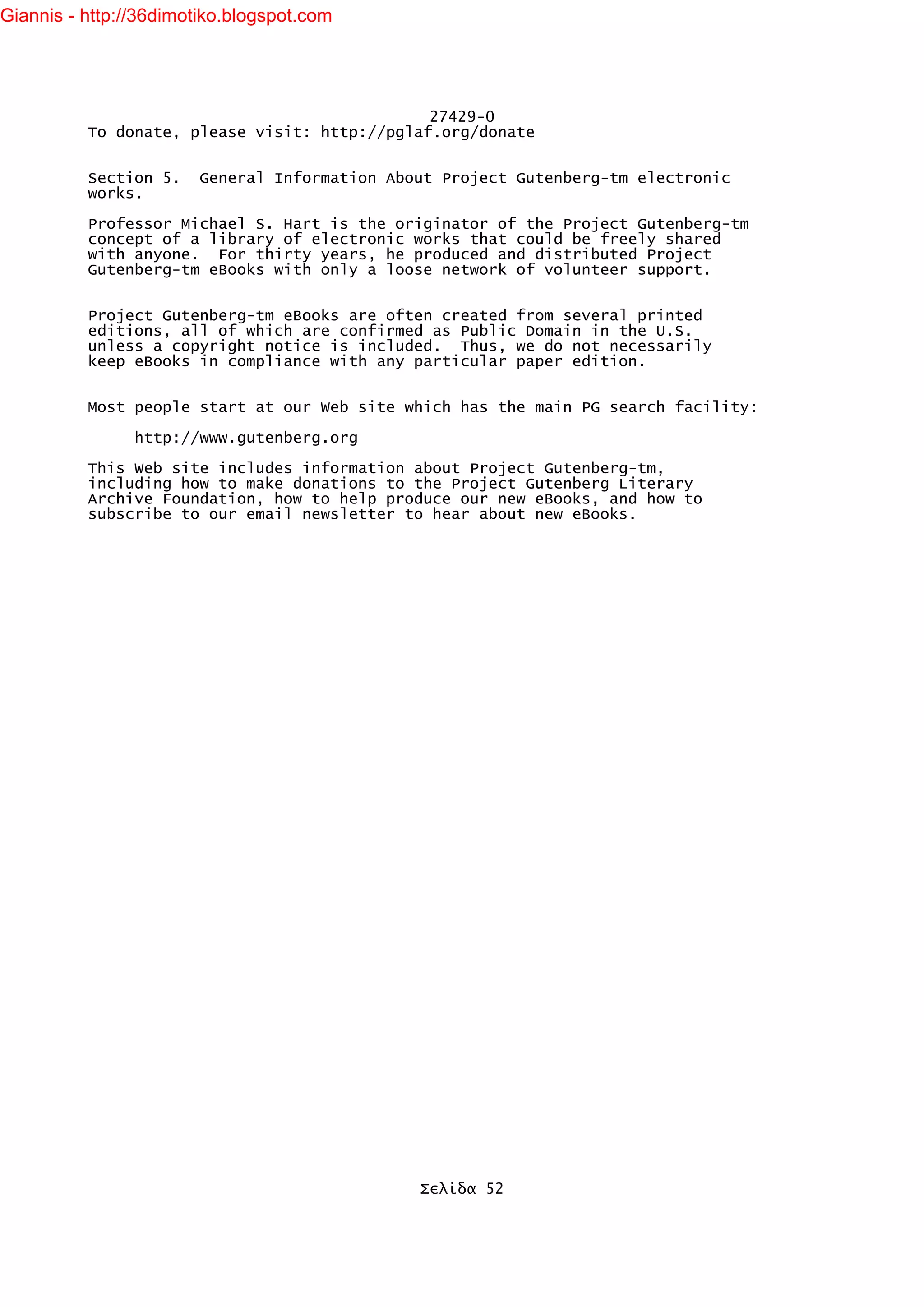 Giannis - http://36dimotiko.blogspot.com




                                               27429-0
          To donate, please visit: http://pglaf.org/donate


          Section 5.    General Information About Project Gutenberg-tm electronic
          works.

          Professor Michael S. Hart is the originator of the Project Gutenberg-tm
          concept of a library of electronic works that could be freely shared
          with anyone. For thirty years, he produced and distributed Project
          Gutenberg-tm eBooks with only a loose network of volunteer support.


          Project Gutenberg-tm eBooks are often created from several printed
          editions, all of which are confirmed as Public Domain in the U.S.
          unless a copyright notice is included. Thus, we do not necessarily
          keep eBooks in compliance with any particular paper edition.


          Most people start at our Web site which has the main PG search facility:

                http://www.gutenberg.org

          This Web site includes information about Project Gutenberg-tm,
          including how to make donations to the Project Gutenberg Literary
          Archive Foundation, how to help produce our new eBooks, and how to
          subscribe to our email newsletter to hear about new eBooks.




                                               Σελίδα 52
 