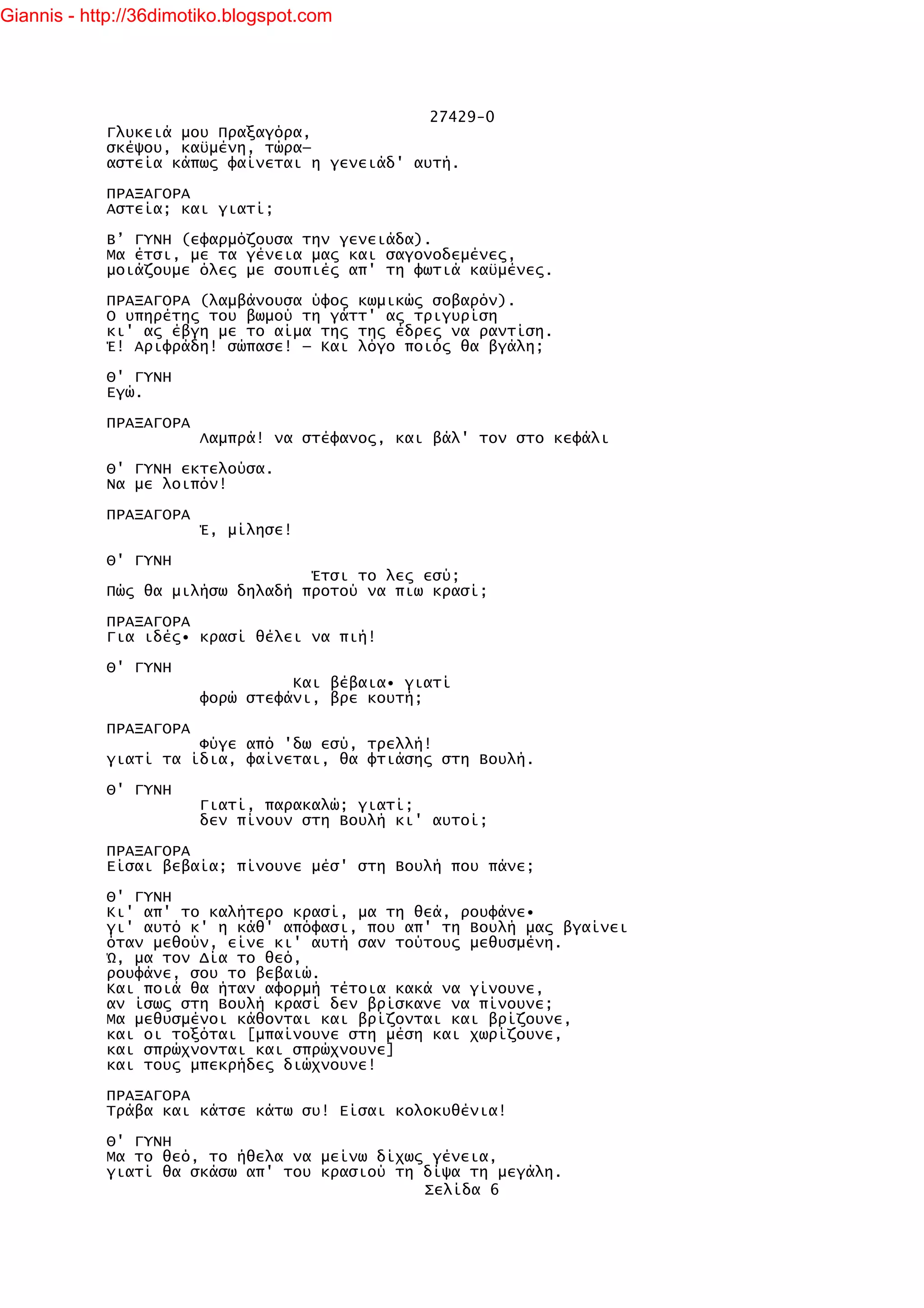 Giannis - http://36dimotiko.blogspot.com




                                               27429-0
            Γλυκειά μου Πραξαγόρα,
            σκέψου, καϋμένη, τώρα—
            αστεία κάπως φαίνεται η γενειάδ' αυτή.

            ΠΡΑΞΑΓΟΡΑ
            Αστεία; και γιατί;

            Β’ ΓΥΝΗ (εφαρμόζουσα την γενειάδα).
            Μα έτσι, με τα γένεια μας και σαγονοδεμένες,
            μοιάζουμε όλες με σουπιές απ' τη φωτιά καϋμένες.

            ΠΡΑΞΑΓΟΡΑ (λαμβάνουσα ύφος κωμικώς σοβαρόν).
            Ο υπηρέτης του βωμού τη γάττ' ας τριγυρίση
            κι' ας έβγη με το αίμα της της έδρες να ραντίση.
            Έ! Αριφράδη! σώπασε! — Και λόγο ποιός θα βγάλη;

            Θ' ΓΥΝΗ
            Εγώ.

            ΠΡΑΞΑΓΟΡΑ
                        Λαμπρά! να στέφανος, και βάλ' τον στο κεφάλι

            Θ' ΓΥΝΗ εκτελούσα.
            Να με λοιπόν!

            ΠΡΑΞΑΓΟΡΑ
                        Έ, μίλησε!

            Θ' ΓΥΝΗ
                                  Έτσι το λες εσύ;
            Πώς θα μιλήσω δηλαδή προτού να πιω κρασί;

            ΠΡΑΞΑΓΟΡΑ
            Για ιδές• κρασί θέλει να πιή!

            Θ' ΓΥΝΗ
                                  Και βέβαια• γιατί
                        φορώ στεφάνι, βρε κουτή;

            ΠΡΑΞΑΓΟΡΑ
                      Φύγε από 'δω εσύ, τρελλή!
            γιατί τα ίδια, φαίνεται, θα φτιάσης στη Βουλή.

            Θ' ΓΥΝΗ
                        Γιατί, παρακαλώ; γιατί;
                        δεν πίνουν στη Βουλή κι' αυτοί;

            ΠΡΑΞΑΓΟΡΑ
            Είσαι βεβαία; πίνουνε μέσ' στη Βουλή που πάνε;

            Θ' ΓΥΝΗ
            Κι' απ' το καλήτερο κρασί, μα τη θεά, ρουφάνε•
            γι' αυτό κ' η κάθ' απόφασι, που απ' τη Βουλή μας βγαίνει
            όταν μεθούν, είνε κι' αυτή σαν τούτους μεθυσμένη.
            Ώ, μα τον Δία το θεό,
            ρουφάνε, σου το βεβαιώ.
            Και ποιά θα ήταν αφορμή τέτοια κακά να γίνουνε,
            αν ίσως στη Βουλή κρασί δεν βρίσκανε να πίνουνε;
            Μα μεθυσμένοι κάθονται και βρίζονται και βρίζουνε,
            και οι τοξόται [μπαίνουνε στη μέση και χωρίζουνε,
            και σπρώχνονται και σπρώχνουνε]
            και τους μπεκρήδες διώχνουνε!

            ΠΡΑΞΑΓΟΡΑ
            Τράβα και κάτσε κάτω συ! Είσαι κολοκυθένια!

            Θ' ΓΥΝΗ
            Μα το θεό, το ήθελα να μείνω δίχως γένεια,
            γιατί θα σκάσω απ' του κρασιού τη δίψα τη μεγάλη.
                                              Σελίδα 6
 