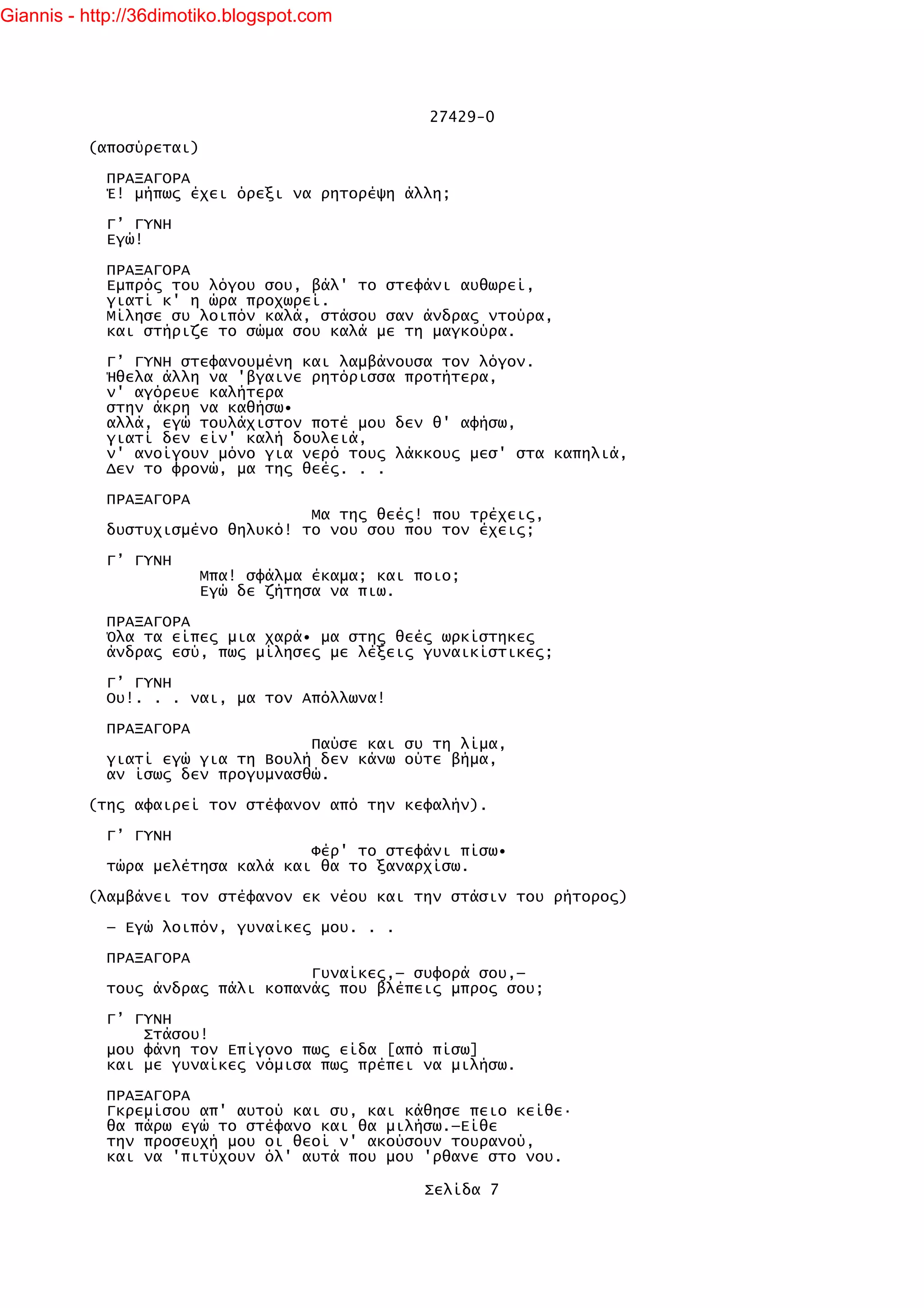 Giannis - http://36dimotiko.blogspot.com




                                                 27429-0

          (αποσύρεται)

            ΠΡΑΞΑΓΟΡΑ
            Έ! μήπως έχει όρεξι να ρητορέψη άλλη;

            Γ’ ΓΥΝΗ
            Εγώ!

            ΠΡΑΞΑΓΟΡΑ
            Εμπρός του λόγου σου, βάλ' το στεφάνι αυθωρεί,
            γιατί κ' η ώρα προχωρεί.
            Μίλησε συ λοιπόν καλά, στάσου σαν άνδρας ντούρα,
            και στήριζε το σώμα σου καλά με τη μαγκούρα.

            Γ’ ΓΥΝΗ στεφανουμένη και λαμβάνουσα τον λόγον.
            Ήθελα άλλη να 'βγαινε ρητόρισσα προτήτερα,
            ν' αγόρευε καλήτερα
            στην άκρη να καθήσω•
            αλλά, εγώ τουλάχιστον ποτέ μου δεν θ' αφήσω,
            γιατί δεν είν' καλή δουλειά,
            ν' ανοίγουν μόνο για νερό τους λάκκους μεσ' στα καπηλιά,
            Δεν το φρονώ, μα της θεές. . .

            ΠΡΑΞΑΓΟΡΑ
                                  Μα της θεές! που τρέχεις,
            δυστυχισμένο θηλυκό! το νου σου που τον έχεις;

            Γ’ ΓΥΝΗ
                         Μπα! σφάλμα έκαμα; και ποιο;
                         Εγώ δε ζήτησα να πιω.

            ΠΡΑΞΑΓΟΡΑ
            Όλα τα είπες μια χαρά• μα στης θεές ωρκίστηκες
            άνδρας εσύ, πως μίλησες με λέξεις γυναικίστικες;

            Γ’ ΓΥΝΗ
            Ου!. . . ναι, μα τον Απόλλωνα!

            ΠΡΑΞΑΓΟΡΑ
                                  Παύσε και συ τη λίμα,
            γιατί εγώ για τη Βουλή δεν κάνω ούτε βήμα,
            αν ίσως δεν προγυμνασθώ.

          (της αφαιρεί τον στέφανον από την κεφαλήν).

            Γ’ ΓΥΝΗ
                                  Φέρ' το στεφάνι πίσω•
            τώρα μελέτησα καλά και θα το ξαναρχίσω.

          (λαμβάνει τον στέφανον εκ νέου και την στάσιν του ρήτορος)

            — Εγώ λοιπόν, γυναίκες μου. . .

            ΠΡΑΞΑΓΟΡΑ
                                  Γυναίκες,— συφορά σου,—
            τους άνδρας πάλι κοπανάς που βλέπεις μπρος σου;

            Γ’ ΓΥΝΗ
                Στάσου!
            μου φάνη τον Επίγονο πως είδα [από πίσω]
            και με γυναίκες νόμισα πως πρέπει να μιλήσω.

            ΠΡΑΞΑΓΟΡΑ
            Γκρεμίσου απ' αυτού και συ, και κάθησε πειο κείθε·
            θα πάρω εγώ το στέφανο και θα μιλήσω.—Είθε
            την προσευχή μου οι θεοί ν' ακούσουν τουρανού,
            και να 'πιτύχουν όλ' αυτά που μου 'ρθανε στο νου.

                                                 Σελίδα 7
 