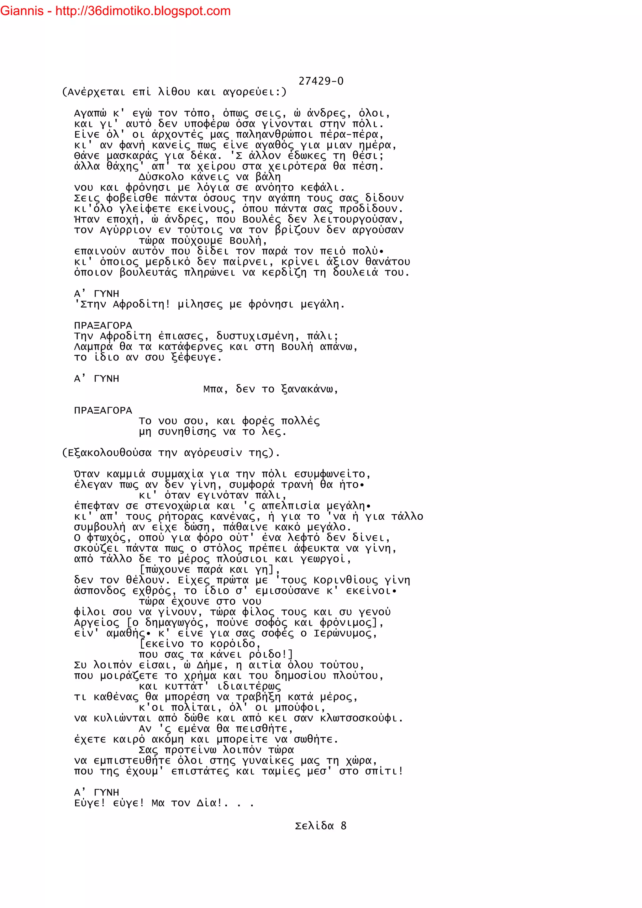 Giannis - http://36dimotiko.blogspot.com




                                                 27429-0
          (Ανέρχεται επί λίθου και αγορεύει:)

            Αγαπώ κ' εγώ τον τόπο, όπως σεις, ώ άνδρες, όλοι,
            και γι' αυτό δεν υποφέρω όσα γίνονται στην πόλι.
            Είνε όλ' οι άρχοντές μας παληανθρώποι πέρα-πέρα,
            κι' αν φανή κανείς πως είνε αγαθός για μιαν ημέρα,
            Θάνε μασκαράς για δέκα. 'Σ άλλον έδωκες τη θέσι;
            άλλα θάχης' απ' τα χείρου στα χειρότερα θα πέση.
                      Δύσκολο κάνεις να βάλη
            νου και φρόνησι με λόγια σε ανόητο κεφάλι.
            Σεις φοβείσθε πάντα όσους την αγάπη τους σας δίδουν
            κι'όλο γλείφετε εκείνους, όπου πάντα σας προδίδουν.
            Ήταν εποχή, ώ άνδρες, που Βουλές δεν λειτουργούσαν,
            τον Αγύρριον εν τούτοις να τον βρίζουν δεν αργούσαν
                      τώρα πούχουμε Βουλή,
            επαινούν αυτόν που δίδει τον παρά τον πειό πολύ•
            κι' όποιος μερδικό δεν παίρνει, κρίνει άξιον θανάτου
            όποιον βουλευτάς πληρώνει να κερδίζη τη δουλειά του.

            Α’ ΓΥΝΗ
            'Στην Αφροδίτη! μίλησες με φρόνησι μεγάλη.

            ΠΡΑΞΑΓΟΡΑ
            Την Αφροδίτη έπιασες, δυστυχισμένη, πάλι;
            Λαμπρά θα τα κατάφερνες και στη Βουλή απάνω,
            το ίδιο αν σου ξέφευγε.

            Α’ ΓΥΝΗ
                                   Μπα, δεν το ξανακάνω,

            ΠΡΑΞΑΓΟΡΑ
                        Το νου σου, και φορές πολλές
                        μη συνηθίσης να το λες.

          (Εξακολουθούσα την αγόρευσίν της).

            Όταν καμμιά συμμαχία για την πόλι εσυμφωνείτο,
            έλεγαν πως αν δεν γίνη, συμφορά τρανή θα ήτο•
                      κι' όταν εγινόταν πάλι,
            έπεφταν σε στενοχώρια και 'ς απελπισία μεγάλη•
            κι' απ' τους ρήτορας κανένας, ή για το 'να ή για τάλλο
            συμβουλή αν είχε δώση, πάθαινε κακό μεγάλο.
            Ο φτωχός, οπού για φόρο ούτ' ένα λεφτό δεν δίνει,
            σκούζει πάντα πως ο στόλος πρέπει άφευκτα να γίνη,
            από τάλλο δε το μέρος πλούσιοι και γεωργοί,
                      [πώχουνε παρά και γη],
            δεν τον θέλουν. Είχες πρώτα με 'τους Κορινθίους γίνη
            άσπονδος εχθρός, το ίδιο σ' εμισούσανε κ' εκείνοι•
                      τώρα έχουνε στο νου
            φίλοι σου να γίνουν, τώρα φίλος τους και συ γενού
            Αργείος [ο δημαγωγός, πούνε σοφός και φρόνιμος],
            είν' αμαθής• κ' είνε για σας σοφές ο Ιερώνυμος,
                      [εκείνο το κορόιδο,
                      που σας τα κάνει ρόιδο!]
            Συ λοιπόν είσαι, ώ Δήμε, η αιτία όλου τούτου,
            που μοιράζετε το χρήμα και του δημοσίου πλούτου,
                      και κυττάτ' ιδιαιτέρως
            τι καθένας θα μπορέση να τραβήξη κατά μέρος,
                      κ'οι πολίται, όλ' οι μπούφοι,
            να κυλιώνται από δώθε και από κει σαν κλωτσοσκούφι.
                      Αν 'ς εμένα θα πεισθήτε,
            έχετε καιρό ακόμη και μπορείτε να σωθήτε.
                      Σας προτείνω λοιπόν τώρα
            να εμπιστευθήτε όλοι στης γυναίκες μας τη χώρα,
            που της έχουμ' επιστάτες και ταμίες μεσ' στο σπίτι!

            Α’ ΓΥΝΗ
            Εύγε! εύγε! Μα τον Δία!. . .

                                                 Σελίδα 8
 