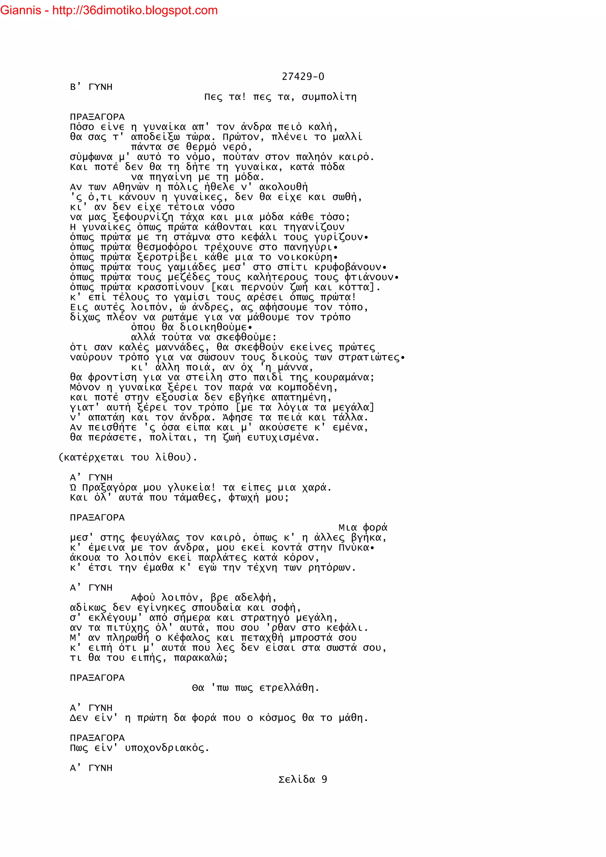 Giannis - http://36dimotiko.blogspot.com




                                                 27429-0
            Β’ ΓΥΝΗ
                                     Πες τα! πες τα, συμπολίτη

            ΠΡΑΞΑΓΟΡΑ
            Πόσο είνε η γυναίκα απ' τον άνδρα πειό καλή,
            θα σας τ' αποδείξω τώρα. Πρώτον, πλένει το μαλλί
                      πάντα σε θερμό νερό,
            σύμφωνα μ' αυτό το νόμο, πούταν στον παληόν καιρό.
            Και ποτέ δεν θα τη δήτε τη γυναίκα, κατά πόδα
                      να πηγαίνη με τη μόδα.
            Αν των Αθηνών η πόλις ήθελε ν' ακολουθή
            'ς ό,τι κάνουν η γυναίκες, δεν θα είχε και σωθή,
            κι' αν δεν είχε τέτοια νόσο
            να μας ξεφουρνίζη τάχα και μια μόδα κάθε τόσο;
            Η γυναίκες όπως πρώτα κάθονται και τηγανίζουν
            όπως πρώτα με τη στάμνα στο κεφάλι τους γυρίζουν•
            όπως πρώτα θεσμοφόροι τρέχουνε στο πανηγύρι•
            όπως πρώτα ξεροτρίβει κάθε μια το νοικοκύρη•
            όπως πρώτα τους γαμιάδες μεσ' στο σπίτι κρυφοβάνουν•
            όπως πρώτα τους μεζέδες τους καλήτερους τους φτιάνουν•
            όπως πρώτα κρασοπίνουν [και περνούν ζωή και κόττα].
            κ' επί τέλους το γαμίσι τους αρέσει όπως πρώτα!
            Εις αυτές λοιπόν, ώ άνδρες, ας αφήσουμε τον τόπο,
            δίχως πλέον να ρωτάμε για να μάθουμε τον τρόπο
                      όπου θα διοικηθούμε•
                      αλλά τούτα να σκεφθούμε:
            ότι σαν καλές μαννάδες, θα σκεφθούν εκείνες πρώτες
            ναύρουν τρόπο για να σώσουν τους δικούς των στρατιώτες•
                      κι' άλλη ποιά, αν όχ 'η μάννα,
            θα φροντίση για να στείλη στο παιδί της κουραμάνα;
            Μόνον η γυναίκα ξέρει τον παρά να κομποδένη,
            και ποτέ στην εξουσία δεν εβγήκε απατημένη,
            γιατ' αυτή ξέρει τον τρόπο [με τα λόγια τα μεγάλα]
            ν' απατάη και τον άνδρα. Άφησε τα πειά και τάλλα.
            Αν πεισθήτε 'ς όσα είπα και μ' ακούσετε κ' εμένα,
            θα περάσετε, πολίται, τη ζωή ευτυχισμένα.

          (κατέρχεται του λίθου).

            Α’ ΓΥΝΗ
            Ώ Πραξαγόρα μου γλυκεία! τα είπες μια χαρά.
            Και όλ' αυτά που τάμαθες, φτωχή μου;

            ΠΡΑΞΑΓΟΡΑ
                                                        Μια φορά
            μεσ' στης φευγάλας τον καιρό, όπως κ' η άλλες βγήκα,
            κ' έμεινα με τον άνδρα, μου εκεί κοντά στην Πνύκα•
            άκουα το λοιπόν εκεί παρλάτες κατά κόρον,
            κ' έτσι την έμαθα κ' εγώ την τέχνη των ρητόρων.

            Α’ ΓΥΝΗ
                      Αφού λοιπόν, βρε αδελφή,
            αδίκως δεν εγίνηκες σπουδαία και σοφή,
            σ' εκλέγουμ' από σήμερα και στρατηγό μεγάλη,
            αν τα πιτύχης όλ' αυτά, που σου 'ρθαν στο κεφάλι.
            Μ' αν πληρωθή ο Κέφαλος και πεταχθή μπροστά σου
            κ' ειπή ότι μ' αυτά που λες δεν είσαι στα σωστά σου,
            τι θα του ειπής, παρακαλώ;

            ΠΡΑΞΑΓΟΡΑ
                                   Θα 'πω πως ετρελλάθη.

            Α’ ΓΥΝΗ
            Δεν είν' η πρώτη δα φορά που ο κόσμος θα το μάθη.

            ΠΡΑΞΑΓΟΡΑ
            Πως είν' υποχονδριακός.

            Α’ ΓΥΝΗ
                                                 Σελίδα 9
 