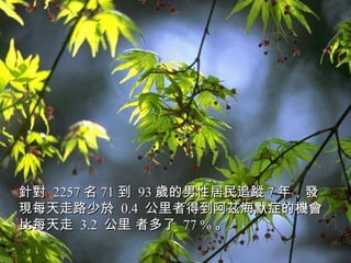 針對  2257 名 71 到  93 歲的男性居民追蹤 7 年，發現每天走路少於  0.4  公里者得到阿茲海默症的機會比每天走  3.2  公里 者多了  77 % 。   
