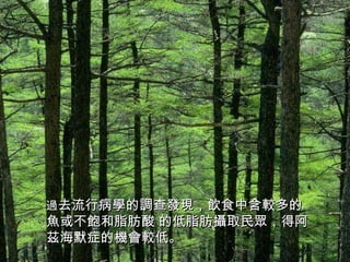 過 去流行病學的調查發現，飲食中含較多的魚或不飽和脂肪酸 的低脂肪攝取民眾，得阿茲海默症的機會較低。 