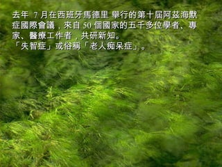 去年  7 月在西班牙馬德里 舉行的第十屆阿茲海默症國際會議，來自 50 個國家的五千多位學者、專家、醫療工作者，共研新知。  「失智症」或俗稱「老人痴呆症」。 