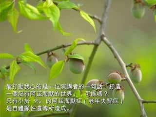 最打動我心的是一位演講者的一句話「打造一個沒有阿茲海默的世界」，可能嗎？  只有小於  5%  的阿茲海默症（老年失智症） 是自體顯性遺傳所造成。 