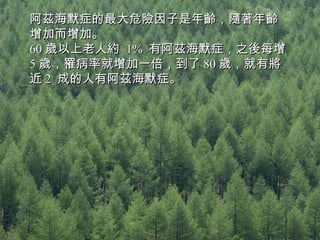 阿茲海默症的最大危險因子是年齡，隨著年齡增加而增加。 60 歲以上老人約  1%  有阿茲海默症，之後每增  5 歲，罹病率就增加一倍，到了 80 歲，就有將近 2  成的人有阿茲海默症。 