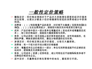 一般性定价策略 撇脂定价：将价格定得相对于产品对大多数潜在顾客的经济价值来讲比较高，以便从分额虽小但价格敏感性较低的消费者细分中获得利润。 消费者：（ 1 ）特别看重产品的差异，对价格不太敏感（宝丽来的“拍立得”）；（ 2 ）当支出费用较少，顾客即兴购买而未考虑其它替代品 成本：产品价格中很大一部分是单位增量成本（变动成本或增量固定成本），较小的价格溢价，就能较大幅度提高毛利率。 竞争：公司必须有一些手段阻止低价竞争者的进攻，如专利或版权、名牌的声誉、稀缺资源的使用权、最佳分销渠道的优先权等。 渗透定价：将价格定得比经济价值低，以吸引大量顾客。 消费者：有一个较大的市场分额对价格敏感 成本：增量成本仅占价格很小一部分；单位毛利率高或能节约足够的变动成本，使销售员无须降低毛利； 竞争：公司成本（资源）优势明显，或公司现在还不起眼——竞争者不会降低价格进攻企业。 适中定价：尽量降低价格在营销中的地位，重视其它手段。 