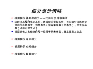 细分定价策略 根据购买者类型细分——找出对价格敏感者： 获取信息——先定高价，然后给出折扣条件，可以细分出愿付全价和价格敏感者，如优惠券（须收集或剪下优惠券），学生火车票（须出示学生证） 根据销售人员细分——一般限于昂贵商品，且主要是工业品 根据购买地点细分 根据购买时间细分 根据购买数量细分 