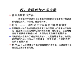 四。为随机性产品定价 什么是随机性产品： 购买某种产品是为了获得某种可能的利益或者为了规避某种可能的损失。如保险、服务合同等。 启示一——一项针对工业品购买代理商的调查 如果购买一种产品时消费者更看重这种产品给人们带来的正的效应，那么他们往往采用更安全的购买方案，哪怕多花一些钱—— 当有可能获得某种好处时，人们的态度往往不爱冒风险 而购买的产品是为了避免某种风险时，人们更愿意冒险，购买比较便宜的产品—— 当人们可能遭受一些损失时，人们的态度变成了爱冒风险 启示二： 人们往往认为确定的事情的价值很高，而对那些不太确定的方案却不感兴趣。 