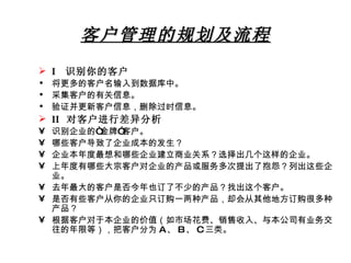 客户管理的规划及流程 I  识别你的客户 将更多的客户名输入到数据库中。 采集客户的有关信息。 验证并更新客户信息，删除过时信息。 II  对客户进行差异分析 识别企业的“金牌”客户。 哪些客户导致了企业成本的发生？ 企业本年度最想和哪些企业建立商业关系？选择出几个这样的企业。 上年度有哪些大宗客户对企业的产品或服务多次提出了抱怨？列出这些企业。 去年最大的客户是否今年也订了不少的产品？找出这个客户。 是否有些客户从你的企业只订购一两种产品，却会从其他地方订购很多种产品？ 根据客户对于本企业的价值（如市场花费、销售收入、与本公司有业务交往的年限等），把客户分为 A 、 B 、 C 三类。 