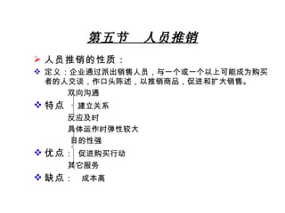 第五节  人员推销 人员推销的性质： 定义 ：企业通过派出销售人员，与一个或一个以上可能成为购买者的人交谈，作口头陈述，以推销商品，促进和扩大销售。 双向沟通 特点  建立关系 反应及时 具体运作时弹性较大   目的性强 优点 ：  促进购买行动 其它服务 缺点 ：   成本高 