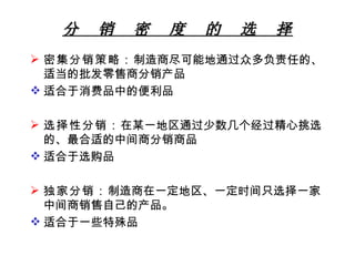 分  销  密  度  的  选  择 密集分销策略： 制造商尽可能地通过众多负责任的、适当的批发零售商分销产品 适合于消费品中的便利品 选择性分销： 在某一地区通过少数几个经过精心挑选的、最合适的中间商分销商品 适合于选购品 独家分销： 制造商在一定地区、一定时间只选择一家中间商销售自己的产品。 适合于一些特殊品 